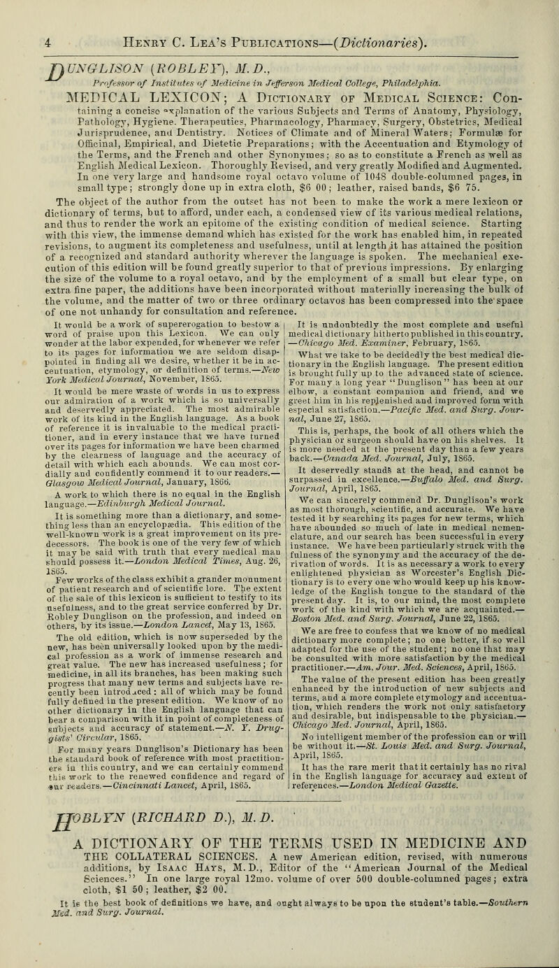 JJUNGLISON [ROBLEY), M.D., Professor of Institutes of Medicine in Jefferson Medical College, Philadelphia. MEDICAL LEXICON; A Dictionary of Medical Science: Con- taining a conciso a*plnnation of the various Subjects and Terms of Anatomy, Physiology, Pathology, Hygiene. Therapeutics, Pharmacology, Pharmacy, Surgery, Obstetrics, Medical Jurisprudence, and Dentistry. Notices of Climate and of Mineral Waters; Formulae for Officinal, Empirical, and Dietetic Preparations; with the Accentuation and Etymology of the Terms, and the French and other Synonymes; so as to constitute a French as well as English Medical Lexicon. Thoroughly Revised, and very greatly Modified and Augmented. In one very large and handsome royal octavo volume of 1048 double-columned pages, in small type; strongly done up in extra cloth, $6 00; leather, raised bands, $6 75. The object of the author from the outset has not been to make the work a mere lexicon or dictionary of terms, but to afford, under each, a condensed view of its various medical relations, and thus to render the work an epitome of the existing condition of medical science. Starting with this view, the immense demand which has existed for the work has enabled him, in repeated revisions, to augment its completeness and usefulness, until at length it has attained the position of a recognized and standard authority wherever the language is spoken. The mechanical exe- cution of this edition will be found greatly superior to that of previous impressions. By enlarging the size of the volume to a royal octavo, and by the employment of a small but clear type, on extra fine paper, the additions have been incorporated without materially increasing the bulk ol the volume, and the matter of two or three ordinary octavos has been compressed into the space of one not unhandy for consultation and reference. It would be a work of supererogation to bestow a i It is undoubtedly the most complete and useful word of praise upon this Lexicon. We can only medical dictionary hitherto published iu this country, wonder at the labor expended, for whenever we refer —Chicago Med. Examiner, February, 1S65. to its pages for information we are seldom disap- What we take to be decidedly the best medical die- pointed in finding all we desire, whether it be mac- tional.y in the English language. The present edition centuation, etymology, or definition ol terms.—New is brought fully up to the advanced state of science. York Medical Journal, November, lS6o. For many a long year «x>ungtison  has been at our It would be mere waste of words in us to express | elbow, a constant companion and friend, and we our admiration of a work which is so universally and deservedly appreciated. The most admirable work of its kind in the English language. As a book of reference it is invaluable to the medical practi- tioner, and in every instance that we have turned over its pages for information we have been charmed by the clearness of language and the accuracy of detail with which each abounds. We can most cor- dially and confidently commend it to our readers.— Glasgow Medical Journal, January, 1866. A work to which there is no equal in the English language.—Edinburgh Medical Journal. It is something more than a dictionary, and some- thing less than an encyclopsedia. This edition of the well-known work is a great improvement on its pre- decessors. The book is one of the very few of which it may be said with truth that every medical man should possess it.—London Medical Times, Aug. 26, 1S65. Few works of the class exhibit a grander monument of patient research and of scientific lore. The extent of the sale of this lexicon is sufficient to testify to its usefulness, and to the great service conferred by Dr. Robley Dunglison on the profession, and indeed on others, by its issue.—London Lancet, May 13, 1S65. The old edition, which is now superseded by the new, has been universally looked upon by the medi- cal profession as a work of immense research and great value. The new has increased usefulness ; for medicine, in all its branches, has been making such progress that many new terms and subjects have re- cently been introduced: all of which maybe found fully defined in the present edition. We know of no other dictionary in the English language that can bear a comparison with it in point of completeness of subjects and accuracy of statement.—N. Y. Drug- gists' Circular, 1865. For many years Dunglison's Dictionary has been the standard book of reference with most practition- ers ia this country, and we can certainly commend this work to the renewed confidence and regard of »ur readers.—Cincinnati Lancet, April, 1S65. eet him in his replenished and improved form with especial satisfaction.—Pacific Med. and Surg. Jour- nal, June 27, 1S65. This is, perhaps, the book of all others which the physician or surgeon should have on his shelves. It is more needed at the present day than a few years back.—Canada Med. Journal, July, 1865. It deservedly stands at the head, and cannot be surpassed in excellence.—Buffalo Med. and Surg. Journal, April, 1S65. We can sincerely commend Dr. Dunglison's work as most thorough, scientific, and accurate. We have tested it by searching its pages for new terms, which have abounded so much of late in medical nomen- clature, and our search has been successful in every instance. We have been particularly struck with the fulness of the synonymy and the accuracy of the de- rivation of words. It is as necessary a work to every enlightened physician as Worcester's English Dic- tionary is to every one who would keep up his know- ledge of the English tongue to the standard of the present day. It is, to our mind, the most complete work of the kind with which we are acquainted.— Boston Med. and Surg. Journal, June 22, 1S65. We are free to confess that we know of no medical dictionary more complete; no one better, if so well adapted for the use of the student; no one that may be consulted with more satisfaction by the medical practitioner.—Am. Jour. Med. Sciences, April, 1865. The value of the present edition has been greatly enhanced by the introduction of new subjects and terms, and a more complete etymology and accentua- tion, which renders the work not only satisfactory aud desirable, but indispensable to the physician.— Chicago Med. Journal, April, 1S65. No intelligent member of the profession can or will be without it.—St. Louis Med. and Surg. Journal, April, 1865. It has the rare merit that it certainly has no rival in the English language for accuracy and extent of references.—London 31edical Gazette. TTOBLYN {RICHARD D.), 31. D. ' A DICTIONARY OF THE TERMS USED IN MEDICINE AND THE COLLATERAL SCIENCES. A new American edition, revised, with numerous additions, by Isaac Hays, M.D., Editor of the American Journal of the Medical Sciences. In one large royal 12mo. volume of over 500 double-columned pages; extra cloth, %l 50; leather, $2 00. It is the best book of definitions we have, and ought always to be upon the student's table.— Southern Med. and Surg. Journal.