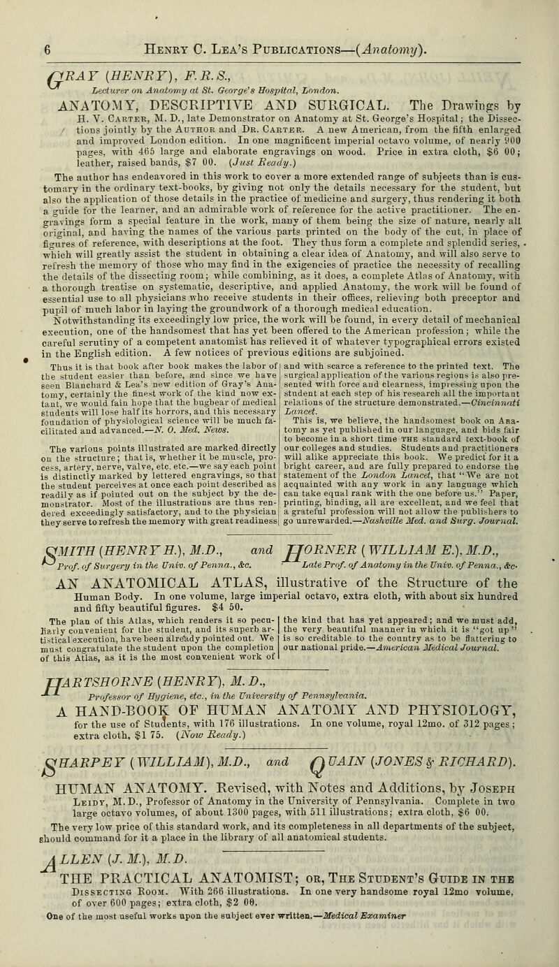 pRAY (HENRY), F.R.S., Lecturer on Anatomy at St. George's Hospital, London. ANATOMY, DESCRIPTIVE AND SURGICAL. The Drawings by H. V. Carter, M. D., late Demonstrator on Anatomy at St. George's Hospital; the Dissec- t tions jointly by the Author and Dr. Carter. A new American, from the fifth enlarged and improved London edition. In one magnificent imperial octavo volume, of nearly yOO pages, with 465 large and elaborate engravings on wood. Price in extra cloth, $6 00; leather, raised bands, $7 00. (Just Beady.) The author has endeavored in this work to cover a more extended range of subjects than is cus- tomary in the ordinary text-books, by giving not only the details necessary for the student, but also the application of those details in the practice of medicine and surgery, thus rendering it both a o-uide for the learner, and an admirable work of reference for the active practitioner. The en- gravings form a special feature in the work, many of them being the size of nature, nearly all original, and having the names of the various parts printed on the body of the cut, in place of figures of reference, with descriptions at the foot. They thus form a complete and splendid series, . which will greatly assist the student in obtaining a clear idea of Anatomy, and will also serve to refresh the memory of those who may find in the exigencies of practice the necessity of recalling the details of the dissecting room; while combining, as it does, a complete Atlas of Anatomy, with a thorough treatise on systematic, descriptive, and applied Anatomy, the work will be found of essential use to all physicians who receive students in their offices, relieving both preceptor and pupil of much labor in laying the groundwork of a thorough medical education. Notwithstanding its exceedingly low price, the work will be found, in every detail of mechanical execution, one of the handsomest that has yet been offered to the American profession; while the careful scrutiny of a competent anatomist has relieved it of whatever typographical errors existed in the English edition. A few notices of previous editions are subjoined. and with scarce a reference to the printed text. The surgical application of the various regions is also pre- sented with force and clearness, impressing upon the student at each step of his research all the important Thus it is that hook after book makes the labor of the student easier than before, a-nd since we have seen Blanchard & Lea's new edition of Gray's Ana- tomy, certainly the finest work of the kind now ex- tant, we would fain hope that the bugbear of medical students will lose half its horrors, and this necessary foundation of physiological science will be much fa- cilitated and advanced.—N. 0. Med. News. The various points illustrated are marked directly on the structure; that is, whether it be muscle, pro- cess, artery, nerve, valve, etc. etc.—we say each point is distinctly marked by lettered engravings, so that the student perceives at once each point described as readily as if pointed out on the subject by the de- monstrator. Most of the illustrations are thus ren- dered exceedingly satisfactory, and to the physician they serve to refresh the memory with great readiness relaiions of the structure demonstrated.—Cincinnati Lancet. This is, we believe, the handsomest book on Ana- tomy as yet published in our language, and bids fair to become in a short time the standard text-book of our colleges and studies. Students and practitioners will alike appreciate this book. We predict for it a bright career, and are fully prepared to endorse the statement of the London Lancet, that We are not acquainted with any work in any language which can take equal rank with the one before us. Paper, printing, binding, all are excellent, and we feel that a grateful profession will not allow the publishers to go unrewarded.—Nashville Med. and Surg. Journal. OMITH (HENR Y H.), M.D., and JJORNER (WILLIAM E.), M.D., Prof, of Surgery in the Univ. of Penna., &c. • Late Prof, of Anatomy in the Univ. of Penna., &c- AN ANATOMICAL ATLAS, illustrative of the Structure of the Human Body. In one volume, large imperial octavo, extra cloth, with about six hundred and fifty beautiful figures. $4 50. The plan of this Atlas, which renders it so pecu-1 the kind that has yet appeared; and we must add, liarly convenient for the student, and its superb ar- | the very beautiful manner in which it is got up tistical execution, have been alre'ady pointed out. We is so creditable to the country as to be flattering to must congratulate the student upon the completion our national pride.—American MedicalJoumal. of this Atlas, as it is the most convenient work of I TTARTSHORNE [HENRY), M. D., Professor of Hygiene, etc., in the University of Pennsylvania. A HAND-BOOK OF HUMAN ANATOMY AND PHYSIOLOGY, for the use of Students, with 176 illustrations. In one volume, royal 12mo. of 312 pages ; extra cloth, $1 75. (Now Ready.) VHARPEY (WILLIAM), M.D., and Q VAIN (JONES §• RICHARD). HUMAN ANATOMY. Revised, with Notes and Additions, by Joseph Leidv, M.D., Professor of Anatomy in the University of Pennsylvania. Complete in two large octavo volumes, of about 1300 pages, with 511 illustrations; extra cloth, $6 00. The very low price of this standard work, and its completeness in all departments of the subject, should command for it a place in the library of all anatomical students. ALLEN (J. 31.), M.D. THE PRACTICAL ANATOMIST; or, The Student's Guide in the Dissecting Room. With 266 illustrations. In one very handsome royal 12mo volume, of over 600 pages; extra cloth, $2 00. One of the most useful works upon the subject ever written.—Medical Examiner