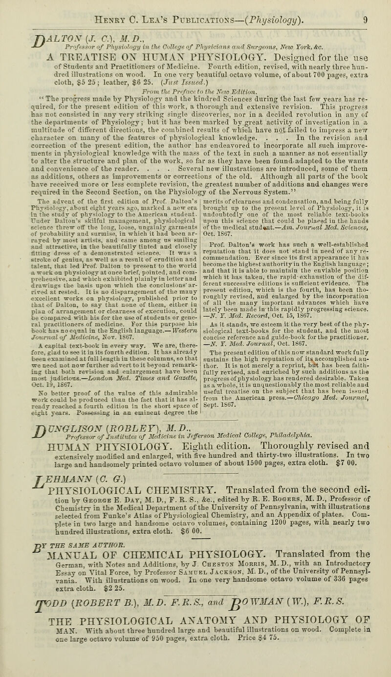 T)ALTOX {J. C). M.B., ■U Professor of Physiology in the College of Physicians and Surgeons, New York, &c. A TREATISE OX HUMAN PHYSIOLOGY. Designed for the use of Students! and Practitioners of Medicine. Fourth edition, revised, with nearly three hun- dred illustrations on wood. In one very beautiful octavo volume, of about 700 pages, extra cloth, §5 25 ; leather, $6 25. (Jitst Issued.) Frooi the Prefact to the New Edition.  The progress made by Physiology and the kindred Sciences during the last few years has re- quired, for the present, edition of this work, a thorough and extensive revision. This progress has not consisted in any very striking single discoveries, nor in a decided revolution in any of the departments of Physiology ; but it has been marked by great activity of investigation in a multitude of different directions, the combined results of which have not failed to impress a new character on many of the features of physiological knowledge. ... In the revision and correction of the present edition, the author has endeavored to incorporate all such improve- ments in physiological knowledge with the mass of the text in such a manner as not essentially to alter the structure and plan of the work, so far as they have been found-adapted to the wants and convenience of the reader. . . . Several new illustrations are introduced, some of them as additions, others as improvements or corrections of the old. Although all parts of the book have received more or less complete revision, the greatest number of additions and changes were required in the Second Section, on the Physiology of the Nervous System. The advent of the first edition of Prof. Dalton's Physiology, about eight years ago, marked a new era in the study of physiology to the American student, fuder Dalton's skilful management, physiological science threw off the long, loose, ungainly garments of probability and surmise, in which it had been ar- rayed by most artists, and came among us smiling and attractive, in the beautifully tinted and closely fitting dress of a demonstrated science. It was a stroke of genius, as well as a result of erudition and talent, that led Prof. Dalton to present to the world a work on physiology at once brief, pointed, and com- prehensive, and which exhibited plainly in letter and drawings the basis upon which the conclusions' ar- rived at rested. It is no disparagement of the many excellent works on physiology, published prior to that of Dalton, to say that none of them, either in plan of arrangement or clearness of execution, could be compared with his for the use of students or gene- ral practitioners of medicine. For this purpose his book has no equal in the English language.—Western Journal of Medicine, Nov. 1867. A capital text-book in every way. We are, there- fore, glad to see it in its fourth edition. It has already been examined at full length in these columns, so that we need not now further advert to it beyond remark- ing that both revision and enlargement have been most judicious.—London Med. Times and Gazette, Oct. 19, 1S67. No better proof of the value of this admirable work could be produced than the fact that it has al- ready reached a fourth edition in the short space of eight years. Possessing in an eminent degree the merits of clearness and condensation, and being fully brought up to the present level of Physiology, it is undoubtedly one of the most reliable text-books upon this science that could be placsd in the hands of the medical student.—Am. Journal Med. Sciences, Oct. 1867. Prof. Dalton's work has such a well-established reputation that it does not stand in need of any re- commendation. Ever since its first appearance it has become the highest authority in the English language; and that it is able to maintain the enviable position which it has taken, the rapid' exhaustion of the dif- ferent successive editions is sufficient evidence. The present edition, which is the fourth, has been tho- roughly revised, and enlarged by the incorporation of all the many important advances which have lately been made in-this rapidly progressing science. —N. T. Med. Record, Oct. 15, 1867. As it stands, we esteem it the very beet of the phy- siological text-books for the student, and the most concise reference and guide-book for the practitioner. —N. T. Med. Journal, Oct. 1867. The present edition of this now standard work fully sustains the high reputation of its accomplished au- thor. It is not merely a reprint, but has been faith- fully revised, and enriched by such additions as the progress of physiology has rendered desirable. Taken as a whole, it is unquestionably the most reliable and useful treatise on the subject that has been issued from the American press.—Chicago Med. Journal, Sept. 1S67. D UXGLISON {ROBLEY), M.D., Professor of Institutes of Medicine in Jefferson Medical College, Philadelphia. HUMAN PHYSIOLOGY. Eighth edition. Thoroughly revised and extensively modified and enlarged, with five hundred and thirty-two illustrations. In two large and handsomely printed octavo volumes of about 1500 pages, extra cloth. $7 00. J EHMANN (C. G.) PHYSIOLOGICAL CHEMISTRY. Translated from the second edi- tion by George E. Day, M. D., F. R. S., &c, edited by R. E. Rogers, M. D., Professor of Chemistry in the Medical Department of the University of Pennsylvania, with illustrations selected from Funke's Atlas of Physiological Chemistry, and an Appendix of plates. Com- plete in two large and handsome octavo volumes, containing 1200 pages, with nearly two hundred illustrations, extra cloth. $6 00. T>T THE SAME AUTHOR. MANUAL OF CHEMICAL PHYSIOLOGY. Translated from the German, with Notes and Additions, by J. Cheston Morris, M.D., with an Introductory Essay on Vital Force, by Professor Samuel Jackson, M. D., of the University ofPennsyl- vania. With illustrations on wood. In one very handsome octavo volume of 3? extra cloth. $2 25. rpODD {ROBERT B.), M.D. F.R.S., and JgOWMAN (W.)> F.R.S. THE PHYSIOLOGICAL ANATOMY AND PHYSIOLOGY OF MAN. With about three hundred large and beautiful illustrations on wood. Complete in one large octavo volume of 950 pages, extra cloth. Price $4 75.