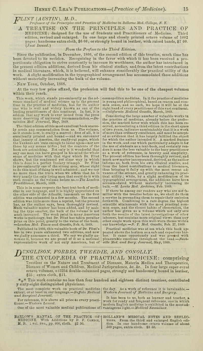 ipLIXT (A USTIN), M. D.. J~ Professor of tlie Principles and Practice of Medicine in Bellevue Med. College, N. T. A TREATISE ON THE PRINCIPLES AND PRACTICE OP MEDICINE ; designed for the use of Students and Practitioners of Medicine. Third edition, revised and enlarged. In one large and closely printed octavo volume of 1002 pii^es : handsome extra cloth, $6 00 ; or strongly bound in leather, with raised bands, $7 00. {Just Issued.) From the Preface to the Third Edition. Since the publication, in December, 1S66, of the second edition of this treatise, much time has been devoted to its revision. Recognizing in the favor with which it has been received a pro- portionate obligation to strive constantly to increase its worthiness, the author has introduced in the present edition additions, derived from his clinical studies, and.from the latest contributions in medical literature, which, it is believed, will enhance considerably the practical utility of the work. A slight modification in the typographical arrangement has accommodated these additions without materially increasing the bulk of the volume. - New York, October, 1S6S. At the very low price affixed, the profession will find this to be one of the cheapest volumes within their reach. This work, which stands pre-eminently as the ad- vauce standard of medical science up to the present time in the practice of medicine, has for its author one who is well and widely kuowu as one of the leading practitioners of this coutiuent. In fact, it is seldom that auy work is ever issued from the press more deserving of universal recommendation.—Do- minion Med Journal, May, 1S69. The third edition of this most-excellent book scarce- ly needs any commendation from us. The volume, as it stands u.>w, is really a marvel: first of all, it is excellently printed and bound—and we encounter that luxury of America, the ready-cut pages, which the Yankees are 'cute enough to insist upon—nor are these by any means trifles ; but the contents of the boob are astonishing. Not only is it wonderful that any one man can have grasped in his mind the whole scope of medicine with that vigor which Dr. Flint shows, bnt the condensed yet clear way in which this is done is a perfect literary triumph. Dr. Flint is pre-eminently one of the strong men, whose right to do this kind of thing is well admitted ; and we say no more than the truth when we affirm, that he is very nearly the only living man that could do it with such results as the volume before us.—ThA London Practitioner, March, 1S69. This is in some respects the best text-book of medi- cine in our language, and it is highly appreciated on the other side of the Atlantic, inasmuch as the first edition was exhausted in a few months. The second edition was little more than a reprint, but the present has, as the author says, been thoroughly revised. Much valuable matter has been added, and by mak- ing the type smaller, the bulk of the volume is not much increased. The weak paint in many American works is pathology, but Dr. Flint has taken peculiar ptins on this point, greatly to the value of the book. —London Med. Times and Gazette, Feb. 6, 1869. Published in 1866, this valuable book of Dr. Flint's has in two years exhausted two editions, and now we jladly announce a third. We say we gladly an- nounce it, because we are proud of it as a national representative work of not only American, but of cosmopolitan medicine. In it the practice of medicine is young and philosophical, based on reason and com- mon sense, and as such, we hope it will be at the right band of every practitioner of this vast continent. —California Medical Gazette, March, 1S69. Considering the large number of valuable works in the practice of medicine, already before the profes- sion, the marked favor with which this has been re- ceived, necessitating a third edition in the short space of two years, indicates unmistakably that it is a work of more than ordinary excellence, and must be accept- ed as evidence that it has largely fulfilled the object for which the author intended it. A marked feature in the work, and one which particularly adapts it for the use of students as a text-book, and certainly ren- ders it none the less valuable to the busy practitioner as a work of reference, is brevity and simplicity. The present edition has been thoroughly revised, and much new matter incorporated, derived, as the author informs us, both from his own clinical studies, and from the latest contributions to medical literature, thus bringing it fully up with the most recent ad- vances of the science, and greatly enhancing its prac- tical utility; while, by a slight modification of its typographical arrangement, the additions have been accommodated without materially increasing its bulk.—St. Louis Med. Archives, Feb. 1869. If there be among our readers any who are not fa- miliar with the treatise before us, we shall do them a service in persuading them to repair their omission forthwith. Combining to a rare degree the highest scientific attainments with the most practical com- mon sense, and the closest habits of observation, the author has given us a volume which not only sets forth the results of the latest investigations of other laborers, but contains more original views than any other single work upon this well-worn theme within our knowledge.— N. Y. Med. Gazette, Feb. 27, 1869. Practical medicine was at sea when this book ap- peared above the horizon as a safe and capacious har- bor. It came opportunely and was greeted with pleasurable emotions throughout the land.—Nash- ville Med. and Surg. Journal, May, 1869. flUXGLISOX, FORBES, TWEED IE, AXD COXOLLY. THE CYCLOPAEDIA OF PRACTICAL MEDICINE: comprising Treatises on the Nature and Treatment of Diseases, Materia Medica and Therapeutics, Diseases of Women and Children, Medical Jurisprudence, &c. &c. In four large super-royal octavo, volumes, o 13254 double-columned pages, strongly and handsomely bound in leather, $15; extra cloth, $J1. *.£* This work contains no less than four hundred and eighteen distinct treatises, contributed y sixty-eight distinguished physicians. The most complete work on practical medicine extant, or at least in our language.—Buffalo Medical and Surgical Journal. For reference, it is above all price to every practi- tioner.— Western Lancet. One of the most valuable medical publications of the day. As a work of reference it is invaluable.— Western Journal of Medicine and Surgery. It has been to us, both as learner and teacher, a work for ready and frequent reference, one in which modern English medicine is exhibited in the most ad- vantageous light.—Medical Examiner. BARLOWS MANUAL OF THE PRACTICE OF- MEDICINE. With Additions by D. F. Condie, il. I). I vol. 6vo., pp. 600, cloth. $2 50. HOLLAND'S MEDICAL NOTES AND REFLEC- TIONS. From the third and enlarged English edi- tion. In one handsome octavo volume of about 500 pages, extra cloth. $3 50.