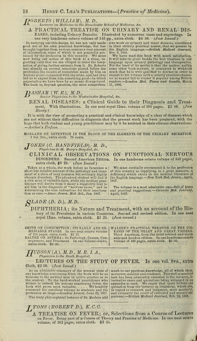 ROBERTS ( WILLIAM), 31. D.. Lecturer on Medicine in the Manchester School of Medicine, &c. PRACTICAL TREATISE ON URINARY AND RENAL DIS- EASES, including Urinary Deposits. Illustrated by numerous cases and engravings. In one very handsome octavo volume of 516 pp., extra cloth. $4 50. (Just Issued.) A In carrying out this design, he has not only made good use of his own practical knowledge, but has brought together from various sources a vast amount of information, some of which is not generally pos- sessed by the profession in this country. We must now bring our notice of this book to a close,-re- gretting only that we are obliged to resist the temp- tation of giving further extracts from it. Dr. Roberts has already on several occasions placed before the profession the results of researches made by him on various points connected with the urine, and had thus led us to expect from him something good—in which expectation we have been by no means disappointed. The book is, beyond question, the most comprehen- sive work on urinary and renal diseases, considered in their strictly practical aspect, that we possess in the English language.—British Medical Journal, Dec. 9, 1865. We have read this book with much satisfaction. It will take its place beside the best treatises in our language upon urinary pathology and therapeutics. Not the least of its merits is that the author, unlike some other book-makers, is contented to withhold much that he is well qualified to discuss in order to impart to his volume such a strictly practical charac- ter as cannot fail to render it popular among British readers.—London Med. Times and Gazette, March 17, 1866. T)ASHAM {W.R.), M.D., -*-* Senior Physician to the Westminster Hospital, &o. RENAL DISEASES: a Clinical Guide to their Diagnosis and Treat- ment. With illustrations. In one neat royal 12mo. volume of 304 pages. $2 00. (Just Ready.) It is with the view of promoting a practical and clinical knowledge of a class of diseases which are not without their difficulties in diagnosis that the present work has been prepared, with the hope that both student and young practitioner may by it be assisted in their clinical observations. —Author's Preface. MORLAND ON RETENTION IN THE BLOOD OF THE ELEMENTS OF THE URINARY SECRETION. 1 vol. Svo., extra cloth. 75 cents. TONES [G. HANDFIELD), 31. D., €/ Physician to St. Mary's Hospital, &e. CLINICAL OBSERVATIONS DISORDERS. Second American Edition, extra cloth, $3 25. (Just Issued.) Taken as a whole, the work before us furnishes a short but reliable account of the pathology and treat- ment of a class of very common but certainly highly obscure disorders. The advanced student will find it a rich mine of valuable facts, while the medical prac- titioner will derive from it many a suggestive hint to aid him in the diagnosis of nervous cases, and in determining the true indications for their ameliora- tion or cure.—Amer. Journ. Med. Set, Jan. 1867. ON FUNCTIONAL NERYOUS In one handsome octavo volume of 348 pages, We must cordially recommend it to the profession of this country as supplying, in a great measure, a deficiency which exists in the medical literature of the English language.—New York Med. Journ., April, 1867. The volume is a most admirable one—full of bints and practical suggestions. — Canada Med. Journal, April, 1S67. S M.D. LADE [D. D. DIPHTHERIA; its Nature and Treatment, with an account of the His- tory of its Prevalence in various Countries. Second and revised edition. In one neat royal 12mo. volume, extra cloth. $1 25. (Jiost issued.) SMITH ON CONSUMPTION ; ITS EARLY AND RE- MEDIABLE STAGES. In one neat octavo volume of 254 pases, extra cloth. $2 25. SALTER ON ASTHMA ; its Pathology, Causes, Con- sequences, and Treatment. In one volume octavo, extra cloth. $2 50. WALSHE'S PRACTICAL TREATISE ON THE PIS- EASES OF THE HEART AND GREAT VESSELS. Third American, from the third revised and much enlarged London edition. In one handsome octavo volume of 420 pages, extra cloth. $3 00. TTUDSON {A.), M. D., 31. R. I. A., ■*—*- Physician to the Meath Hospital. LECTURES ON THE STUDY Cloth, $2 50. (Just Issued.) As an admirable summary of the present state of our knowledge concerning fever, the work will be as welcome to the medical man in active practice as to the student. To the hard-worked practitioner who wishes to refresh his notions concerning fever, the book will prove most valuable We heartily commend his excellent volume to students and the profession at large.—London Lancet, June 22, 1S67. The truly philosophical lectures of Dr. Hudson add OF FEYER. In one vol. 8vo., extra much to our previous knowledge, all of which they, moreover, analyze and condense. This well-conceived task has been admirably executed in the lectures, il- lustrative cases and quotations being arranged in an appendix to each. We regret that space forbids our quotation from the lectures on treatment, which are, in regard to research and .iudgment, most masterly, and evidently the result of extended and mature ex- perience.—British Medical Journal, Feb. 22, 1S68. L TONS [ROBERT D.), K. C. O. A TREATISE ON FEYER; or, Selections from a Course of Lectures on Fever. Being part of a Course of Theory and Practice of Medicine. In one neat octavo volume, of 362 pages, extra cloth. 25. '