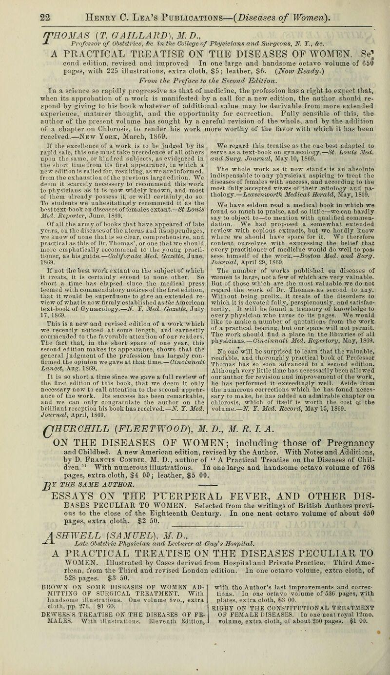 /THOMAS (T. GAILLARD), M.D., -*- Professor of Obstetrics, &c in the College of Physicians and Surgeons, N. Y., &a. A PRACTICAL TREATISE ON THE DISEASES OF WOMEN. Se1, concl edition, revised and improved In one large and handsome octavo volume of 650 pages, with 225 illustrations, extra cloth, $5; leather, $6. (Noiv Ready.) From the Preface to the Second Edition. In a science so rapidly progressive as that of medicine, the profession has a right to expect that, when its approbation of a work is manifested by a call for a new edition, the author should re- spond by giving to his book whatever of additional value may be derivable from more extended experience, maturer thought, and the opportunity for correction. Fully sensible of this, the author of the present volume has sought by a careful revision of the whole, and by the addition of a chapter on Chlorosis, to render his work more worthy of the favor with which it has been received.—New York, March, 1869. If the excellence of a work is to be judged by its rapid sale, this one must take precedence of all others upon the same, or kindred subjects, as evidenced in the short time from its first appearance, in which a new edition is called for, resulting, as we are informed, from the exhaustion of the previous large edition. We deem it scarcely necessery to recommend this work to physicians as it is now widely known, and most of them already possess it, or will certainlydo so. To students we unhesitatingly recommend it'as the best text-book on diseases of fern ales extant.—St. Louis Med. Reporter, June, 1869. Of all the army of books that have appeared of late years, on the diseases of the uterus and its appendages, we know of none that is so clear, comprehensive, and practical as this of Dr. Thomas', or one that we should, more emphatically recommend to the young practi- tioner, as his guide.—California Med. Gazette, June, 1869. If not the best work extant on the subject of which it treats, it is certainly second to none other. So short a time has elapsed since the medical press teemed with commendatory notices of the first edition, that it would be superfluous to give an extended re- view of what is now firmly established as Vie American text-book of Gynaecology.—TV. Y. Med. Gazette, July 17, 1869. This is a new and revised edition of a work which we recently noticed at some length, and earnestly commended to the favorable attention of our readers. The fact that, in the short space of one year, this second edition makes its appearance, shows that the general judgment of the profession has largely con- firmed the opinion we gave at that time.—Cincinnati Lancet, Aug. 1869. It is so short a time since we gave a full review of the first edition of this book, that we deem it only necessary now to call attention to the second appear- ance of the work. Its success has been remarkable, and we can only congratulate the author on the brilliant reception his book has received.—N. Y. Med. Journal, April, 1S69. We regard this treatise as the one best adapted to serve as a text-book on gynaecology.—St. Louis Med. and Surg. Journal, May 10, 1S69. The whole work as it now stands is an absolute indispensable to any physician aspiring to treat the diseases of females with success, and according to the most fully accepted views of their aetiology and pa- thology.—Leavenworth Medical Herald, May, 1S69. We have seldom read a medical book in which we found so much to praise, and so little—we can hardly say to object to—to mention with qualified commen- dation. We had proposed a somewhat extended review with copious extracts, but we hardly know where we should have space for it. We therefore content ourselves with expressing the belief that every practitioner of medicine would do well to pos- sess himself of the work.—Boston Med. and Surg. Journal, April 29, 1S69. The number of works published on diseases of women is large, not a few of which are very valuable. But of those which are the most valuable we do not regard the work of Dr. Thomas, as secoud to any. Without being prolix, it treats of the disorders to which it is devoted fully, perspicuously, and satisfac- torily. It will be found a treasury of knowledge to every physician who turns to its pages. We would like to make a number of quotations from the work of a practical bearing, but our space will not permit. The work should find a place in the libraries of all physicians.—Cincinnati Med. Repertory, May, 1S69. No one will be surprised to learn that the valuable, readable, and thoroughly practical book of Professor Thomas has so soon advanced to a second edition. Although very little time has necessarily been allowed our author for revision and improvement of the work, he has performed it exceedingly well. Aside from the numerous corrections which he has found neces- sary to make, he has added an admirable chapter on chlorosis, which of itself is worth the cost of the volume.— N. Y. Med. Record, May 15, 1869. QRURCHILL {FLEETWOOD), M. D., M. R. I. A. ON THE DISEASES OF WOMEN; including those of Pregnancy and Childbed. A new American edition, revised by the Author. With Notes and Additions, by D. Francis Condie, M. D., author of  A Practical Treatise on the Diseases of Chil- dren. With numerous illustrations. In one large and handsome octavo volume of 768 pages, extra cloth, $4 00; leather, $5 00. Df THE SAME AUTHOR. ESSAYS ON THE PUERPERAL FEYER, AND OTHER DIS- EASES PECULIAR TO WOMEN. Selected from the writings of British Authors previ- ous to the close of the Eighteenth Century. In one neat octavo volume of about 450 pages, extra cloth. $2 50. 4 SEWELL [SAMUEL), M. D., Late Obstetric Physician and Lecturer at Guy's Hospital. PRACTICAL TREATISE ON THE DISEASES PECULIAR TO WOMEN. Illustrated by Cases derived from Hospital and Private Practice. Third Ame- rican, from the Third and revised London edition. In one octavo volume, extra cloth, of 528 pages. $3 50. A BROWN ON SOME DISEASES OF WOMEN AD- MITTING OF SURGICAL TREATMENT. With handsome illustrations. One volume Svo., extra cloth, pp. 276. SI 60. DEWEES'S TREATISE ON THE DISEASES OF FE- MALES. With illustrations. Eleventh Edition, with the Author's last improvements and correc- tions. In one octavo volume of 536 pages, with plates, extra cloth, $3 00. RIGBY ON THE CONSTITUTIONAL TREATMENT OF FEMALE DISEASES. In one neat royal 12mo. volume, extra cloth, of about 250 pages. $1 00.