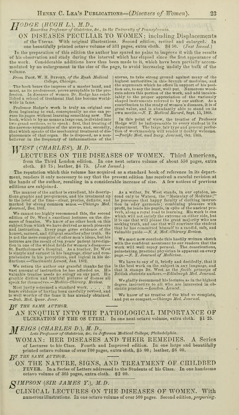 TJOD GE {HUGH L.), 31. D., -*■-*- Emeritus Professor of Obstetrics, &c., in the University of Pennsylvania. ON DISEASES PECULIAR TO WOMEN; including Displacements of the Uterus. With original illustrations. Second edition, revised and enlarged. In one beautifully printed octavo volume of 531 pages, extra cloth. $4 50. (Just Issued.) In the preparation of this edition the author has spared no pains to improve it with the results of his observation and study during the interval which has elapsed since the first appearance of the work. Considerable additions have thus been made to it, which have been partially accom- modated by an enlargement in the size of the page, to avoid increasing unduly the bulk of the volume. From Prof. W. H. Byforp, of the Hush Medical College, Chicago. The book bears the impress of a master baud, and must, as its predecessor, prove acceptable to the pro- fession. Iu diseases of women Dr. Hodge has estab- lished a school of treatment that has become world- wide in fame. Professor Hodge's work is truly an original one from beginuing to end, consequently no one can pe- ruse its pages without learning something new. The book, which is by uo means a large one, is divided into two grand sections, so to speak : first, that treating of the nervous sympathies of the uterus, and, secondly, that which speaks of the mechanical treatment of dis- placements of that organ. He is disposed, as a non- believer in the frequency of inflammations of the uterus, to take strong ground against many of the highest authorities in this bVatfSfl of medicine, and the arguments which he offers in support of his posi- tion are, to say the least, well put. Numerous wood- cuts adorn this portion of the work, aud add incalcu- lably to the proper appreciation of the variously shaped instruments referred to by our author. As a contribution to the study of women's diseases, it is of great value, and is abundantly able to stand on its own merits.—N. Y. Medical Record, Sept. 15, 1S6S. In this point of view, the treatise of Professor Hodge will be indispensable to every student in its department. The large, fair type and general perfec- tion of workmanship will render it doubly welcome. —Pacific Med. and Surg. Journal, Oct. lSbS. T/tT'EST {CHARLES), M.D. LECTURES ON THE DISEASES OF WOMEN. Third American, from the Third London edition. In one neat octavo volume of about 550 pages, extra cloth. $3 75 ; leather, $4 75. (Just Issued.) The reputation which this volume has acquired as a standard book of reference in its depart- ment, renders it only necessary to say that the present edition has received a careful revision at the hands of the author, resulting in a considerable increase of size. A few notices of previous editions are subjoined. The manner of the author is excellent, his descrip- tions graphic and perspicuous, and his treatment up to the level of the time—clear, precise, definite, and marked by strong common sense. — Chicago Med. Journal, Dec. 1S61. We cannot too highly recommend this, the second edition of Dr. West's excellent lectures on the dis- eases of females. We know of no other book on this subject from which we have derived as much pleasure and instruction. Every page gives evidence of the honest, earnest, and diligent searcher after truth. He is not the mere compiler of other men's ideas, but his lectures are the result often years' patient investiga- tion in one of the widest fields for women's diseases— St. Bartholomew's Hospital. As a teacher, Dr. West is simple and earnest in his language, clear and com- prehensive in his perceptions, and logical in his de- ductions.—Cincinnati Lancet, Jan. 1S62. We return the author our grateful thanks for the vast amount of instruction he has afforded us. His valuable treatise needs no eulogy on our part. His graphic diction and truthful pictures of disease all speak for themselves.—Medico-Chirurg. Review. Most justly esteemed a standard work It bears evidence of having been carefully revised, and is well worthy of the fame it has already obtained. —Dub. Med. Quar. Jour. As a writer, Dr. West stands, in our opinion, se- cond only to Watson, the Macaulay of Medicine; he possesses that happy faculty of clothing instruc- tion in ea'sy garments; combining pleasure with profit, he leads his pupils, in spite of the ancient pro- verb, along a royal road to learning. His work is one which will not satisfy the extreme on either side, but it is one that will please the great majority who are seeking truth, and one that will convince the student that he has committed himself to a candid, safe, and valuable guide.—N. A. Med.-Chirurg Review. We must now conclude this hastily written sketch with the confident assurance to our readers that the work will well repay perusal. The conscientious, painstaking, practical physician is apparent on every page.—N. Y. Journal of Medicine. We have to say of it, briefly and decidedly, that it is the best work on the subject in any language, and that it stamps Dr. West as the facile princeps of British obstetric authors.—Edinburgh Med. Journal. We gladly recommend his lectures as in the highest degree instructive to all who are interested in ob- stetric practice.—London. Lancet. We know of no treatise of the kind so complete, and yet so compact.—Chicago Med. Journal. B Y THE SAME AUTHOR. AN ENQUIRY INTO THE PATHOLOGICAL IMPORTANCE OP ULCERATION OF THE OS UTERI. In one neat octavo volume, extra cloth. $1 25. IfEIGS {CHARLES D.), M. D., JjJ- Late Professor of Obstetrics, &c. in Jefferson Medical College, Philadelphia. WOMAN: HER DISEASES AND THEIR REMEDIES. A Series of Lectures to his Class. Fourth and Improved edition. In one large and beautifully printed octavo volume of over 700 pages, extra cloth, $5 00 ; leather, $6 00. DF THE SAME AUTHOR. ON THE NATURE, SIGNS, AND TREATMENT OF CHILDBED FEVER. In a Series of Letters addressed to the Students of his Class. In one handsome octavo volume of 365 pages, extra cloth. $2 00. 8 IMPSON {SIR JAMES Y.), M.D. CLINICAL LECTURES ON THE DISEASES OF WOMEN. With numerous illustrations. In one octavo volume of over 500 pages. Second edition, preparing.