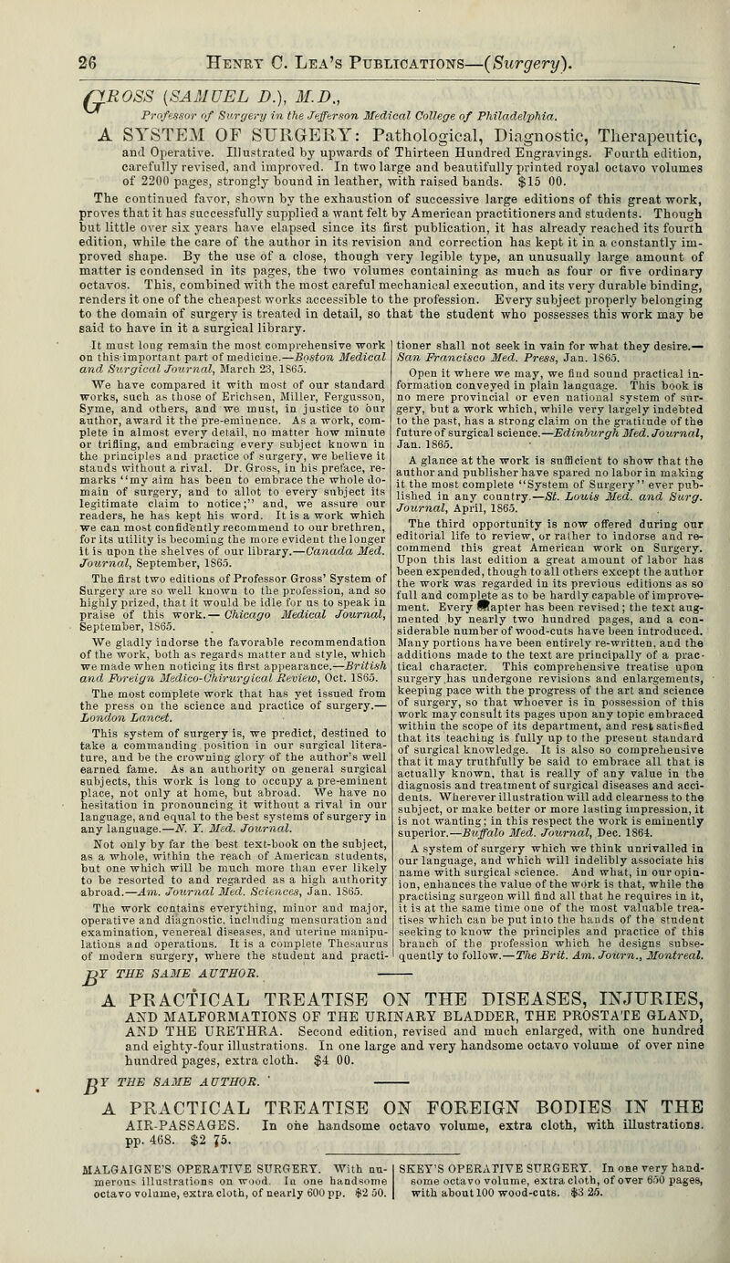 QROSS {SAMUEL D.), 31. D., Professor of Surgery in the Jefferson Medical College of Philadelphia. A SYSTEM OF SURGERY: Pathological, Diagnostic, Therapeutic, and Operative. Illustrated hj upwards of Thirteen Hundred Engravings. Fourth edition, carefully revised, and improved. In two large and beautifully printed royal octavo volumes of 2200 pages, strongly bound in leather, with raised bands. $15 00. The continued favor, shown by the exhaustion of successive large editions of this great work, proves that it has successfully supplied a want felt by American practitioners and students. Though but little over six years have elapsed since its first publication, it has already reached its fourth edition, while the care of the author in its revision and correction has kept it in a constantly im- proved shape. By the use of a close, though very legible type, an unusually large amount of matter is condensed in its pages, the two volumes containing as much as four or five ordinary octavos. This, combined with the most careful mechanical execution, and its very durable binding, renders it one of the cheapest works accessible to the profession. Every subject properly belonging to the domain of surgery is treated in detail, so that the student who possesses this work may be said to have in it a surgical library. It must long remain the most comprehensive work on thisimportant part of medicine.—Boston Medical and Surgical Journal, March 23, 1865. We have compared it with most of our standard works, such as those of Erichsen, Miller, Fergusson, Syme, and others, and we must, in justice to bur author, award it the pre-emiuence. As a work, com- plete in almost every detail, no matter how minute or trifling, and embracing every subject known in the principles and practice of surgery, we believe it stands without a rival. Dr. Gross, in his preface, re- marks my aim has been to embrace the whole do- main of surgery, and to allot to every snhject its legitimate claim to notice; and, we assure our readers, he has kept his word. It is a work which we can most confidently recommend to our brethren, for its utility is becoming the more evident the longer it is upon the shelves of our library.—Canada Med. Journal, September, 1S65. The first two editions of Professor Gross' System of Surgery are so well known to the profession, and so highly prized, that it would be idle for us to speak in praise of this work.— Chicago Medical Journal, September, 1865. We gladly indorse the favorable recommendation of the work, both as regards matter and style, which we made when noticing its first appearance.—British and Foreign Msdieo-Chirurgical Review, Oct. 1865. The most complete work that has yet issued from the press on the science and practice of surgery.— London Lancet. This system of surgery is, we predict, destined to take a commanding position in our surgical litera- ture, and be the crowning glory of the author's well earned fame. As an authority on general surgical subjects, this work is long to occupy a pre-eminent place, not only at home, but abroad. We have no hesitation in pronouncing it without a rival in our language, aud equal to the best systems of surgery in any language.—N. Y. Med. Journal. Not only by far the best text-book on the subject, as a whole, within the reach of American students, but one which will be much more than ever likely to be resorted to and regarded as a high authority abroad.—Am. Journal Med. Sciences, Jan. 1S65. The work contains everything, minor aud major, operative and diagnostic, including mensuration and examination, venereal diseases, and uterine manipu- lations and operations. It is a complete Thesaurus of modern surgery, where the student and practi- TJT THE SAME AUTHOR. — tioner shall not seek in vain for what they desire.— San Francisco Med. Press, Jan. 1865. Open it where we may, we find sound practical in- formation conveyed in plain language. This book is no mere provincial or even national system of sur- gery, but a work which, while very largely indebted to the past, has a strong claim on the gratitude of the future of surgical science.—Edinburgh Med. Journal, Jan. 1S65. A glance at the work is sufficient to show that the author and publisher have spared no labor in making it the most complete System of Surgery ever pub- lished in any country.—St. Louis Med. and Surg. Journal, April, 1865. The third opportunity is now offered during onr editorial life to review, or rather to indorse and re- commend this great American work on Surgery. Upon this last edition a great amount of labor has been expended, though to all others except the author the work was regarded in its previous editions as so full and complete as to be hardly capable of improve- ment. Every Bapter has been revised; the text aug- mented by nearly two hundred pages, and a con- siderable number of wood-cuts have been introduced. Many portions have been entirely re-written, and the additions made to the text are principally of a prac- tical character. This comprehensive treatise upon surgery,has undergone revisions and enlargements, keeping pace with the progress of the art and science of surgery, so that whoever is in possession of this work may consult its pages upon any topic embraced within the scope of its department, and rest satisfied that its teaching is fully up to the present standard of surgical knowledge. It is also so comprehensive that it may truthfully be said to embrace all that is actually known, that is really of any value in the diagnosis and treatment of sui'gical diseases and acci- dents. Wherever illustration will add clearness to the subject, or make better or more lasting impression, it is not wanting; in this respect the work is eminently superior.—Buffalo Med. Journal, Dec. 1864. A system of surgery which we think unrivalled in our language, and which will indelibly associate his name with surgical science. And what, in our opin- ion, enhances the value of the work is that, while the practising surgeon will find all that he requires in it, it is at the same time one of the most valuable trea- tises which can be put into the hands of the student seeking to know the principles and practice of this branch of the profession which he designs subse- quently to follow.—The Brit. Am. Journ., Montreal. A PRACTICAL TREATISE ON THE DISEASES, INJURIES, AND MALFORMATIONS OF THE URINARY BLADDER, THE PROSTATE GLAND, AND THE URETHRA. Second edition, revised and much enlarged, with one hundred and eighty-four illustrations. In one large and very handsome octavo volume of over nine hundred pages, extra cloth. $4 00. T>Y THE SAME AUTHOR. A PRACTICAL AIR-PASSAGES, pp. 468. $2 J5. TREATISE ON FOREIGN BODIES IN THE In one handsome octavo volume, extra cloth, with illustrations. MALGAIGNE'S OPERATIVE SURGERY. With nu- merous illustrations on wood. In one handsome octavo volume, extra cloth, of nearly 600 pp. $2 50. SKET'S OPERATIVE SURGERY. In one very hand- some octavo volume, extra cloth, of over 650 pages, with about 100 wood-cuts. $3 25.