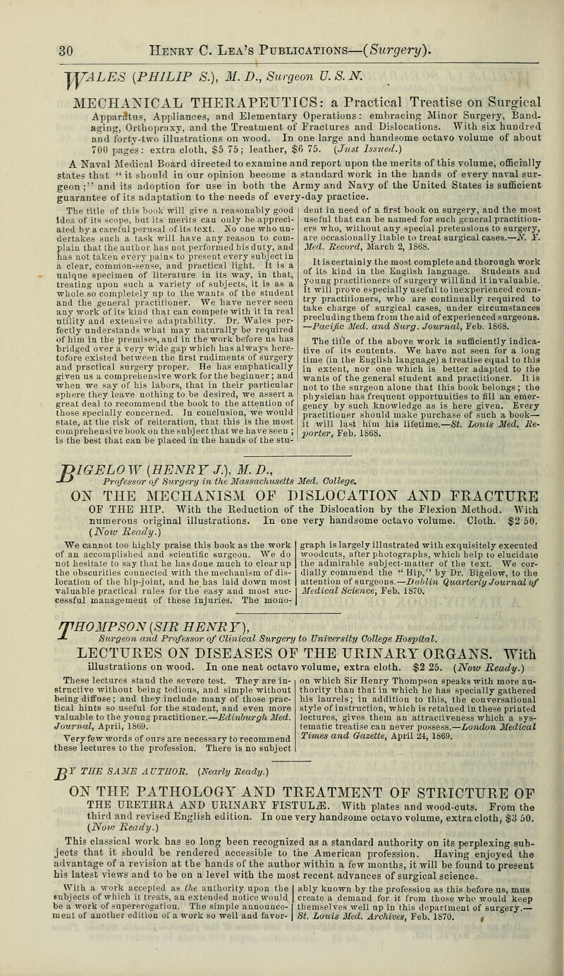 TUALES [PHILIP S.), M. D., Surgeon U. S. N. MECHANICAL THERAPEUTICS: a Practical Treatise on Surgical Apparatus, Appliances, and Elementary Operations : embracing Minor Surgery, Band- aging, Orthopraxy, and the Treatment of Fractures and Dislocations. With six hundred and forty-two illustrations on wood. In one large and handsome octavo volume of about 700 pages : extra cloth, $5 75 ; leather, $6 75. (Just lsstied.) A Naval Medical Board directed to examine and report upon the merits of this volume, officially states that  it should in our opinion become a standard work in the hands of every naval sur- geon ; and its adoption for use in both the Army and Navy of the United States is sufficient guarantee of its adaptation to the needs of every-day practice. The title of this book will give a reasonably good idea of its scope, but its merits cau only be appreci- ated by a careful perusal of its text. No one who un- dertakes such a task will have any reason to com- plain that the author has not performed his duty, and has not taken every pains to present every subject in a clear, common-sense, and practical light. It is a unique specimen of literature in its way, in that, treating upon such a variety of subjects, it is as a whole so completely up to the wants of the student and the general practitioner. We have never seen any work of its kind that can compete with it in real utility and extensive adaptability. Dr. Wales per- fectly understands what may naturally be required of him in the premises, and in the work before us has bridged over a very wide gap which has always here- tofore existed between the first rudiments of surgery and practical surgery proper. He has emphatically given us a comprehensive work for the beginner ; and when we say of his labors, that in their particular sphere they leave nothing to be desired, we assert a great deal to recommend the book to the attention of those specially concerned. In conclusion, we would state, at the risk of reiteration, that this is the most comprehensive book on the subject that we have seen ; is the best that can be placed in the hands of the stu- dent in need of a first book on surgery, and the most useful that can be named for such general practition- ers who, without any special pretensions to surgery, are occasionally liable to treat surgical cases.—N. Y. Med. Record, March 2, 1S68. It is certainly the most complete and thorough work of its kind in the English language. Students and young practitioners of surgery will find it invaluable. It will prove especially useful to inexperienced coun- try practitioners, who are continually required to take charge of surgical cases, under circumstances precluding them from the aid of experienced surgeons. —Pacific Med. and Surg. Journal, Feb. 1868. The title of the above work is sufficiently indica- tive of its contents. We have not seen for a long time (in the English language) a treatise equal to this in extent, nor one which is better adapted to the wants of the general student and practitioner. It is not to the surgeon alone that this book belongs; the physician has frequent opportunities to fill an emer- gency by such knowledge as is here given. Every practitioner should make purchase of such a book— it will last him his lifetime.—St. Louis Med. Re- porter, Feb. 1S68. T>IGELO W {HENRY J.), M. D., •*-* Professor of Surgery in the Massachusetts Med. College. ON THE MECHANISM OF DISLOCATION AND FRACTURE OP THE HIP. With the Reduction of the Dislocation by the Plexion Method. With numerous original illustrations. In one very handsome octavo volume. Cloth. $2 50. (Now Ready?) We cannot too highly praise this book as the work graph is largely illustrated with exquisitely executed of an accomplished and scientific surgeon. We do woodcuts, after photographs, which help to elucidate not hesitate to say that he has done much to clear up the admirable subject-matter of the text. We cor- the obscurities connected with the mechanism of dis- dially commend the  Hip, by Dr. Bigelow, to the location of the hip-joint, and he has laid down most attention of surgeons.—Dublin Quarterly Journal of valuable practical rules for the easy and most sue- Medical Science, Feb. 1870. cessful management of these injuries. The mono- rfHOMPSON [SIR HENR Y), -*■ Surgeon and Professor of Clinical Surgery to University College Hospital. LECTURES ON DISEASES OF THE URINARY ORGANS. With illustrations on wood. In one neat octavo volume, extra cloth. $2 25. (Now Ready.) These lectures stand the severe test. They are in- structive without being tedious, and simple without being diffuse; and they include many of those prac- tical hints so useful for the student, and even more valuable to the young practitioner.—Edinburgh Med. Journal, April, 1S69. Very few words of ours are necessary to recommend these lectures to the profession. There is no subject on which Sir Henry Thompson speaks with more au- thority than that in which he has specially gathered his laurels; in addition to this, the conversational style of instruction, which is retained in these printed lectures, gives them an attractiveness which a sys- tematic treatise can never possess.—London Medical Times and Gazette, April 24, 1S69. T>T THE SAME AUTHOR. (Nearly Ready.) ON THE PATHOLOGY AND TREATMENT OF STRICTURE OF THE URETHRA AND URINARY FISTULA. With plates and wood-cuts. From the third and revised English edition. In one very handsome octavo volume, extra cloth, $3 50. (Now Ready.) This classical work has so long been recognized as a standard authority on its perplexing sub- jects that it should be rendered accessible to the American profession. Having enjoyed the advantage of a revision at the hands of the author within a few months, it will be found to present his latest views and to be on a level with the most recent advances of surgical science. With a work accepted as the authority upon the 1 ably known by the profession as this before us, mus subjects of which it treats, an extended notice would | create a demand for it from those who would keep be a work of supererogation. The simple announce- I themselves well up in this department of surgery.— ment of another edition of a work so well and favor- | St. Louis Med. Archives, Feb. 1S70. ,