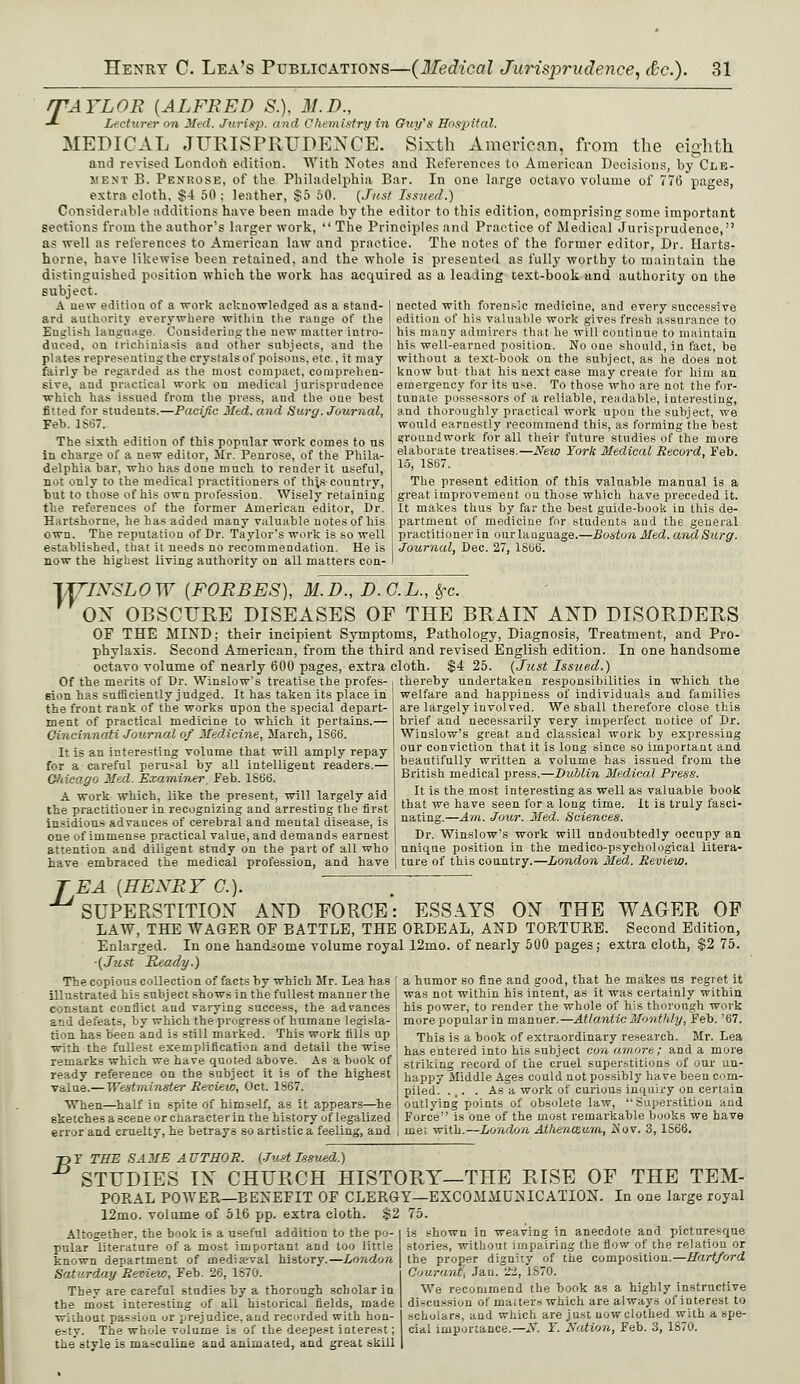 rTAYLOR {ALFRED S.), M.D., -*- Lecturer on Med. Jurisp. and Chemistry in Guy's Hospital. MEDICAL JURISPRUDENCE. Sixth American, from the eighth and revised London edition. With Notes and References to American Decisions, by Cle- ment B. Penrose, of the Philadelphia. Bar. In one large octavo volume of 776 pages, extra cloth, $4 50 ; leather, $5 50. {Just Issued.) Considerable additions have been made by the editor to this edition, comprising some important sections from the author's larger work,  The Principles and Practice of Medical Jurisprudence, as well as references to American law and practice. The notes of the former editor, Dr. Harts- horne, have likewise been retained, and the whole is presented as fully worthy to maintain the distinguished position which the work has acquired as a leading text-book and authority on the subject. A new editiou of a work acknowledged as a stand- ard authority everywhere within the range of the English language. Considering the new matter intro- duced, on trichiniasis and other subjects, and the plates representing the crystals of poisons, etc., it may fairly be regarded as the most compact, comprehen- sive, and practical work on medical jurisprudence which has issued from the press, and the one best fitted for students.—Pacific Med. and Surg. Journal, Feb. 1S67. The sixth edition of this popular work comes to us in charge of a new editor, Mr. Penrose, of the Phila- delphia bar, who has done much to render it useful, not only to the medical practitioners of this-country, but to those of his own profession. Wisely retaining the references of the former American editor, Dr. Hartshorne, he has added many valuable notes of his own. The reputation of Dr. Taylor's work is so well established, that it needs no recommendation. He is now the highest living authority on all matters con- nected with forensic medicine, and every successive edition of his valuable work gives fresh assurance to his many admirers that he will continue to maintain his well-earned position. No one should, in fact, be without a text-book on the subject, as he does not know but that his next case may create for him an emergency for its use. To those who are not the for- tunate possessors of a reliable, readable, interesting, and thoroughly practical work upon the subject, we would earnestly recommend this, as forming the best groundwork for all their future studies of the more elaborate treatises.—New York Medical Record, Feb. 15, 1867. The present edition of this valuable manual is a great improvement on those which have preceded it. It makes thus by far the best guide-book in this de- partment of medicine for students and the general practitioner in our language.—Boston Med. andSurg. Journal, Dec. 27, 1866. TXTINSL0W (FORBES), M.D., D.C.L., Sfc. ON OBSCURE DISEASES OF THE BRAIN AND DISORDERS OF THE MIND; their incipient Symptoms, Pathology, Diagnosis, Treatment, and Pro- phylaxis. Second American, from the third and revised English edition. In one handsome octavo volume of nearly 600 pages, extra cloth. $4 25. {Just Issued.) Of the merits of Dr. \Vinslows treatise the profes- sion has sufficiently judged. It has taken its place in the front rank of the works upon the special depart- ment of practical medicine to which it pertains.— Cincinnati Journal of Medicine, March, 1S66. It is an interesting volume that will amply repay for a careful perusal by all intelligent readers.— Qliicago Med. Examiner, Feb. 1866. A work which, like the present, will largely aid the practitioner in recognizing and arresting the first insidious advances of cerebral and mental disease, is one of immense practical value, and demands earnest attention and diligent study on the part of all who have embraced the medical profession, and have thereby undertaken responsibilities in which the welfare and happiness of individuals and families are largely involved. We shall therefore close this brief and necessarily very imperfect notice of Dr. Winslow's great and classical work by expressing our conviction that it is long since so important and beautifully written a volume has issued from the British medical press.—Dublin Medical Press. It is the most interesting as well as valuable book that we have seen for a long time. It is truly fasci- nating.—Am. Jour. Med. Sciences. Dr. Winslow's work will undoubtedly occupy an unique position in the medico-psychological litera- ture of this country.—London Med. Review. TEA {HENRY C). SUPERSTITION AND FORCE: ESSAYS ON THE WAGER OF LAW, THE WAGER OF BATTLE, THE ORDEAL, AND TORTURE. Second Edition, Enlarged. In one handsome volume royal 12mo. of nearly 500 pages; extra cloth, $2 75. ■(Just Ready.) The copious collection of facts by which Mr. Lea has [ a humor so fine and good, that he makes us regret it illustrated his subject shows in the fullest manner the was not within his intent, as it was certainly within constant conflict and varying success, the advances his power, to render the whole of his thorough work and defeats, by which the progress of humane legisla- more popular in manner.—Atlantic Monthly, Feb. '67. tion has been and is still marked. This work fills up , Thig is a j,ook 0f extraordinary research. Mr. Lea with the fullest exemplification and detail the wise has entered into his subject con amore; and a more remarks which we have quoted above. As a book of striking record of the cruel superstitions of our un- ready reference on the subject it is of the highest | happy Middle Ages could not possibly have been corn- value.— Westminster Review, Oct. 1867. piled. ... . As a work of curious inquiry on certain When—half in spite of himself, as it appears—he ! outlying points of obsolete law, Superstition and sketches a scene or character in the history of legalized | Force is one of the most remarkable books we have error and cruelty, he betrays so artistic a feeling, and | me; with.—London Athenceum, Nov. 3, 1S66. T>F THE SAME AUTHOR. (Just Issued.) STUDIES IN CHURCH HISTORY—THE RISE OF THE TEM- PORAL POWER—BENEFIT OF CLERGY—EXCOMMUNICATION. In one large royal 12mo. volume of 516 pp. extra cloth. $2 75. is shown in weaving in anecdote and picturesque stories, without impairing the flow of the relation or the proper dignity of the composition.—Hartford Altogether, the book is a useful addition to the po- pular literature of a most important and too little known department of medijeval history.—London Saturday Review, Feb. 26, 1870. They are careful studies by a thorough scholar in the most interesting of all historical fields, made without passion or prejudice, and recorded with hon- esty. The whole volume is of the deepest interest; the style is masculine and animated, and great skill | Courant, Jau. 22, 1870. We recommend the book as a highly instructive di^cu.-sion of maiters which are always of interest to scholars, and which are just now clothed with a spe- cial importance.—N. Y. Nation, Feb. 3, 1870.