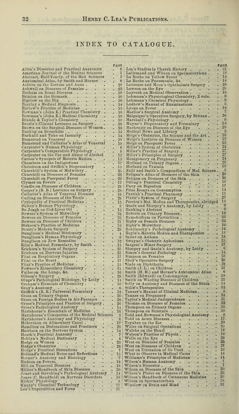 INDEX TO CATALOGUE. Allen's Dissector and Practical Anatomist American Journal of the Medical Sciences Abstract, Half-Yearly, of the Med. Sciences Anatomical Atlas, by Smith and Horner Ashton on the Rectum and Anus . Ashwell on Diseases of Females . Basham on Renal Diseases . Brinton on the Stomach. Bigelow on the Hip .... Barclay s Medical Diagnosis . Barlow's Practice of Medicine Bowman's (John E.) Practical Chemistry Bowman's (John E.) Medical Chemistry Brande & Taylor's Chemistry Brodie's Clinical Lectures on Surgery . Brown on the Surgical Diseases of Women Buckler on Bronchitis .... Bucknill and Tuke on Insanity Bumstead on Venereal .... Bumstead and Cullerier's Atlas of Venereal Carpenter's Human Physiology . Carpenter's Comparative Physiology . Carpenter on the Use and Abuse of Alcohol Carson's Synopsis of Materia Medica . Chambers on the Indigestions Christison and Griffith's Dispensatory Churchill's System of Midwifery . Churchill on Diseases of Females Churchill on Puerperal Fever Clymer on Fevers Condie on Diseases of Children . Cooper's (B. B.) Lectures on Surgery . Cullerier's Atlas of Venereal Diseases Curling on Diseases of the Testis . Cyclopedia of Practical Medicine . Dalton's Human Physiology . De Jongh on Cod-Liver Oil Dewees's System of Midwifery Dewees on Diseases of Females . Dewees on Diseases of Children . . Dickson's Practice of Medicine Druitt's Modern Surgery Dunglison's Medical Dictionary . Dunglison's Human Physiology . Dunglison oh New Remedies Ellis's Medical Formulary, by Smith . Erichsen's System of Surgery Erichsen on Nervous Injuries Flint on Respiratory Organs . Flint on the Heart Flint's Practice of Medicine . Fownes's Elementary Chemistry . Fuller on the Lungs, &c. Gibson's Surgery Gluge's Pathological Histology, by Leidy Graham's Elements of Chemistry . Gray's Anatomy Griffith's (R. E.) Universal Formulary Gross on Urinary Organs Gross on Foreign Bodies in Air-Passages Gross's Principles and Practice of Surgery Gross's Pathological Anatomy Hartshorne's Essentials of Medicine . Hartshorne's Conspectus of the Medical Science Hartshorne's Anatomy and Physiology Habershon on Alimentary Canal . Hamilton'on Dislocations and Fractures Harrison on the Nervous System . Heath's Practical Anatomy . Hoblyn's Medical Dictionary Hodge on Women Hodge's Obstetrics Hodge's Practical Dissections Holland's Medical Notes and Reflections Horner's Anatomy and Histology Hudson on Fevers, . . Hill on Venereal Diseases Hillier's Handbook of Skin Diseases Jones and Sieveking's Pathological Anatomy Jones (C. Haudfield) on Nervous Disorders Kirkes' Physiology .... Knapp's Chemical Technology . Lea's Superstition and Force PAGE . 6 . 1 . 3 . 6 . 28 . 22 . 18 . 16 . 30 . 14 . 15 . 10 . 10 . 10 . 28 . 22 . 11 . 11 . 19 . 19 . S . S . 13 . 13 . 17 . 13 2.5 . 22 . 22 . 17 . 21 . 28 . 19 . 29 . 15 . 9 . 13 . 21 . 22 . 21 . 16 . 28 . 4 . 9 . 12 . 13 . 27 . 27 . 17 . 17 . 15 . 11 . 16 . 2S . 11 . 10 . 6 . 12 . 26 . 26 . 26 . 14 . 16 i 5 . 6 . 17 . 2S . 14 . 7 . 4 . 23 , 24 7 15 7 IS 19 20 14 IS s 11 31 Lea's Studies in Church History . Lallemand and Wilson on Spermatorrhoea La Roche on Yellow Fever . La Roche on Pneumonia, &c. Laurence and Moon's Ophthalmic Surgery Lawson on the Eye .... Laycock on Medical Observation . Lehmann's Physiological Chemistry, 2 vol Lehmann's Chemical Physiology . Ludlow's Manual of Examinations Lyons on Fever Maclise's Surgical Anatomy . Malgaigne's Operative Surgery, by Brittan Marshall's Physiology .... Mayne's Dispensatory and Formulary Mackenzie on Diseases of the Eye Medical News and Library . Meigs's Obstetrics, the Science and the Art Meigs's Lectures on Diseases of Women Meigs on Puerperal Fever Miller's System of Obstetrics Miller's Practice of Surgery . Miller's Principles of Surgery Montgomery on Pregnancy . Morland on Urinary Organs . Morland on Ursemia NeilL and Smith's Compendium of Med. Science Neligan's Atlas of Diseases of the Skin Neligan on Diseases of the Skin . Odling's Practical Chemistry . ^ . Pavy on Digestion . . . Prize Essays on Consumption Parrish's Practical Pharmacy Pirrie's System of Surgery . Pereira's Mat. Medica and Therapeutics, ab Quain and Sharpey's Anatomy, by Leidy Ranking's Abstract .... Roberts on Ui'inary Diseases . Ramsbotham on Parturition . Rigby on Female Diseases » Rigby's Midwifery Rokitansky's Pathological Anatomy . Royle's Materia Medica and Therapeutics Salter on Asthma Swayne's Obstetric Aphorisms Sargent's Minor Surgery Sharpey and Quain's Anatomy, by Leidy Simon's General Pathology . Simpson on Females .... Skey's Operative Surgery Slade on Diphtheria .... Smith (J. L.) on Children Smith (H. H.) and Horner's Anatomical Atlas Smith (Edward) on Consumption . Smith on Wasting Diseases of Children Solly on Anatomy and Diseases of the Brain StillcVs Therapeutics Tanner's Manual of Clinical Medicine Tanner on Pregnancy Taylor's Medical Jurisprudence . Thomas on Diseases of Females . Thompson on Urinary Organs Thompson on Stricture . Todd and Bowman's Physiological Anatomy Todd on Acute Diseases .... Toynbee on the Ear .... Wales on Surgical Operations Walshe on the Heart .... Watson's Practice of Physic . Wells on the Eye West on Diseases of Females West on Diseases of Children West on Ulceration of Os Uteri What to Observe in Medical Cases Williams's Principles of Medicine Wilson's Human Anatomy . Wilson's Dissector ..... Wilson on Diseases of the Skin Wilson's Plates on Diseases of the Skin Wilson's Handbook of Cutaneous Medicine Wilson on Spermatorrhoea Winslow on Brain and Mind