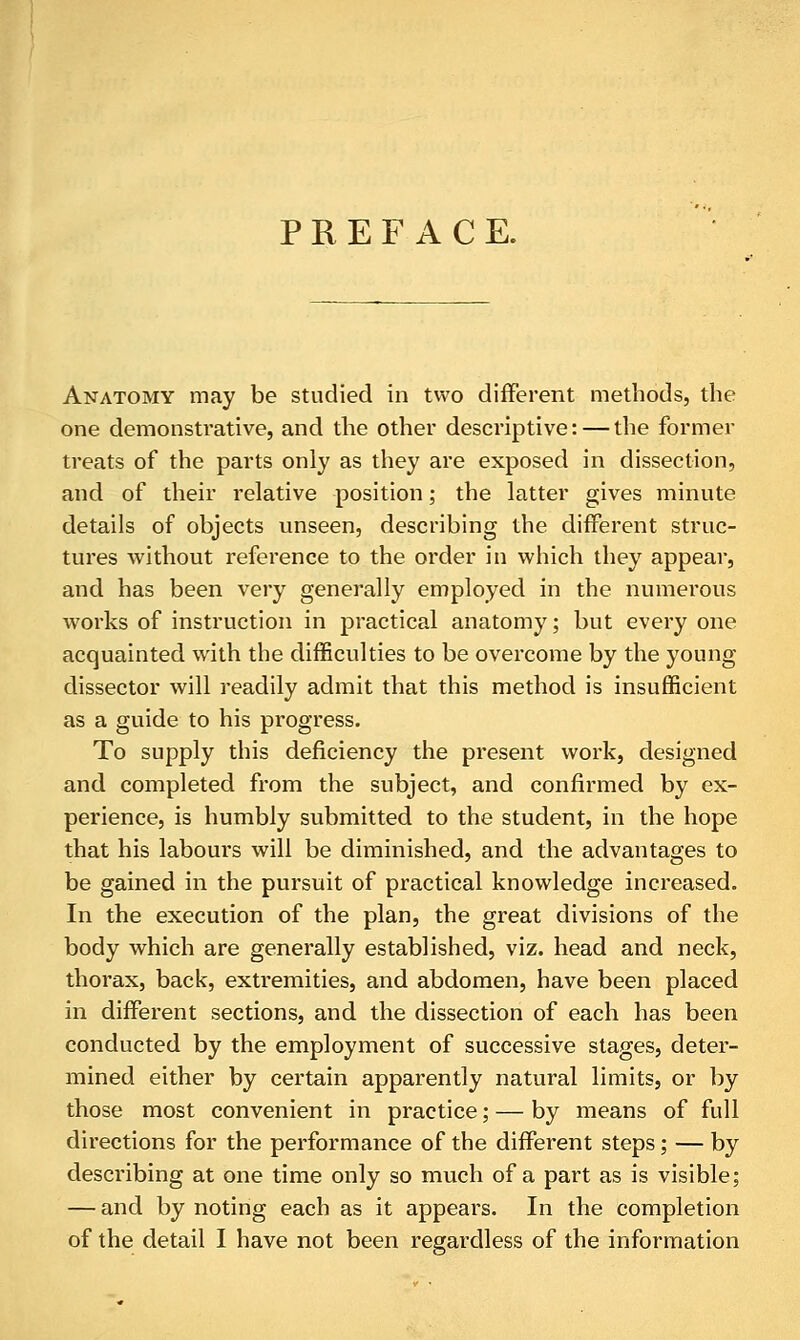 PREFACE. Anatomy may be studied in two different methods, the one demonstrative, and the other descriptive: — the former treats of the parts only as they are exposed in dissection, and of their relative position; the latter gives minute details of objects unseen, describing the different struc- tures without reference to the order in which they appear, and has been very generally employed in the numerous works of instruction in practical anatomy; but every one acquainted with the difficulties to be overcome by the young dissector will readily admit that this method is insufficient as a guide to his progress. To supply this deficiency the present work, designed and completed from the subject, and confirmed by ex- perience, is humbly submitted to the student, in the hope that his labours will be diminished, and the advantages to be gained in the pursuit of practical knowledge increased. In the execution of the plan, the great divisions of the body which are generally established, viz. head and neck, thorax, back, extremities, and abdomen, have been placed in different sections, and the dissection of each has been conducted by the employment of successive stages, deter- mined either by certain apparently natural limits, or by those most convenient in practice; — by means of full directions for the performance of the different steps; — by describing at one time only so much of a part as is visible; — and by noting each as it appears. In the completion of the detail I have not been regardless of the information