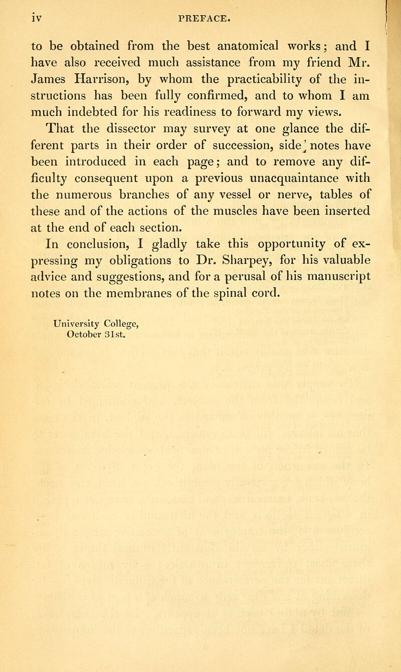 to be obtained from the best anatomical works; and I have also received much assistance from my friend Mr. James Harrison, by whom the practicability of the in- structions has been fully confirmed, and to whom I am much indebted for his readiness to forward my views. That the dissector may survey at one glance the dif- ferent parts in their order of succession, side^ notes have been introduced in each page; and to remove any dif- ficulty consequent upon a previous unacquaintance with the numerous branches of any vessel or nerve, tables of these and of the actions of the muscles have been inserted at the end of each section. In conclusion, I gladly take this opportunity of ex- pressing my obligations to Dr. Sharpey, for his valuable advice and suggestions, and for a perusal of his manuscript notes on the membranes of the spinal cord. University College, October 31st.