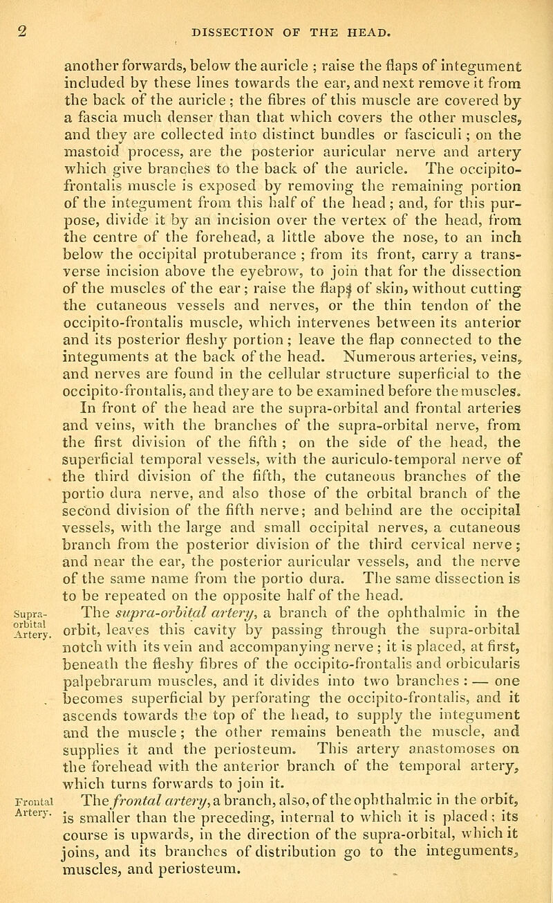 another forwards, below the auricle ; raise the flaps of integument included by these lines towards the ear, and next remove it from the back of the auricle ; the fibres of this muscle are covered by a fascia much denser than that which covers the other muscleSy and they are collected into distinct bundles or fasciculi; on the mastoid process, are the posterior auricular nerve and artery which give branches to the back of the auricle. The occipito- frontalis muscle is exposed by removing the remaining portion of the integument from this half of the head; and, for this pur- pose, divide it by an incision over the vertex of the head, from the centre of the forehead, a little above the nose, to an inch below the occipital protuberance ; from its front, carry a trans- verse incision above the eyebrow, to join that for the dissection of the muscles of the ear ; raise the flap| of skin, without cutting the cutaneous vessels and nerves, or the thin tendon of the occipito-frontalis muscle, which intei'venes between its anterior and its posterior fleshy portion; leave the flap connected to the integuments at the back of the head. Numerous arteries, veins,, and nerves are found in the cellular structure superficial to the occipito-frontalis, and they are to be examined before the muscles. In front of the head are the supra-orbital and frontal arteries and veins, with the branches of the supra-orbital nerve, from the first division of the fifth ; on the side of the head, the superficial temporal vessels, with the auriculo-temporal nerve of . the third division of the fifth, the cutaneous branches of the portio dura nerve, and also those of the orbital branch of the second division of the fifth nerve; and behind are the occipital vessels, with the large and small occipital nerves, a cutaneous branch from the posterior division of the third cervical nerve; and near the ear, the posterior auricular vessels, and the nerve of the same name from the portio dura. The same dissection is to be repeated on the opposite half of the head. Supra- The supra-orbital artery, a branch of the ophthalmic in the Artery, orbit, leaves this cavity by passing through the supra-orbital notch with its vein and accompanying nerve ; it is placed, at first, beneath the fleshy fibres of the occipito-frontalis and orbicularis palpebrarum muscles, and it divides into two branches : — one becomes superficial by perforating the occipito-frontalis, and it ascends towards the top of the head, to supply the integument and the muscle; the other remains beneath the muscle, and supplies it and the periosteum. This artery anastomoses on the forehead with the anterior branch of the temporal artery, which tui-ns forwards to join it. Frontal The frontal artery, a branch, also, of the ophthalmic in the orbit. Artery. .^ gj^-,jjiigj. xX^^in the preceding, internal to which it is placed; its course is upwards, in the direction of the supra-orbital, which it joins, and its branches of distribution go to the integuments^ muscles, and periosteum.