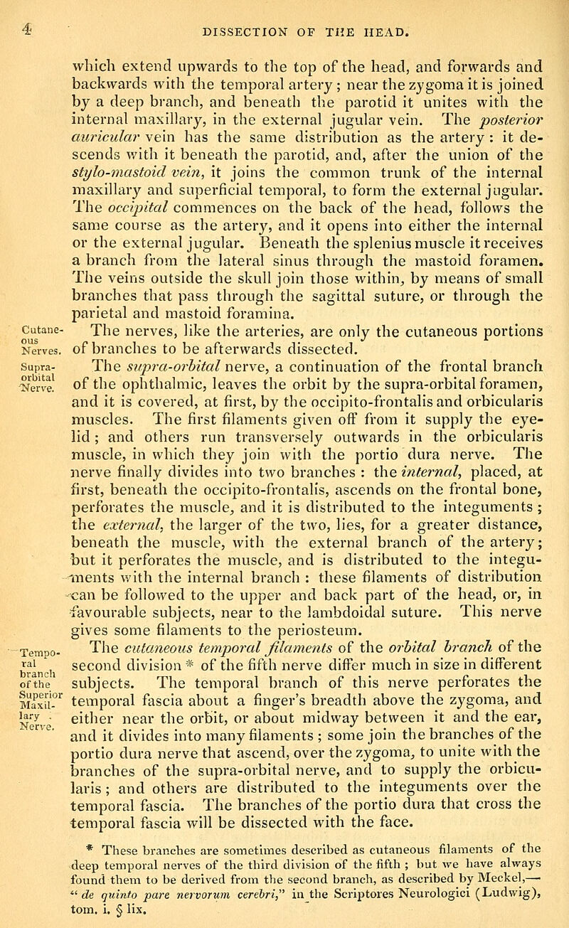 Cutane- ous Nerves. Supra- orbital 'Nerve. Tempo- ral branch of the Superior Maxil- lary ; Nerve. which extend upwards to the top of the head, and forwards and backwards with the temporal artery ; near the zygoma it is joined by a deep branch, and beneath the parotid it unites with the internal maxillary, in the external jugular vein. The posterior auricular vein has the same distribution as the artery : it de- scends with it beneath the parotid, and, after the union of the stylo-mastoicl vein, it joins the common trunk of the internal maxillary and superficial temporal, to form the external jugular. The occipital commences on the back of the head, follows the same course as the artery, and it opens into either the internal or the external jugular. Beneath the splenius muscle it receives a branch from the lateral sinus through the mastoid foramen. The veins outside the skull join those within^ by means of small branches that pass through the sagittal suture, or through the parietal and mastoid foramina. The nerves, like the arteries, are only the cutaneous portions of branches to be afterwards dissected. The snpra-orhital nerve, a continuation of the frontal branch of the ophthalmic, leaves the orbit by the supra-orbital foramen, and it is covered, at first, by the occipito-frontalis and orbicularis muscles. The first filaments given off from it supply the eye- lid ; and others run transversely outwards in the orbicularis muscle, in which they join with the portio dura nerve. The nerve finally divides into two branches : the internal, placed, at first, beneath the occipito-frontalis, ascends on the frontal bone, perforates the muscle, and it is distributed to the integuments ; the external.) the larger of the two, lies, for a greater distance, beneath the muscle, with the external branch of the artery; but it perforates the muscle, and is distributed to the integu- iTients ^yith the internal branch : these filaments of distribution can be followed to the upper and back part of the head, or, in •favourable subjects, near to the lambdoidal suture. This nerve gives some filaments to the periosteum. The cutaneous temporal filaments of the orbital branch of the second division * of the fifth nerve differ much in size in different subjects. The temporal branch of this nerve perforates the temporal fascia about a finger's breadth above the zygoma, and either near the orbit, or about midway between it and the ear, and it divides into many filaments ; some join the branches of the portio dura nerve that ascend, over the zygoma, to unite with the branches of the supra-orbital nerve, and to supply the orbicu- laris ; and others are distributed to the integuments over the temporal fascia. The branches of the portio dura that cross the temporal fascia will be dissected with the face. * These branches are sometimes described as cutaneous filaments of the deep temporal nerves of the third division of the fifth ; but we have always found them to be derived from the second branch, as described by Meckel,—■  c?e quinto pare nervorum cerebri, in the Scriptoies Neurologici (Ludvvig), torn, i, § lix.