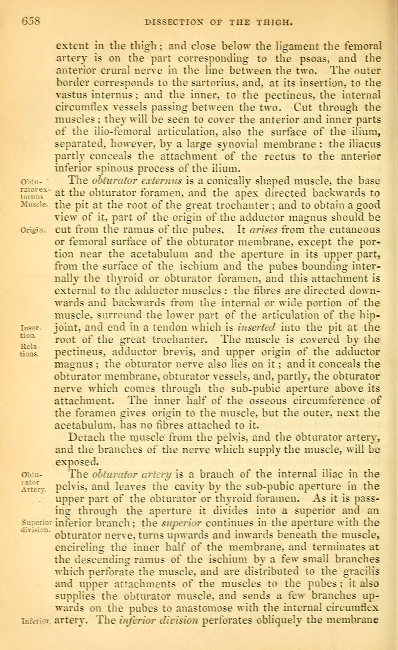 extent in the thigh; and close below the ligament the femoral ai'tery is on the part corresponding to the psoas, and the anterior crural nerve in the line between the two. The outer border corresponds to the sartorius. and. at its insertion, to the vastus internus; and the inner, to the pectineus, the internal circumdex vessels passing between the two. Cut through the muscles; they will be seen to cover the anterior and inner parts of the ilio-femoral articulation, also the surface of the ilium, separated, however, by a large synovial membrane : the iliacus partly conceals the attachment of the rectus to the anterior inferior spinous process of the ilium. o>M-.-  The obdn-ator e.rternus is a conically shaped muscle, the base ternut^ at the obturator foramen, and the apex directed backwards to Miude. the pit at the root of the great trochanter ; and to obtain a good view of it, part of the origin of the adductor raagnus should be Origin, cut from the ramus of the pubes. It arises from the cutaneous or femoral surface of the obturator membrane, except the por- tion near the acetabulum and the aperture in its upper part, from the surface of the ischium and the pubes bounding inter- nally the thyroid or obturator foramen, and this attachment is external to the adductor muscles : the fibres are directed down- wards and backwards from the internal or wide portion of the muscle, surround the lower part of the articulation of the hip- inser. joint, and end in a tendon which is hiseried into the pit at the '''^^ root of the great trochanter. The muscle is covered by the rijns. pectineus. adductor brevis, and upper origin of the adductor magnus ; the obturator nerve also lies on it; and it conceals the obturator membrane, obturator vessels, and, partly, the obturator nerve which comes through the sub-pubic aperture above its attachment. The inner half of the osseous circumference of the foramen gives origin to the nmscle, but the outer, next the acetabulum, has no fibres attached to it. Detach the rnuscle from the pelvis, and the obturator artery, and tlie branches of the nerve which supply the muscle, will be exposed. Oo:i:- The ohfurafor crteri/ is a branch of the internal iliac in the Artery, pelvis. and leaves the cavity by the sub-pubic aperture in the upper part of the obturator or thyroid foramen. As it is pass- ing through the aperture it divides into a superior and an Sur*rior inferior branch; the superior continues in the aperture with the airiMOj. Q|jjm..^(^j5j. Qerve, turns upwards and inwards beneath the muscle, encircling the inner half of the membrane, and terminates at the descending ramus of the ischium by a few small branches which perforate the muscle, and are distributed to the gracilis and upper attachments o{ the muscles to the pubes; it also supplies the obturator muscle, and sends a few branches up- wards on the pubes to anastomose with the internal circumflex Inferior, artery. The inferior divisio?i perforates obliquely the membrane