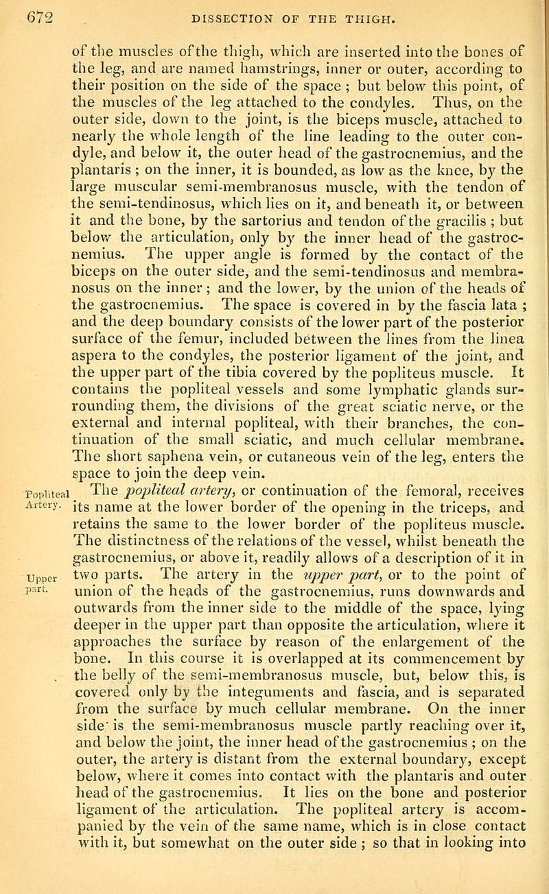 of til e muscles of the thigh, which are Inserted into the bones of the leg, and are named hamstrings, inner or outer, according to their position on the side of the space ; but below this point, of the muscles of the leg attached to the condyles. Thus, on the outer side, down to the joint, is the biceps muscle, attached to nearly the whole length of the line leading to the outer con- dyle, and below it, the outer head of the gastrocnemius, and the plantaris ; on the inner, it is bounded, as low as the knee, by the large muscular semi-membranosus muscle, with the tendon of the semi-tendinosus, which lies on it, and beneath it, or between it and the bone, by the sartorius and tendon of the gracilis ; but below the articulation, only by the inner head of the gastroc- nemius. The upper angle is formed by the contact of the biceps on the outer side, and the semi-tendinosus and membra- nosus on the inner; and the lower, by the union of the heads of the gastrocnemius. The space is covered in by the fascia lata ; and the deep boundary consists of the lower part of the posterior surface of the femur, included between the lines from the linea aspera to the condyles, the posterior ligament of the joint, and the upper part of the tibia covered by the popliteus muscle. It contains the popliteal vessels and some lymphatic glands sur- rounding them, the divisions of the great sciatic nerve, or the external and internal popliteal, with their branches, the con- tinuation of the small sciatic, and much cellular membrane. The short saphena vein, or cutaneous vein of the leg, enters the space to join the deep vein. Popliteal The popliteal artery, or continuation of the femoral, receives A'tery- its name at the lower border of the opening in the triceps, and retains the same to the lower border of the popliteus muscle. The distinctness of the relations of the vessel, whilst beneath the gastrocnemius, or above it, readily allows of a description of it in Upper two parts. The artery in the upper part, ov to the point of P^'^i^- union of the heads of the gastrocnemius, runs downwards and outwards from the inner side to the middle of the space, lying deeper in the upper part than opposite the articulation, v\diere it approaches the surface by reason of the enlargement of the bone. In this course it is overlapped at its commencement by . the belly of the seral-membranosus muscle, but, below this, is covered only by the integuments and fascia, and is separated from the surface by much cellular membrane. On the inner side' is the semi-membranosus muscle partly reaching over it, and below the joint, the inner head of the gastrocnemius ; on the outer, the artery is distant from the external boundary, except below, where it comes into contact with the plantaris and outer head of the gastrocnemius. It lies on the bone and posterior ligament of the articultition. The popliteal artery is accom- panied by the vein of the same name, which is in close contact with it, but somewhat on the outer side ; so that in looking into