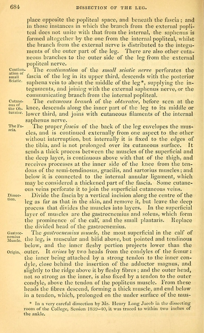 Continii ation or small Sciatic. Cutane- ous of The Fa scia. place opposite the popliteal space, and beneath the fascia; and in those instances in which the branch from the external popli- teal does not unite with that from the internal, the saphenus is formed altogether by the one from the internal popliteal, whilst the branch from the external nerve is distributed to the integu- ments of the outer part of the leg. There are also other cuta- neous branches to the outer side of the leg from the external popliteal nerve. The continuation of the small sciatic nerve perforates the fascia of the leg in its upper third, descends v/ith the posterior saphena vein to about the middle of the leg*, supplying the in- teguments, and joining with the external saplienus nerve, or the communicating branch from tlie internal popliteal. The cutaneous branch of the obturator, before seen at the t'heob- knee, descends along the inner part of the leg to its middle or turator. \q^,qi' third, and joins with cutaneous filaments of the internal saphenus nerve. The Y>YO'\^Q\' fascia of the back of the leg envelopes the mus- cles, and is continued externally from one aspect to the other without interruption, but internally it is fixed to the edges of the tibia, and is not prolonged over its cutaneous surface. It sends a thick process between the muscles of the superficial and the deep layer, is continuous above with that of the thigh, and receives processes at the inner side of the knee from the ten- dons of the semi-tendinosus, gracilis, and sartorius muscles ; and below it is connected to the internal annular ligament^ which may be considered a thickened part of the fascia. Some cutane- ous veins perforate it to join the superficial cutaneous veins. Divide the fascia by a vertical incision along the centre of the leg as far as that in the skin, and remove it, but leave the deep process that divides the muscles into la3'ers. In the superficial layer of muscles are the gastrocnemius and soleus, which form the prominence of the calf, and the small piantaris. Replace the divided head of the gastrocnemius. The gastrocnemius muscle, the most superficial in the calf of the leg, is muscular and bifid above, but pointed and tendinous below, and the inner fleshy portion projects lower than the outer. It arises by two heads from the condyles of the femur : the inner being attached by a strong tendon to the inner con- dyle, close behind the insertion of the adductor magnus, and slightly to the ridge above it by fleshy fibres ; and the outer head, not so strong as the inner, is also fixed by a tendon to the outer condyle, above the tendon of the popliteus muscle. From these heads the fibres descend, forming a thick muscle, and end below in a tendon, which, prolonged on the under surface of the rnus- * In a very careful dissection by Mr. Henry Long Jacob in the dissecting room of the College, Session 1839-40, it was traced to within two inches of the ankle. Dissec tion. Gastroc- nemius Muscle. Origin..