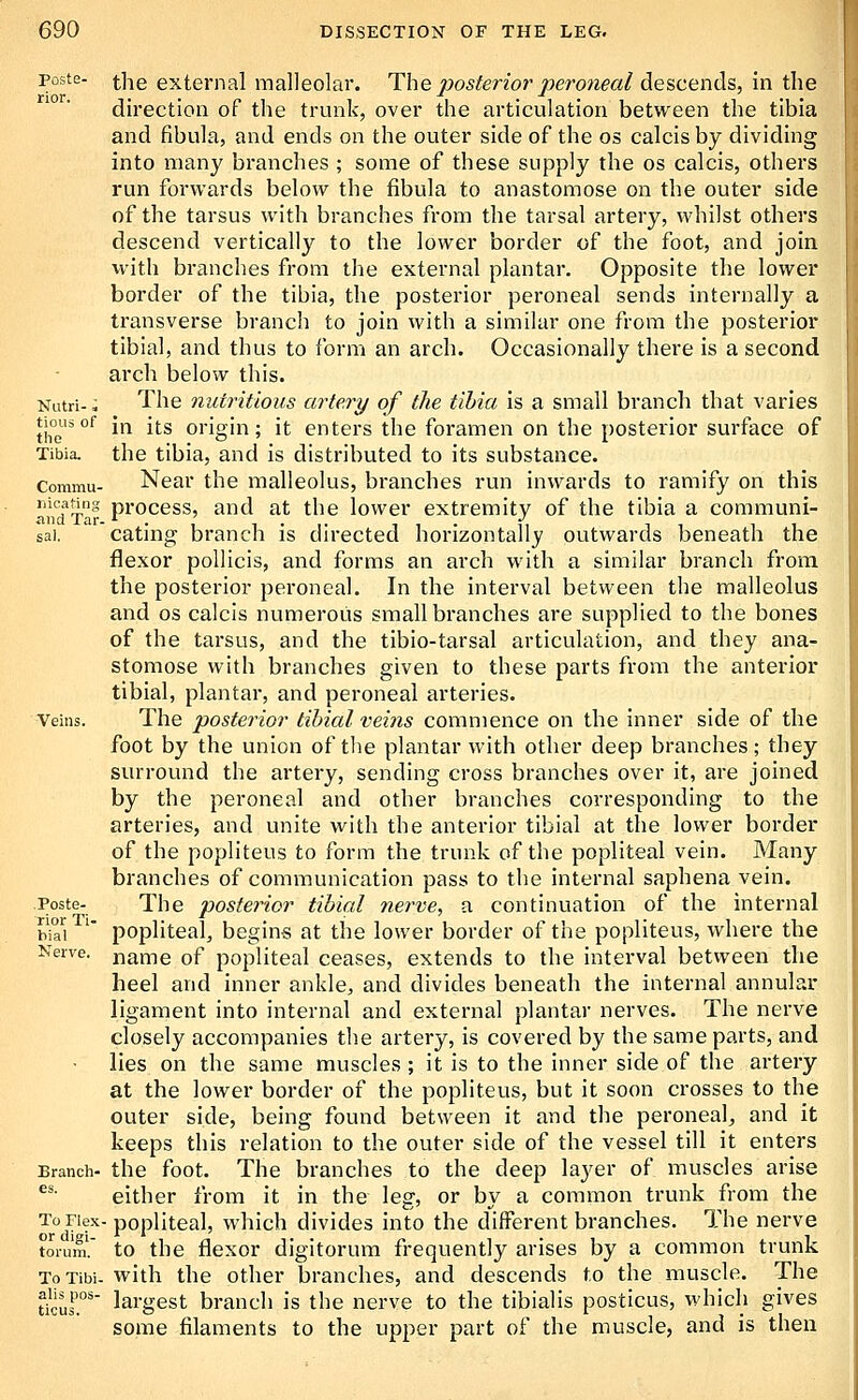 poste- ^]ig external malleolar. The 2^osterior peroneal descends, in the direction of the trunk, over the articulation between the tibia and fibula, and ends on the outer side of the os calcis by dividing into many branches ; some of these supply the os calcis, others run forwards below the fibula to anastomose on the outer side of the tarsus with branches from the tarsal artery, whilst others descend vertically to the lower border of the foot, and join with branches from the external plantar. Opposite the lower border of the tibia, the posterior peroneal sends internally a transverse branch to join with a similar one from the posterior tibial, and thus to form an arch. Occasionally there is a second arch below this. Nutri- ^ The nutritious artery of the tibia is a small branch that varies tioiisof jpj itg origin; it enters the foramen on the posterior surface of Tibia, the tibia, and is distributed to its substance. Commu- Near the malleolus, branches run inwards to ramify on this fi'nd'Ta^ proccss, and at the lower extremity of the tibia a communi- sai. ' eating branch is directed horizontally outwards beneath the flexor pollicis, and forms an arch with a similar branch from the posterior peroneal. In the interval between the malleolus and OS calcis numerous small branches are supplied to the bones of the tarsus, and the tibio-tarsal articulation, and they ana- stomose with branches given to these parts from the anterior tibial, plantar, and peroneal arteries. Veins. The postei'ior tibial veins commence on the inner side of the foot by the union of the plantar with other deep branches; they surround the artery, sending cross branches over it, are joined by the peroneal and other branches corresponding to the arteries, and unite with the anterior tibial at the lower border of the popliteus to form the trunk of the popliteal vein. Many branches of communication pass to the internal saphena vein. Poste- The posterior tibial nerve, a continuation of the internal h\I\ ' popliteal, begins at the lower border of the popliteus, where the Nerve, name of popliteal ceases, extends to the interval between the heel and inner ankle, and divides beneath the internal annular ligament into internal and external plantar nerves. The nerve closely accompanies the artery, is covered by the same parts, and lies on the same muscles; it is to the inner side of the artery at the lower border of the popliteus, but it soon crosses to the outer side, being found between it and the peroneal^ and it keeps this relation to the outer side of the vessel till it enters Branch- the foot. The branches to the deep layer of muscles arise ^*- either from it in the leg, or by a common trunk from the To Flex- popliteal, which divides into the different branches. The nerve torum. to the flexor digitorum frequently arises by a common trunk ToTibi. with the other branches, and descends to the muscle. The Ucur^' largest branch is the nerve to the tibialis posticus, which gives some filaments to the upper part of the muscle, and is then