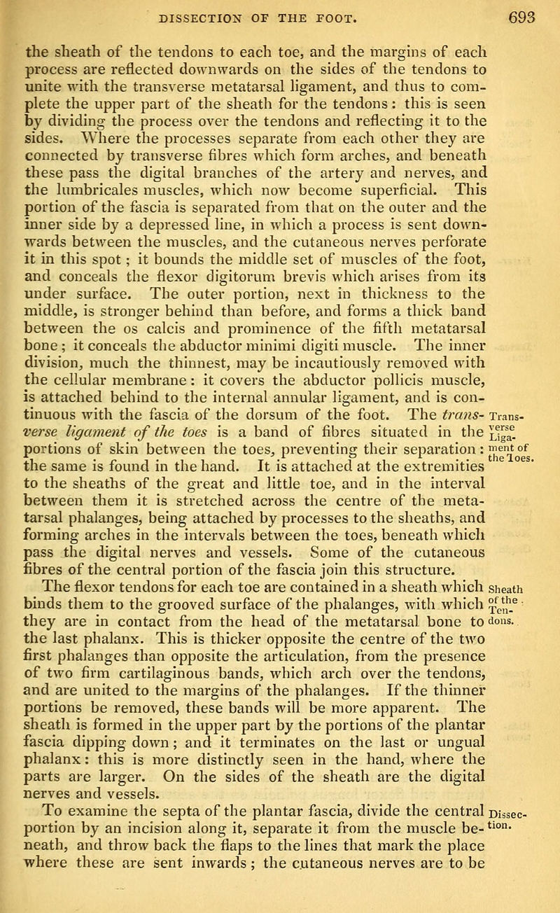the sheath of the tendons to each toe, and the margins of each process are reflected downwards on the sides of the tendons to unite with the transverse metatarsal Hgament, and thus to com- plete the upper part of the sheath for the tendons; this is seen by dividing the process over the tendons and reflecting it to the sides. Where the processes separate from each other they are connected by transverse fibres which form arches, and beneath these pass the digital branches of the artery and nerves, and the lumbricales muscles, which now become superficial. This portion of the fascia is separated from that on the outer and the inner side by a depressed line, in which a process is sent down- wards between the muscles, and the cutaneous nerves perforate it in this spot; it bounds the middle set of muscles of the foot, and conceals the flexor digitorum bi'evis which arises from its under surface. The outer portion, next in thickness to the middle, is stronger behind than before, and forms a thick band between the os calcis and prominence of the fifth metatarsal bone ; it conceals the abductor minimi digiti muscle. The inner division, much the thinnest, may be incautiously removed with the cellular membrane: it covers the abductor pollicis muscle, is attached behind to the internal annular ligament, and is con- tinuous with the fascia of the dorsum of the foot. The trans- Trans- verse ligament of the toes is a band of fibres situated in the ^tga^ portions of skin between the toes, preventing their separation: ient of the same is found in the hand. It is attached at the extremities to the sheaths of the great and little toe, and in the interval between them it is stretched across the centre of the meta- tarsal phalanges, being attached by processes to the sheaths, and forming arches in the intervals between the toes, beneath which pass the digital nerves and vessels. Some of the cutaneous fibres of the central portion of the fascia join this structure. The flexor tendons for each toe are contained in a sheath which sheath binds them to the grooved surface of the phalanges, with which ?l^^^ they are in contact from the head of the metatarsal bone to dons. the last phalanx. This is thicker opposite the centre of the two first phalanges than opposite the articulation, from the presence of two firm cartilaginous bands, which arch over the tendons, and are united to the margins of the phalanges. If the thinner portions be removed, these bands will be more apparent. The sheath is formed in the upper part by the portions of the plantar fascia dipping down; and it terminates on the last or ungual phalanx: this is more distinctly seen in the hand, where the parts are larger. On the sides of the sheath are the digital nerves and vessels. To examine the septa of the plantar fascia, divide the central Dissec- portion by an incision along it, separate it from the muscle be-*'°' neath, and throw back the flaps to the lines that mark the place where these are sent inwards ; the cutaneous nerves are to be