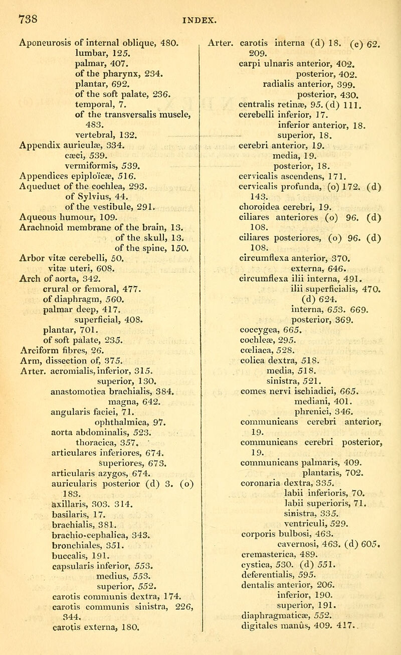 Aponeurosis of internal oblique, 480. lumbar, 125. palmar, 407. of the pharynx, 234. plantar, 692. of the soft palate, 236. temporal, 7. of the transversalis muscle, 483. vertebral, 132. Appendix auriculae, 334. C£Bci, 539. vermiformis, 539. Appendices epiplo'icEe, 516. Aqueduct of the cochlea, 293. of Sylvius, 44. of the vestibule, 291. Aqueous humour, 109. Arachnoid membrane of the brain, 13. of the skull, 13. of the spine, 150. Arbor vitae cerebelli, 50. vita3 uteri, 608. Arch of aorta, 342. crural or femoral, 477. of diaphragm, 560. palmar deep, 417. superficial, 408. plantar, 701. of soft palate, 235. Arciform fibres, 26. Arm, dissection of, 375. Avter. acromialis, inferior, 315. superior, 130. anastomotica brachialis, 384. magna, 642. angularis faciei, 71. oph thai mica, 97. aorta abdominalis, 523. thoracica, 357. articulares inferiores, 674. superiores, 673. articularis azygos, 674. auricularis posterior (d) 3. (o) 183. axillaris, 303. 314. basilaris, 17. brachialis, 381. brachio-cephaliea, 343. bronehiales, 351. buccalis, 191. capsularis inferior, 553. medius, 553. superior, 552. earotis communis dextra, 174. carotis communis sinistra, 226, 344. carotis externa, 180. Arter. carotis interna (d) 18. (c) 62, 209. carpi ulnaris anterior, 402. posterior, 402. radialis anterior, 399. posterior, 430. centralis retinee, 95. (d) 111. cerebelli inferior, ] 7. inferior anterior, 18. superior, 18. cerebri anterior, 19. media, 19. posterior, 18. cervicalis aseendens, 171. cervicalis profunda, (o) 172. (d) 143. choroidea cerebri, 19. ciliares anteriores (o) 96. (d) 108. ciliares posteriores, (o) 96. (d) 108. circumflexa anterior, 370. externa, 646. circumflexa ilii interna, 491. ilii superficialis, 470. (d) 624. interna, 653. 669. posterior, 369. coccygea, 665. cochlese, 295. cceliaca, 528. colica dextra, 518. media, 518. sinistra, 521. comes nervi ischiadici, 665. mediani, 401. phrenici, 346. communlcans cerebri anterior, 19. communicans cerebri posterior, 19. communicans palmaris, 409. plantaris, 702. coronaria dextra, 335. labii inferioris, 70. labii superioris, 71. sinistra, 335. ventriculi, 529. corporis bulbosi, 463. cavernosi, 463. (d) 605, cremasterica, 489. cystica, 530. (d) 551. deferentialis, 595. dentalis anterior, 206. inferior, 190. superior, 191. diaphragmaticae, 552. digitales manus, 409. 417.-