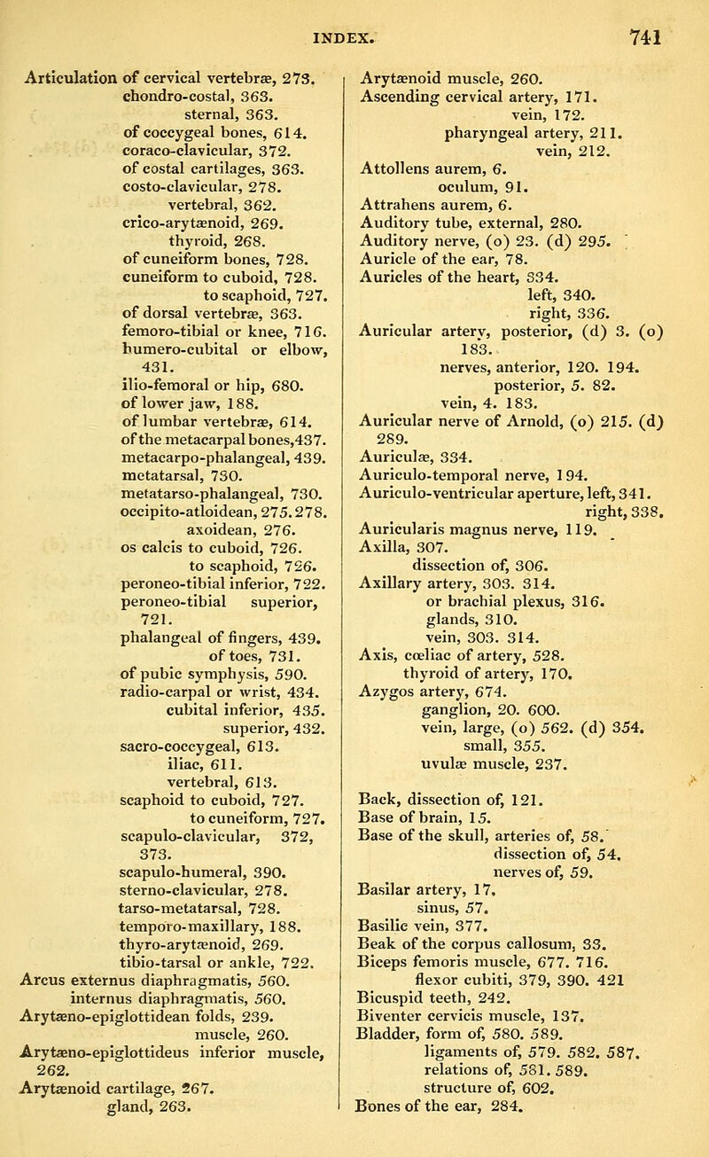 Articulation of cervical vertebra, 273. chondro-costal, 363. sternal, 363. of coccygeal bones, 614. coraco-clavicular, 372. of costal cartilages, 363. costo-clavicular, 278. vertebral, 362. crico-aryt£enoid, 269. thyroid, 268. of cuneiform bones, 728. cuneiform to cuboid, 728. to scaphoid, 727. of dorsal vertebrae, 363. femoro-tibial or knee, 716. humero-cubital or elbow, 431. ilio-femoral or hip, 680. of lower jaw, 188. of lumbar vertebrse, 614. of the metacarpal bones,437. metacarpo-phalangeal, 439. metatarsal, 730. metatarso-phalangeal, 730. occipito-atloidean, 275.278. axoidean, 276. OS calcis to cuboid, 726. to scaphoid, 726. peroneo-tibial inferior, 722. peroneo-tibial superior, 721. phalangeal of fingers, 439. of toes, 731. of pubic symphysis, 590. radio-carpal or wrist, 434. cubital inferior, 435. superior, 432. sacro-coccygeal, 613. iliac, 611. vertebral, 613. scaphoid to cuboid, 727. to cuneiform, 727. scapulo-clavicular, 372, 373. scapulo-humeral, 390. sterno-clavicular, 278. tar so-metatarsal, 728. temporo-maxillary, 188. thyro-aryt£enoid, 269. tibio-tarsal or ankle, 722. Arcus externus diaphragmatis, 560. internus diaphragmatis, 560. Arytseno-epiglottidean folds, 239. muscle, 260. Arytaeno-epiglottideus inferior muscle, 262. Arytaenoid cartilage, 267. gland, 263. Arytasnoid muscle, 260. Ascending cervical artery, 171. vein, 172. pharyngeal artery, 211. vein, 212. Attollens aurem, 6. oculum, 91. Attrahens aurem, 6. Auditory tube, external, 280. Auditory nerve, (o) 23. (d) 295. ] Auricle of the ear, 78. Auricles of the heart, 334. left, 340, right, 336. Auricular artery, posterior, (d) 3. (o) 183. nerves, anterior, 120. 194. posterior, 5. 82. vein, 4. 183. Auricular nerve of Arnold, (o) 215. (d) 289. Auriculae, 334. Auriculo-temporal nerve, 194. Auriculo-ventricular aperture, left, 341. right, 338. Aurlcularis magnus nerve, 119. Axilla, 307. dissection of, 306. Axillary artery, 303. 314. or brachial plexus, 316. glands, 310. vein, 303. 314. Axis, coeliac of artery, 528. thyroid of artery, 170. Azygos artery, 674. ganglion, 20. 600. vein, large, (o) 562. (d) 354. small, 355. uvulse muscle, 237. Back, dissection of, 121. Base of brain, 15. Base of the skull, arteries of, 58. dissection of, 54. nerves of, 59. Basilar artery, 17. sinus, 57. Basilic vein, 377. Beak of the corpus callosum, S3. Biceps femoris muscle, 677. 716. flexor cubiti, 379, 390. 421 Bicuspid teeth, 242. Biventer cervicis muscle, 137. Bladder, form of, 580. 589. ligaments of, 579. 582. 587. relations of, 581. 589. structure of, 602. Bones of the ear, 284.