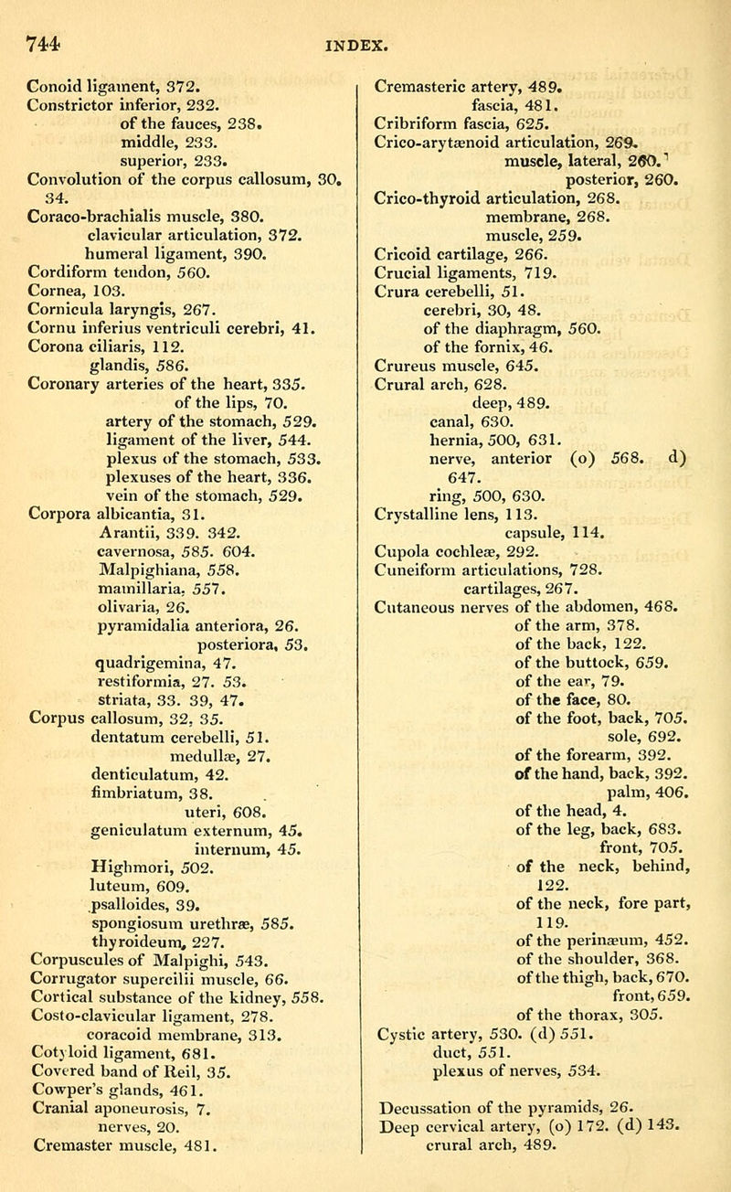Conoid ligament, 372. Constrictor inferior, 232. of the fauces, 238. middle, 233. superior, 233. Convolution of the corpus callosum, 30. 34. Coraco-brachialis muscle, 380. clavicular articulation, 372. humeral ligament, 390. Cordiform tendon, 560. Cornea, 103. Cornicula laryngis, 267. Cornu inferius ventriculi cerebri, 41. Corona ciliaris, 112. glandis, 586. Coronary arteries of the heart, 335. of the lips, 70. artery of the stomach, 529. ligament of the liver, 544. plexus of the stomach, 533. plexuses of the heart, 336. vein of the stomach, 529. Corpora albicantia, 31. Arantii, 339. 342. cavernosa, 585. 604. Malpighiana, 558. mamillaria, 557. olivaria, 26. pyramidalia anteriora, 26. posteriora, 53. quadrigemina, 47. restiformia, 27. 53. striata, 33. 39, 47. Corpus callosum, 32, 35. dentatum cerebelli, 51. medullEe, 27. denticulatum, 42. fimbriatum, 38. uteri, 608. geniculatum externum, 45. internum, 45. Highmori, 502. luteum, 609. psalloides, 39. spongiosum urethrse, 585. thyroideum, 227. Corpuscules of Malpighi, 543. Corrugator supercilii muscle, 66. Cortical substance of the kidney, 558. Costo-clavicular ligament, 278. coracoid membrane, 313. Cotyloid ligament, 681. Covered band of Reil, 35. Cowper's glands, 461. Cranial aponeurosis, 7. nerves, 20. Cremaster muscle, 481. Cremasteric artery, 489. fascia, 481. Cribriform fascia, 625. Crico-arytaenoid articulation, 269- muscle, lateral, 260.' posterior, 260. Crico-thyroid articulation, 268. membrane, 268. muscle, 259. Cricoid cartilage, 266. Crucial ligaments, 719. Crura cerebelli, 51. cerebri, 30, 48. of the diaphragm, 560. of the fornix, 46. Crureus muscle, 645. Crural arch, 628. deep, 489. canal, 630. hernia, 500, 631. nerve, anterior (o) 568. d) 647. ring, 500, 630. Crystalline lens, 113. capsule, 114. Cupola cochleae, 292. Cuneiform articulations, 728. cartilages, 267. Cutaneous nerves of the abdomen, 468. of the arm, 378. of the back, 122. of the buttock, 659. of the ear, 79. of the face, 80. of the foot, back, 705. sole, 692. of the forearm, 392. of the hand, back, 392. palm, 406. of the head, 4. of the leg, back, 683. front, 705. of the neck, behind, 122. of the neck, fore part, 119. of the perinaeum, 452. of the shoulder, 368. of the thigh, back, 670. front, 659. of the thorax, 305. Cystic artery, 530. (d)551. duct, 551. plexus of nerves, 534. Decussation of the pyramids, 26. Deep cervical artery, (o) 172. (d) 143. crural arch, 489.