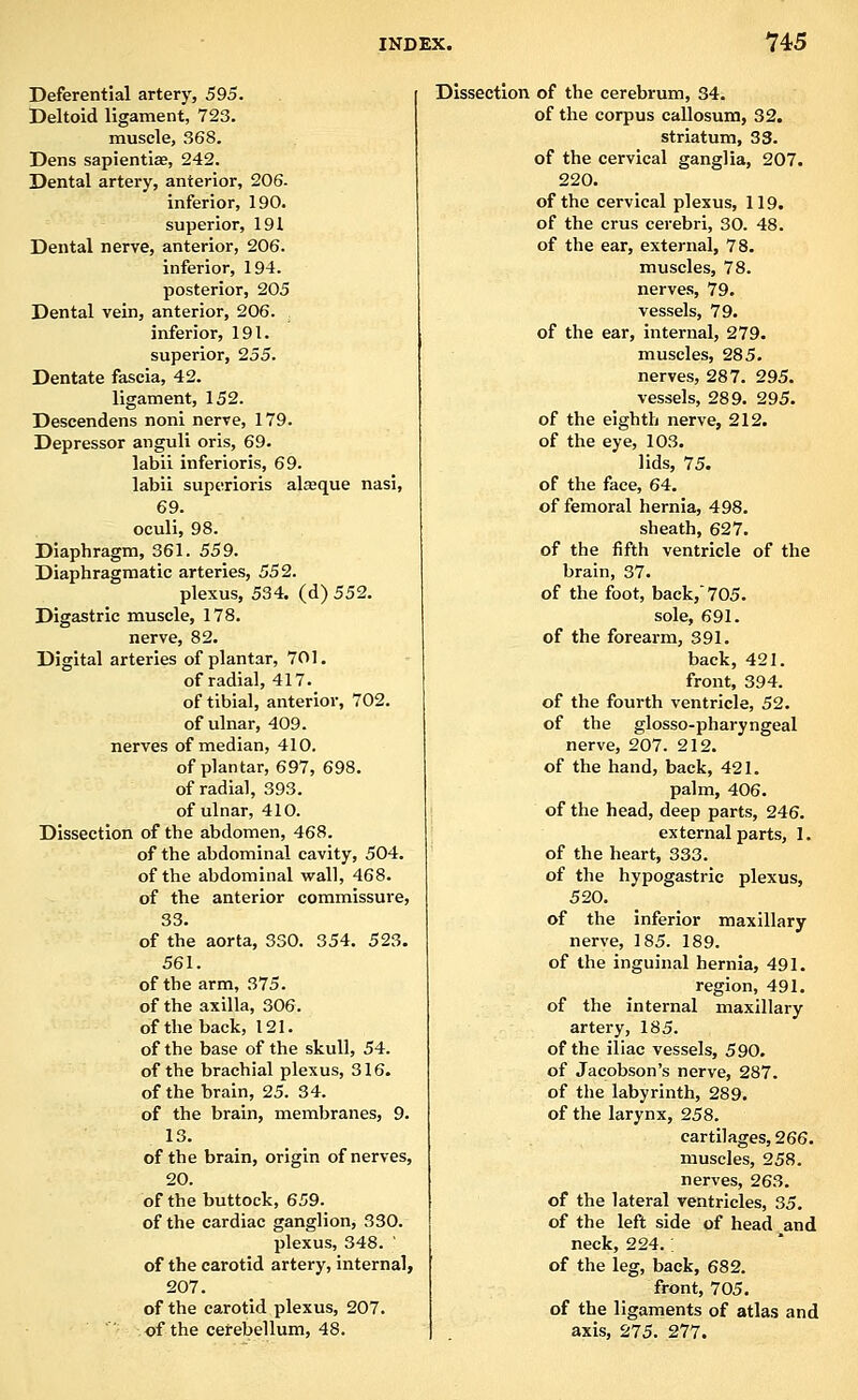 Deferential artery, 595. , Deltoid ligament, 723. muscle, 368. Dens sapientiae, 242. Dental artery, anterior, 206- inferior, 190. superior, 191 Dental nerve, anterior, 206. inferior, 194. posterior, 205 Dental vein, anterior, 206. inferior, 191. superior, 255. Dentate fascia, 42. ligament, 152. Descendens noni nerve, 179. Depressor anguli oris, 69. labii inferioris, 69. labii superioris alaeque nasi, 69. oculi, 98. Diaphragm, 361. 559. Diaphragmatic arteries, 552. plexus, 534. (d) 552. Digastric muscle, 178. nerve, 82. Digital arteries of plantar, 701. of radial, 417. of tibial, anterior, 702. of ulnar, 409. nerves of median, 410. of plantar, 697, 698. of radial, 393. of ulnar, 410. Dissection of the abdomen, 468. of the abdominal cavity, 504. of the abdominal wall, 468. of the anterior commissure, 33. of the aorta, 330. 354. 523. 561. of the arm, 375. of the axilla, 306. of the back, 121. of the base of the skull, 54. of the brachial plexus, 316. of the brain, 25. 34. of the brain, membranes, 9. 13. of the brain, origin of nerves, 20. of the buttock, 659. of the cardiac ganglion, 330. plexus, 348. ' of the carotid artery, internal, 207. of the carotid plexus, 207. of the cerebellum, 48. Dissection of the cerebrum, 34. of the corpus callosum, 32. striatum, 33. of the cervical ganglia, 207. 220. of the cervical plexus, 119. of the crus cerebri, 30. 48. of the ear, external, 78. muscles, 78. nerves, 79. vessels, 79. of the ear, internal, 279. muscles, 285. nerves, 287. 295. vessels, 289. 295. of the eighth nerve, 212. of the eye, 103. lids, 75. of the face, 64. of femoral hernia, 498. sheath, 627. of the fifth ventricle of the brain, 37. of the foot, back, 705. sole, 691. of the forearm, 391. back, 421. front, 394. of the fourth ventricle, 52. of the glosso-pharyngeal nerve, 207. 212. of the hand, back, 421. palm, 406. of the head, deep parts, 246. external parts, 1. of the heart, 333. of the hypogastric plexus, 520. of the inferior maxillary nerve, 185. 189. of the inguinal hernia, 491. region, 491. of the internal maxillary artery, 185. of the iliac vessels, 590. of Jacobson's nerve, 287. of the labyrinth, 289. of the larynx, 258. cartilages, 266. muscles, 258. nerves, 263. of the lateral ventricles, 35. of the left side of head and neck, 224.; of the leg, back, 682. front, 705. of the ligaments of atlas and axis, 275. 277.
