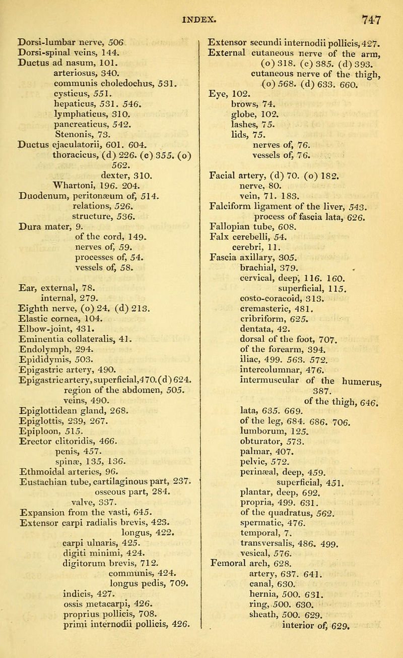 Dorsi-lumbar nerve, 506. Dorsi-spinal veins, 144. Ductus ad nasum, 101. arteriosus, 340. communis choledoehus, 531. cysticus, 551. hepaticus, 531. 546. lymphaticus, 310. pancreaticus, 542. Stenonis, 73. Ductus ejaculatorii, 601. 604. thoracicus, (d) 226. (c) 355. (o) 562. dexter, 310. Whartoni, 196. 204. Duodenum, peritoneum of, 514. relations, 526. structure, 536. Dura mater, 9. of the cord, 149. nerves of, 59. processes of, 54. vessels of, 58. Ear, external, 78. internal, 279. Eighth nerve, (o) 24. (d) 213. Elastic cornea, 104. Elbow-joint, 431. Eminentia coUateralis, 41. Endolymph, 294. Epididymis, 503. Epigastric artery, 490. Epigastric artery, super ficial,4 70.(d)624. region of the abdomen, 505. veins, 490. Epiglottidean gland, 268. Epiglottis, 239, 267. Epiploon, 515. Erector clitoridis, 466. penis, 457. spina, 135, 136. Ethmoidal arteries, 96. Eustachian tube, cartilaginous part, 237. osseous part, 284. valve, 337. Expansion from the vasti, 645. Extensor carpi radialis bi-evis, 423. longus, 422. carpi ulnar is, 425. digiti minimi, 424. digitorum brevis, 712. communis, 424. longus pedis, 709. indicis, 427. ossis metacarpi, 426. proprius pollicis, 708. primi internodii pollicis, 426. Extensor secundi internodii pollicis,427. External cutaneous nerve of the arm, (o)318. (c)385. (d)393. cutaneous nerve of the thigh, (o) 568. (d) 633. 660. Eye, 102. brows, 74. globe, 102. lashes, 75. lids, 75. nerves of, 76. vessels of, 76. . Facial artery, (d) 70. (o) 182. nerve, 80. vein, 71. 183. Falciform ligament of the liver, 543. process of fascia lata, 626. Fallopian tube, 608. Falx cerebelli, 54. cerebri, 11. Fascia axillary, 305. brachial, 379. cervical, deep, 116. 160. superficial, 115. costo-coracoid, 313. cremasteric, 481, cribriform, 625. dentata, 42. dorsal of the foot, 707. of the forearm, 394. iliac, 499. 563. 572. intercolumnar, 476. intermuscular of the humerus 387. of the thigh, 646. lata, 635. 669. of the leg, 684. 686. 706. lumborum, 125. obturator, 573. palmar, 407. pelvic, 572. perinseal, deep, 459. superficial, 451. plantar, deep, 692, propria, 499. 631. of the quadratus, 562. spermatic, 476. temporal, 7. transversalis, 486. 499. vesical, 576. Femoral arch, 628. artery, 637. 641, canal, 630. hernia, 500. 631. ring, 500. 630. sheath, 500. 629. interior of, 629.