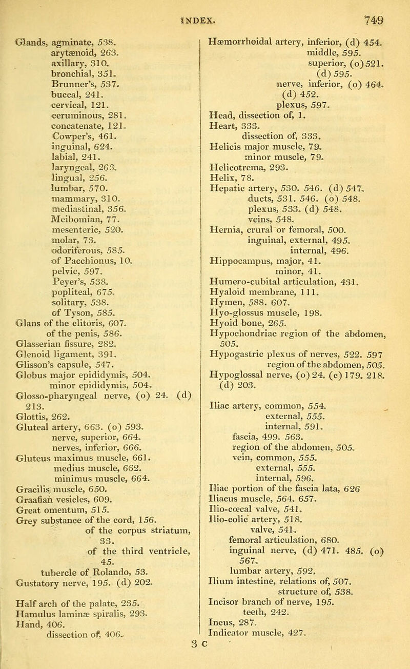 Glands, agminate, 538, arytsenoid, 263. axillary, 310, bronchial, 35L Brunner's, 537. buccal, 241. cervical, 121. ceruminous, 281. concatenate, 121, Cowper's, 461. inguinal, 624. labial, 241. laryngeal, 263, lingual, 256. lumbar, 570. mammary, 310. mediastinal, 356, Meibomian, 77. mesenteric, 520. molar, 73. odoriferous, 585. of Pacchionus, 10, pelvic, 597. Peyer's, 538. popliteal, 675, solitary, 538. of Tyson, 585. Glans of the clitoris, 607, of the penis, 586. Glasserian fissure, 282, Glenoid ligament, 391. Glisson's capsule, 547. Globus major epididymis., 504. minor epididymis, 504. Glosso-pharyngeal nerve, (o) 24. (d) 213. Glottis, 262. Gluteal artery, 663. (o) 593. nerve, superior, 664. nerves, inferior, 666. Gluteus maximus muscle, 661. medius muscle, 662. minimus muscle, 664. Gracilis, muscle, 650. Graafian vesicles, 609. Great omentum, 515. Grey substance of the cord, 156. of the corpus striatum, 33. of the third ventricle, 45. tubercle of Rolando, 53. Gustatory nerve, 195. (d) 202. Half arch of the palate, 235. Hamulus lamina spiralis, 293. Hand, 406. dissection of, 406.- Hasmorrhoidal artery, inferior, (d) 454, middle, 595. superior, (o)521. (d)595. nerve, inferior, (o) 464, (d) 452. plexus, 597. Head, dissection of, 1. Heart, 333. dissection of, 333, H«licis major muscle, 79, minor muscle, 79, Helicotrema, 293. Helix, 78. Hepatic artery, 530. 546. (d) 547, ducts, 531. 546. (o) 548. plexus, 533, (d) 548. veins, 548. Hernia, crural or femoral, 500. inguinal, external, 495, internal, 496. Hippocampus, major, 41. minor, 41. Humero-cubital articulation, 431, Hyaloid membrane. 111. Hymen, 588. 607. Hyo-glossus muscle, 198, Hyoid bone, 265. Hypochondriac region of the abdomen, 505, Hypogastric plexus of nerves, 522. 597 region of the abdomen, 505. Hypoglossal nerve, (o) 24. (c) 179. 218, (d) 203. Iliac artery, common, 554, external, 555. internal, 591. fascia, 499. 563. region of the abdomen, 505, vein, common, 555. external, 555. interna], 596. Iliac portion of the fascia lata, 626 Iliacus muscle, 564, 657. Ilio-ccecal valve, 541. Ilio-colic artery, 518, valve, 541, femoral articulation, 680. inguinal nei-ve, (d) 471. 485. (o) 567. lumbar artery, 592, Ilium intestine, relations of, 507, structure of, 538, Incisor branch of nerve, 195. teeth, 242. Incus, 287. Indicator muscle, 427. 3c