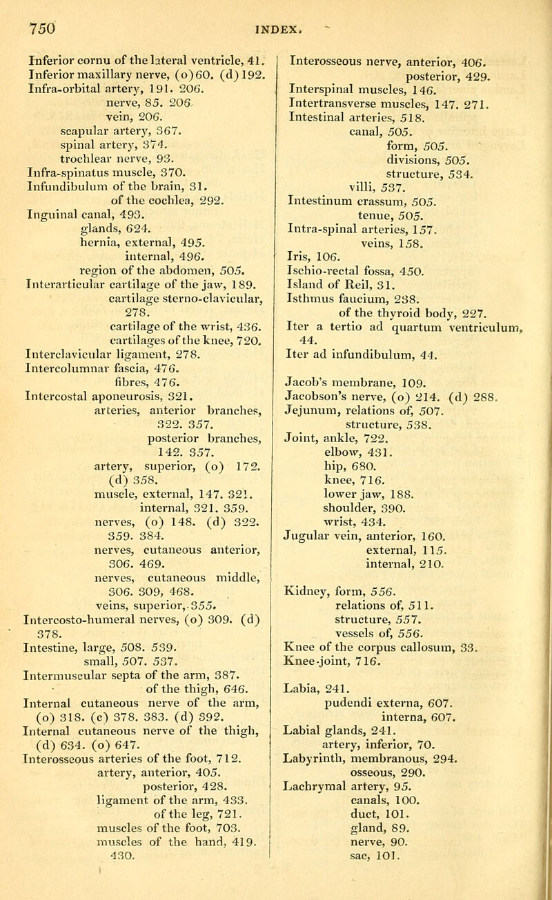Inferior cornu of the lateral ventricle, 41. Inferior maxillary nerve, (o)60. (d)192. Infra-orbital artery, 191. 206. nerve, 85. 203. vein, 206. scapular artery, 367. spinal artery, 374. trochlear nerve, 93. Infra-spinatus muscle, 370. Infuiidibulum of the brain, 31. of the cochlea, 292. Inguinal canal, 493. glands, 624. hernia, external, 495. internal, 496. region of the abdomen, 505. Interarticular cartilage of the jaw, 189. cartilage sterno-clavicular, 278. cartilage of the wrist, 436. cartilages of the knee, 720. Interclavicular ligament, 278. Intercolumnar fascia, 476. fibres, 476. Intercostal aponeurosis, 321. arteries, anterior branches, 322. 357. posterior branches, 142. 357. artery, superior, (o) 172. (d) 358. muscle, external, 147. 321. internal, 321. 359. nerves, (o) 148. (d) 322. 359. 384. nerves, cutaneous anterior, 306. 469. nerves, cutaneous middle, 306. 309, 468. veins, superior,.355. Intercosto-humeral nerves, (o) 309. (d) 378. Intestine, large, 508. 539. small, 507. 537. Intermuscular septa of the arm, 387. of the thigh, 646. Internal cutaneous nerve of the arm, (o) 318. (c) 378. 383. (d) 392. Internal cutaneous nerve of the thigh, (d) 634. (o) 647. Interosseous arteries of the foot, 712. artery, anterior, 405. posterior, 428. ligament of the arm, 433. of the leg, 721. muscles of the foot, 703. muscles of the hand, 419. 430. Interosseous nerve, anterior, 406. posterior, 429. Interspinal muscles, 146. Intertransverse muscles, 147. 271. Intestinal arteries, 518. canal, 505. form, 505. divisions, 505. structure, 534. villi, 537. Intestinum crassum, 505. tenue, 505. Intra-spinal arteries, 157. veins, 158. Iris, 106. Ischio-rectal fossa, 450. Island of Reil, 31. Isthmvis faucium, 238. of the thyroid body, 227. Iter a tertio ad quartum ventriculum, 44. Iter ad infundibulum, 44. Jacob's membrane, 109. Jacobson's nerve, (o) 214. (d) 288. Jejunum, relations of, 507. structure, 538. Joint, ankle, 722. elbow, 431. hip, 680. knee, 716. lower jaw, 188. shoulder, 390. wrist, 434. Jugular vein, anterior, 160. external, 115. internal, 210. Kidney, form, 556. relations of, 511. structure, 557. vessels of, 556. Knee of the corpus callosum, 33. Knee-joint, 716. Labia, 241. pudendi externa, 607. interna, 607. Labial glands, 241. artery, inferior, 70. Labyrinth, membranous, 294. osseous, 290. Lachrymal artery, 95. canals, 100. duct, 101. gland, 89. nerve, 90. sac, 101.