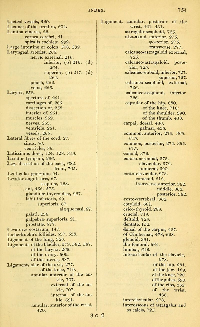 Lacteal vessels, 520. LacunEB of the urethra, 604. Lamina cinerea, 32. cornea cerebri, 41. spiralis cochleae, 292, Large intestine or colon, 508. 539. Laryngeal arteries, 265. nerve, external, 216. inferior, (o) 216. (d) 264. superior, (o) 217. (d) 264. pouch, 262. veins, 265. Larynx, 258, aperture of, 261, cartilages of, 266. dissection of, 258. interior of, 261. muscles, 259. nerves, 263. ventricle, 261. vessels, 265. Lateral fibres of the cord, 27. sinus, 56, ventricles, 36. Latissimus dorsi, 124. 128, 319. Laxator tympani, 286. Leg, dissection of the back, 682. front, 705. Lenticular ganglion, 94. Levator anguli oris, 67. scapula, 128. ani, 456. 575. glandulffi thyreoideffi, 227. labii inferioris, 69. superioris, 67. alseque nasi, 67. palati, 236. palpebrse superioris, 91. prostatas, 577. Levatores costarum, 147. Lieberkuehn's follicles, 537, 538. Ligament of the lung, 326. Ligaments of the bladder, 579. 582. 587. of the larynx, 268. of the ovary, 609. of the uterus, 587. Ligament, alar of the axis, 277. of the knee, 719. annular, anterior of the an- kle, 707. external of the an- kle, 707. internal of the an- kle, 691. anniilar, anterior of the wrist, 420. 3c Ligament, annular, posterior of the wrist, 421. 431. astragalo-scaphoid, 725. atlo-axoid, anterior, 275, posterior, 275. transverse, 277. calcaneo-astragaloid external, 725. calcaneo-astragaloid, poste- rior, 725. «alcaneo-euboid, inferior, 727. superior, 727, calcaneo-scaphoid, external, 726. calcaneo-scaphoid, inferior 726. capsular of the hip, 680. of the knee, 716: of the shoulder, 390. of the thumb, 438. carpal, dorsal, 436. palmar, 436. common, anterior, 274. 365, 615. common, posterior, 274. 364, 615. conoid, 372. coraco-acromial, 373. clavicular, 372. humeral, 390, costo-clavieular, 278. coracoid, 313. transverse, anterior, 362. middle, 363. posterior, 362, ■costo-vertebral, 362. cotyloid, 681. crico-thyroid, 268, crucial, 719. deltoid, 723. dentate, 152. dorsal of the carpus, 437, of Gimbernat, 478, 628. glenoid, 391. ilio-femoral, 681. lumbar, 612. interarticuiar of the clavicle, 278. of the hip, 681. of the jaw, 1 89, ofthe knee, 720. ofthepubes,590. ofthe ribs, 362, of the wrist, 436. interclavicular, 278, int;erosseous of astragalus and OS calcis, 725. 2 •