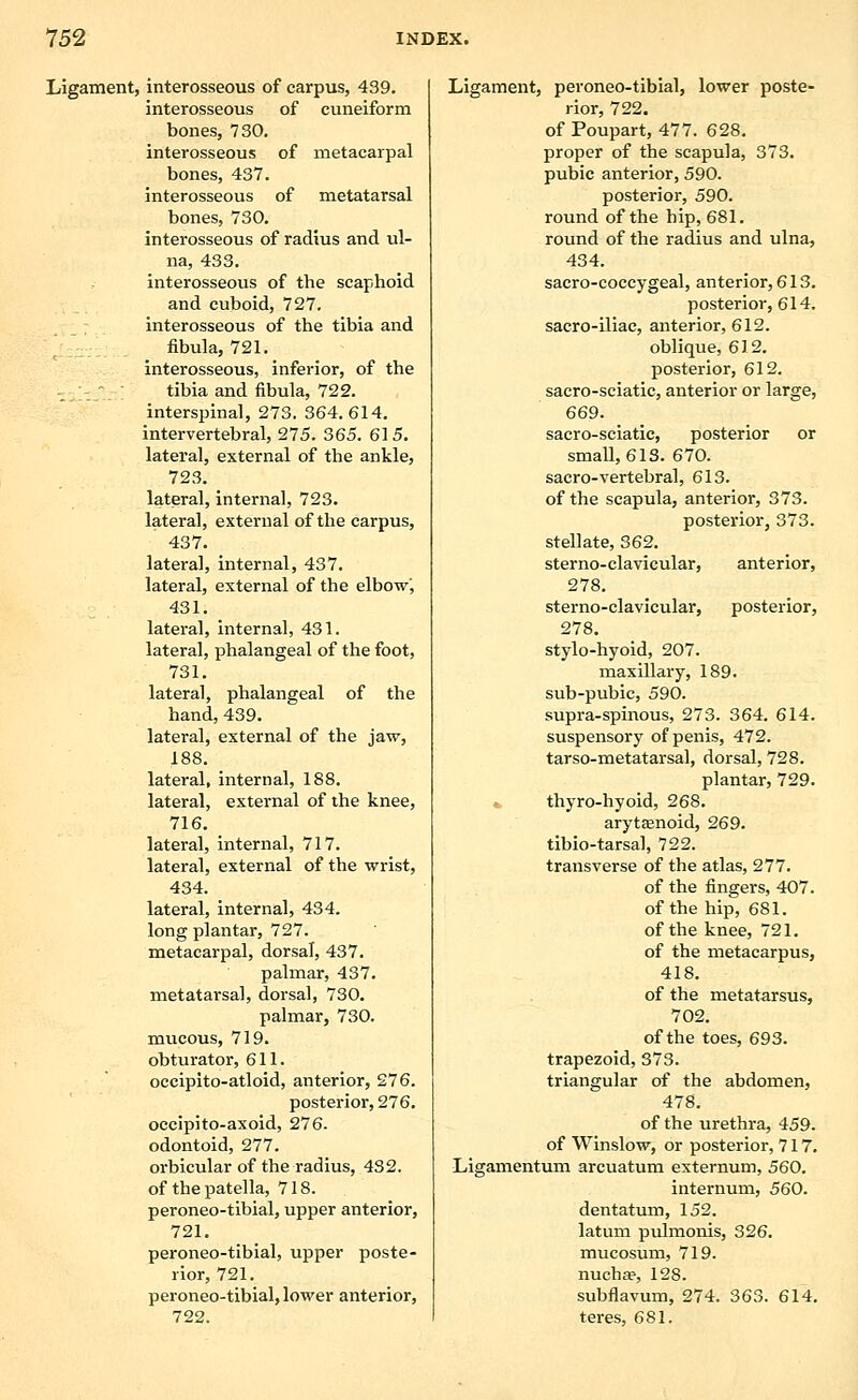 Ligament, interosseous of carpus, 439. interosseous of cuneiform bones, 730. interosseous of metacarpal bones, 437. interosseous of metatarsal bones, 730. interosseous of radius and ul- na, 433. interosseous of the scaphoid and cuboid, 727. interosseous of the tibia and fibula, 721. interosseous, inferior, of the - _ tibia and fibula, 722. interspinal, 273. 364.614. intervertebral, 275. 365. 615. lateral, external of the ankle, 723. lateral, Internal, 723. lateral, external of the carpus, 437. lateral, internal, 437. lateral, external of the elbow', 431. lateral, internal, 431. lateral, phalangeal of the foot, 731. lateral, phalangeal of the hand, 439. lateral, external of the jaw, 188. lateral, internal, 188. lateral, external of the knee, 716. lateral, internal, 717. lateral, external of the wrist, 434. lateral, internal, 434. long plantar, 727. metacarpal, dorsal, 437. palmar, 437. metatarsal, dorsal, 730. palmar, 730. mucous, 719. obturator, 611. occipito-atloid, anterior, 276. posterior, 276, occipito-axoid, 276. odontoid, 277. orbicular of the radius, 432. of the patella, 718. peroneo-tibial, upper anterior, 721, peroneo-tibial, upper poste- rior, 721. peroneo-tibial, lower anterior, 722. Ligament, peroneo-tibial, lower poste- rior, 722. of Poupart, 477. 628. proper of the scapula, 373. pubic anterior, 590. posterior, 590. round of the hip, 681. round of the radius and ulna, 434. sacro-coccygeal, anterior, 613. posterior, 614. sacro-iliac, anterior, 612. oblique, 612. posterior, 612. sacro-sciatic, anterior or large, 669. sacro-sciatic, posterior or small, 613. 670. sacro-vertebral, 613. of the scapula, anterior, 373. posterior, 373. stellate, 362. sterno-clavicular, anterior, 278. sterno-clavicular, posterior, 278. stylo-hyoid, 207. maxillary, 189, sub-pubic, 590. supra-spinous, 273. 364. 614. suspensory of penis, 472. tarso-metatarsal, dorsal, 728. plantar, 729. thyro-hyoid, 268. arytsenoid, 269. tibio-tarsal, 722. transverse of the atlas, 277. of the fingers, 407. of the hip, 681. of the knee, 721. of the metacarpus, 418. of the metatarsus, 702. of the toes, 693. trapezoid, 373. triangular of the abdomen, 478. of the urethra, 459. of Winslow, or posterior, 717. Ligamentum arcuatum externum, 560, internum, 560. dentatum, 152. latum pulmonis, 326. mucosum, 719. nucha?, 128. subflavum, 274. 363. 614. teres, 681.