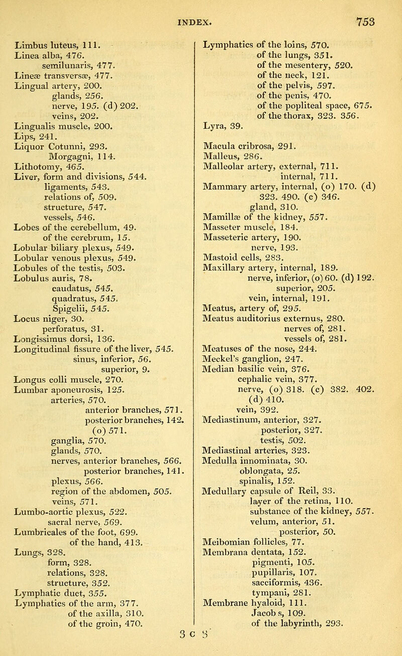 Limbus luteus, 111. Linea alba, 476. semilunaris, 477. Liinese transversa, 477. Lingual artery, 200. glands, 256. nerve, 195. (d) 202. veins, 202. Liingualis muscle, 200. Lips, 241. Liquor Cotunni, 293. Morgagni, 114. Lithotomy, 465. Liver, form and divisions, 544, ligaments, 543. relations of, 509. structure, 547. vessels, 546. Lobes of the cerebellum, 49. of the cerebrum, 15. Lobular biliary plexus, 549. Lobular venous plexus, 549. Lobules of the testis, 503. Lobulus auris, 78. caudatus, 545. quadratus, 545. Spigelii, 545. Locus niger, 30. perforatus, 31. Longissiraus dorsi, 136. Longitudinal fissure of the liver, 545. sinus, inferior, 56, superior, 9. Longus colli muscle, 270. Lumbar aponeurosis, 125. arteries, 570. anterior branches, 571. posterior branches, 142. (o)571. ganglia, 570. glands, 570. nerves, anterior branches, 566, posterior branches, 141. plexus, 566. region of the abdomen, 505. veins, 571. Lumbo-aortic plexus, 522. sacral nerve, 569. Lumbricales of the foot, 699. of the hand, 413. Lungs, 328. form, 328. relations, 328. structure, 352. Lymphatic duet, 355. Lymphatics of the arm, 377. of the axilla, 310. of the groin, 470. 3 C Lymphatics of the loins, 570. of the lungs, 351. of the mesentery, 520. of the neck, 121. of the pelvis, 597. of the penis, 470. of the popliteal space, 675. of the thorax, 323. 356. Lyra, 39. Macula cribrosa, 291. Malleus, 286. Malleolar artery, external, 711. internal, 711. Mammary artery, internal, (o) 170. (d) 323. 490. (c) 346. gland, 310. Mamillse of the kidney, 557. Masseter muscle, 184. Masseteric artery, 190. nerve, 193. Mastoid cells, 283. Maxillary artery, internal, 189. nerve, inferior, (o) 60. (d) 192. superior, 205. vein, internal, 191. Meatus, artery of, 295. Meatus auditorius externus, 280. nerves of, 281. vessels of, 281. Meatuses of the nose, 244. Meckel's ganglion, 247. Median basilic vein, 376. cephalic vein, 377. nerve, (o) 318. (c) 382. 402. (d) 410. vein, 392. Mediastinum, anterior, 327. posterior, 327. testis, 502. Mediastinal arteries, 323. Medulla innominata, 30. oblongata, 25. spinalis, 152. Medullary capsule of Reil, 33. layer of the retina, 110. substance of the kidney, 557. velum, anterior, 51. posterior, 50. Meibomian follicles, 77. Membrana dentata, 152. pigmenti, 105. pupillaris, 107. sacciformis, 436. tympani, 281. Membrane hyaloid, 111. Jacobs, 109. of the labyrinth, 293.