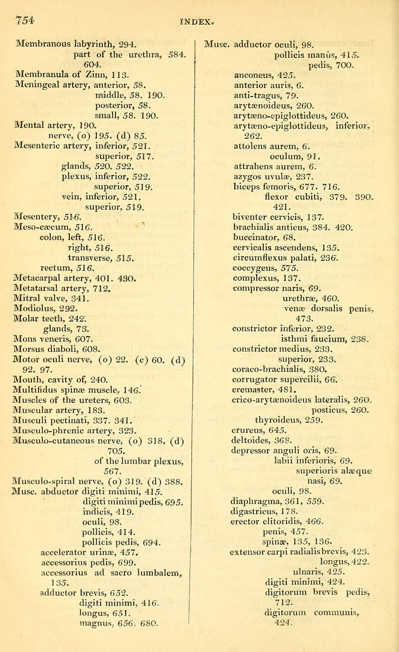 Membranous labyrinth, 294. part of the urethra, 584. 604. Membranula of Zinn, 113. Meningeal artery, anterior, 58, middle, 58. 190. posterior, 58. small, 58. 190. Mental artery, 190. nerve, (o) 195. (d) 85. Mesenteric artery, inferior, 521. superior, 517. glands, 520. 522. plexus, inferior, 522. superior, 5 ] 9. vein, inferior, 521. superior, 519, Mesentery, 5h6. Meso-eascum, 516. colon, left, 516. right, 516. transverse, 515. rectum, 516. Metacarpal artery, 401. 43Q. Metatarsal artery, 712. Mitral valve, 341. Modiolus, 292. Molar teeth, 242*. glands, 73. Mons veneris, 607. Morsus diaboli, 608. Motor oculi nerve, (o) 22. (c) 60. (d) 92. 97. Mouth, cavity of, 240. Multifidus spina muscle^ 146. Muscles of the ureters, 603. Muscular artery, 183. Musculi pectinati, 337. 341. Musculo-phrenic artery, 323. Museulo-cutaneous nerve, (o) 318. (d) 705. of the lumbar plexus, 567. Musculo-spiral nerve, (o) 319. (d) 388. Muse, abductor digiti minimi, 415. digit! minimipedis, 695. indicis, 419. oculi, 98. pollicis, 414. pollicis pedis, 694. accelerator urins, 457, accessorius pedis, 699. accessorius ad sacro lumbalem, 135. adductor brevis, 652. digiti minimi, 416. longus, 651. magnus, 656. 680. Muse, adductor oculi, 98. pollicis manus, 415, pedis, 700. anconeus, 425^ anterior auris, 6. anti-tragus, 79. arytsenoideus, 260. arytseno-epiglottideus, 260. arytasno-epiglottideus, inferior, 262. attolens aurem, 6. oculum, 91. attrahens aurem, 6. azygos uvulse, 237. biceps femoris, 677. 716. flexor cubiti, 379. 390, 421. biventer cervicis, 137. brachialis anticus, 384. 420; buccinator, 68. eervicalis ascendens, 135. circumflexus palati, 236. coccygeus, 57'5. eoraplexus, 137. compressor naris, 69. urethra^ 460. venas dorsalis penis, 473. constrictor inferior, 232. isthmi faucium, 238. constrictor medius, 233. superior, 233. coraco-brachialis, 380. corrugator supercilii, 6&. cremaster, 481, crico-arytaenoideus lateralis, 260. posticus, 260. thyroideus, 259. crureus, 645. deltoides, 368. depressor anguli oris, 69. labii inferioris, 69. superioris alaque nasi, 69. oculi, 98. diaphragma, 361, 559. digastricus, 178. erector clitoridis, 466. penis, 457. spinas, 135, 136. extensor carpi radialis brevis, 423. longus, 422. ulnaris, 425. digiti miniini, 424. digitorum brevis pedis, 712. digitorum communis, 424.