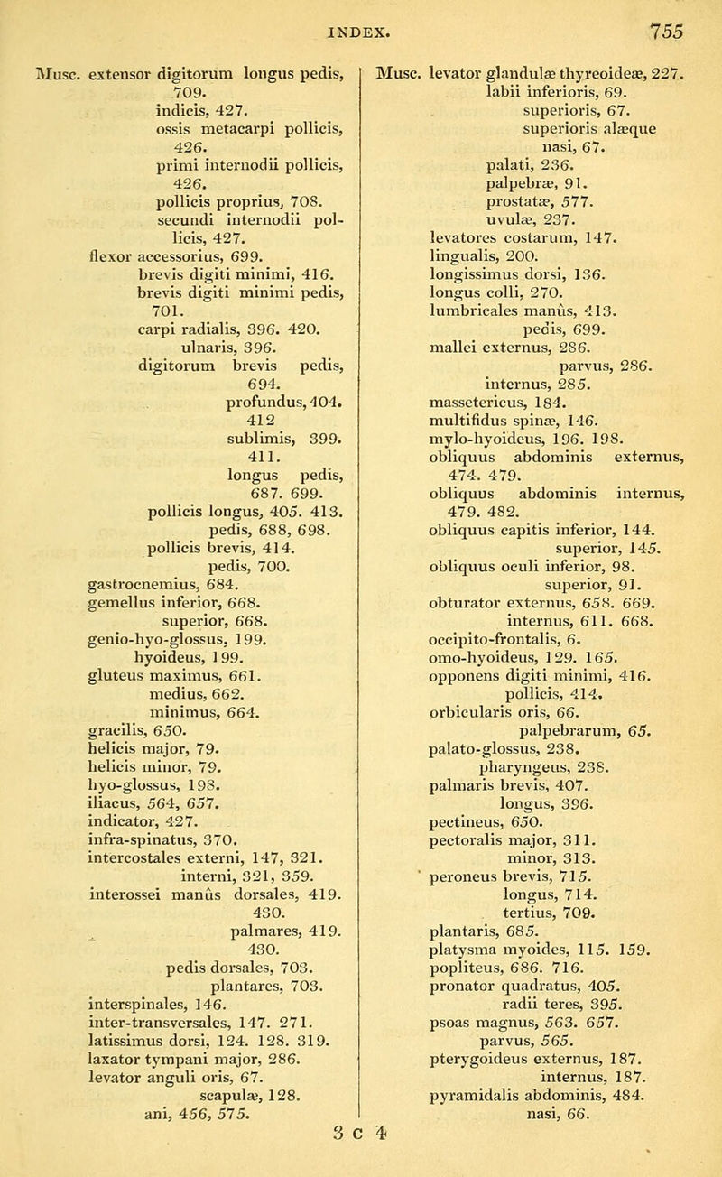 Muse, extensor digitorum loiigus pedis, 709. indieis, 427. ossis metacarpi pollicis, 426. primi internodii pollicis, 426. pollicis propriusj 708. secundi internodii pol- licis, 427. flexor accessorius, 699. brevis digiti minimi, 416. brevis digiti minimi pedis, 701. carpi radialis, 396. 420. ulnaris, 396. digitorum brevis pedis, 694. profundus, 404. 412 sublimis, 399. 411. longus pedis, 687. 699. pollicis longus, 405. 413. pedis, 688, 698. pollicis brevis, 414. pedis, 700. gastrocnemius, 684. gemellus inferior, 668. superior, 668. genio-hyo-glossus, 199. hyoideus, 1 99. gluteus maximus, 661. medius, 662. minimus, 664. gracilis, 650. helicis major, 79. helicis minor, 79. hyo-glossus, 198. iliacus, 564, 657. indicator, 427. infra-spinatus, 370. intercostales externi, 147, 321. interni, 321, 359. interossei manus dorsales, 419. 430. palmares, 419. 430. pedis dorsales, 703. plantares, 703. interspinales, 146. inter-transversales, 147. 271. latissimus dorsi, 124. 128. 319. laxator tympani major, 286. levator angtili oris, 67. scapulse, 128. ani, 456, 575. 3 c Muse, levator glandulse thyreoideae, 227. labii inferioris, 69. superioris, 67. superioris alaque nasi, 67. palati, 236. palpebrae, 91. prostata?, 577. uvulse, 237. levatores costarum, 147. lingualis, 200. longissimus dorsi, 136. longus colli, 270. lumbricales nianiis, 413. pedis, 699. mallei externus, 286. parvus, 286. internus, 285. massetericus, 184. multifidus spinae, 146. mylo-hyoideus, 196. 198. obliquus abdominis externus, 474. 479. obliquus abdominis internus, 479. 482. obliquus capitis inferior, 144. superior, 145. obliquus oculi inferior, 98. superior, 91. obturator externus, 658. 669. internus, 611. 668. occipito-frontalis, 6. omo-hyoideus, 129. 165. opponens digiti minimi, 416. pollicis, 414. orbicularis oris, 66. palpebrarum, 65. palato-glossus, 238. pharyngeus, 238. palmaris brevis, 407. longus, 396. peetineus, 650. pectoralis major, 311. minor, 313. peroneus brevis, 715. longus, 714. tertius, 709. plantaris, 685. platysma myoides, 115. 159. popiiteus, 686. 716. pronator quadratus, 405. radii teres, 395. psoas magnus, 563. 657. parvus, 563. pterygoideus externus, 187. internus, 187. pyramidalis abdominis, 484. nasi, 66.