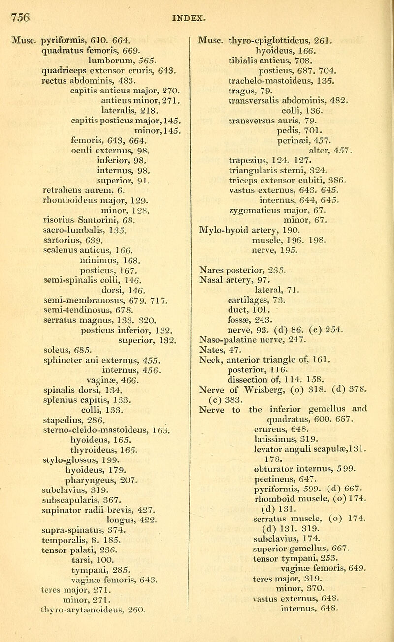 Muse, pyriformis, 610. 664. quadratus femoris, 669. lumborum, 565. quadriceps extensor cruris, 643. rectus abdominis, 483. capitis anticus major, 270. anticus minor, 271. lateralis, 218. capitis posticus major, 145. minor, 145, femoris, 643, 664. oculi externus, 98. inferior, 98, internus, 98, superior, 91, retrahens aurem. 6. rhomboid eus major, 129. minor, 128. risorius Santorini, 68. sacro-lumbalis, 135. sartorius, 639. scalenus anticus, 166. minimus, 168. posticus, 167. semi-spinalis colli, 146. dorsi, 146. semi-membranosus, 679. 717. semi-tendinosus, 678. serratus magnus, 133. 320. posticus inferior, 132. superior, 132. soleus, 685. sphincter ani externus, 455. internus, 456. vaginae, 466. spinalis dorsi, 134. splenius capitis, 133. colli, 133. stapedius, 286. sterno-cleido-mastoideus, 163, hyoideus, 165. thyroideus, 165. stylo-glossus, 199. hyoideus, 179. pharyngeus, 207. subclavius, 319. subscapularis, 367. supinator radii brevis, 427. longus, 422. supra-spinatus, 374. temporalis, 8. 185. tensor palati, 236. tarsi, 100. tympani, 285. vaginas femoris, 643. teres major, 271. minor, 271. thyro-aryt«noideus, 260. Muse, thyro-epiglottideus, 261. hyoideus, 166. tibialis anticus, 708. posticus, 687. 704. trachelo-mastoideus, 136. tragus, 79. transversalis abdominis, 482. colli, 136. transversus auris, 79. pedis, 701. perinsei, 457. alter, 457, trapezius, 124. 127. triangularis sterni, 324, triceps extensor cubiti, 386. vastus externus, 643. 645. internus, 644, 645. zygomaticus major, 67. minor, 67. Mylo-hyoid artery, 190. muscle, 196. 198. nerve, 195. Nares posterior, 235. Nasal artery, 97. lateral, 71. cartilages, 73. duct, 101. fossse, 243. nerve, 93. (d) 86. (c) 254. Naso-palatine nerve, 247. Nates, 47. Neck, anterior triangle of, 161. posterior, 116. dissection of, 114. 158. Nerve of Wrisberg, (o) 318. (d) 378, (c) 383. Nerve to the inferior gemellus and quadratus, 600. 667. crureus, 648. latissimus, 319. levator anguli scapulaB,131. 178. obturator internus, 599. pectineus, 647. pyriformis, 599. (d) 667. rhomboid muscle, (o) 174. (d) 131. serratus muscle, (o) 174. (d) 131. 319. subclavius, 174. superior gemellus, 667. tensor tympani, 253. vaginas femoris, 649. teres major, 319. minor, 370. vastus externus, 648. internus, 648.