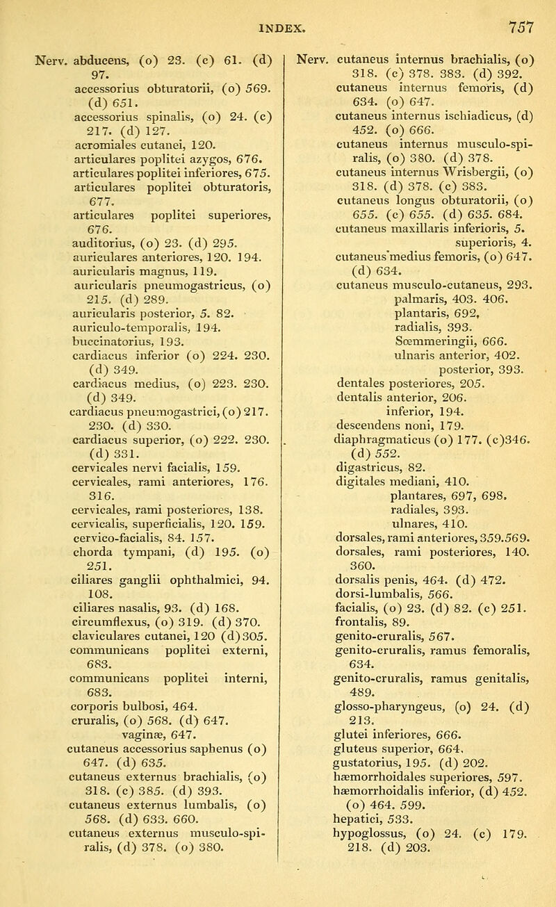 Nerv. abducens, (o) 23. (c) 61. (d) 97. accessorlus obturatorii, (o) 569. (d)651. accessorlus spinalis, (o) 24. (c) 217. (d) 127. acromial es cutanei, 120. articulares poplitei azygos, 676. articulares poplitei inferiores, 675. articulares poplitei obturatoris, 677. articulares poplitei superiores, 676. auditorius, (o) 23. (d) 295. auriculares anteriores, 120. 194. auricularis magnus, 119. auricularis pneumogastricus, (o) 215. (d) 289. auricularis posterior, 5. 82. auriculo-temporalis, 194. buccinatorius, 193. cardiacus inferior (o) 224. 230. (d) 349. cardiacus medius, (o) 223. 230. (d) 349. cardiacus pneumogastrici, (o) 217. 230. (d) 330. cardiacus superior, (o) 222. 230. (d) 331. cervicales nervi facialis, 159. cervicales, rami anteriores, 176. 316. cervicales, rami posteriores, 138. cervicalis, superficialis, 120. 159. cervico-facialis, 84. 157. chorda tympani, (d) 195. (o) 251. ciliares ganglii ophthalmici, 94. 108. ciliares nasalis, 93. (d) 168. circumflexus, (o) 319. (d) 370. claviculares cutanei, 120 (d)S05. communicans poplitei externi, 683. communicans poplitei interni, 683. corporis bulbosi, 464. cruralis, (o) 568. (d) 647. vaginse, 647. cutaneus accessorlus saphenus (o) 647. (d) 635. cutaneus externus brachialis, (o) 318. (c) 385. (d) 393. cutaneus externus lumballs, (o) 568. (d) 633. 660. cutaneus externus musculo-spl- ralls, (d) 378, (o) 380. Nerv. cutaneus internus brachialis, (o) 318. (c) 378. 383. (d) 392. cutaneus internus femorls, (d) 634. (o) 647. cutaneus Internus ischiadlcus, (d) 452. (o) 666. cutaneus internus musculo-spi- ralis, (o) 380. (d) 378. cutaneus Internus Wrlsbergii, (o) 318. (d) 378. (c) 383. cutaneus longus obturatorii, (o) 655. (c) 655. (d) 635. 684. cutaneus maxillaris inferiorls, 5. superioris, 4. cutaneus'medius femorls, (o) 647. (d) 634. cutaneus musculo-cutaneus, 293. palmarls, 403. 406. plantaris, 692, radialis, 393. Soemmeringii, 666. ulnaris anterior, 402. posterior, 393. dentales posteriores, 205. dentalis anterior, 206. inferior, 194. desceudens noni, 179. diaphragmaticus (o) 177. (c)346. (d) 552. digastricus, 82. digitales mediani, 410. plantares, 697, 698. radiales, 393. ulnares, 410. dorsales, rami anteriores, 359.569. dorsal es, rami posteriores, 140. 360. dorsalls penis, 464. (d) 472. dorsi-lumbalis, 566. facialis, (o) 23. (d) 82. (c) 251. frontalis, 89. genito-cruralis, 567. genito-cruralls, ramus femoralis, 634. genito-cruralls, ramus genitalis, 489. glosso-pharyngeus, (o) 24. (d) 213. glutei Inferiores, 666. gluteus superior, 664, gustatorlus, 195. (d) 202. haemorrholdales superiores, 597. hasmorrhoidalls inferior, (d) 452. (o) 464. 599. hepaticl, 533. hypoglossus, (o) 24. (c) 179. 218. (d) 203.