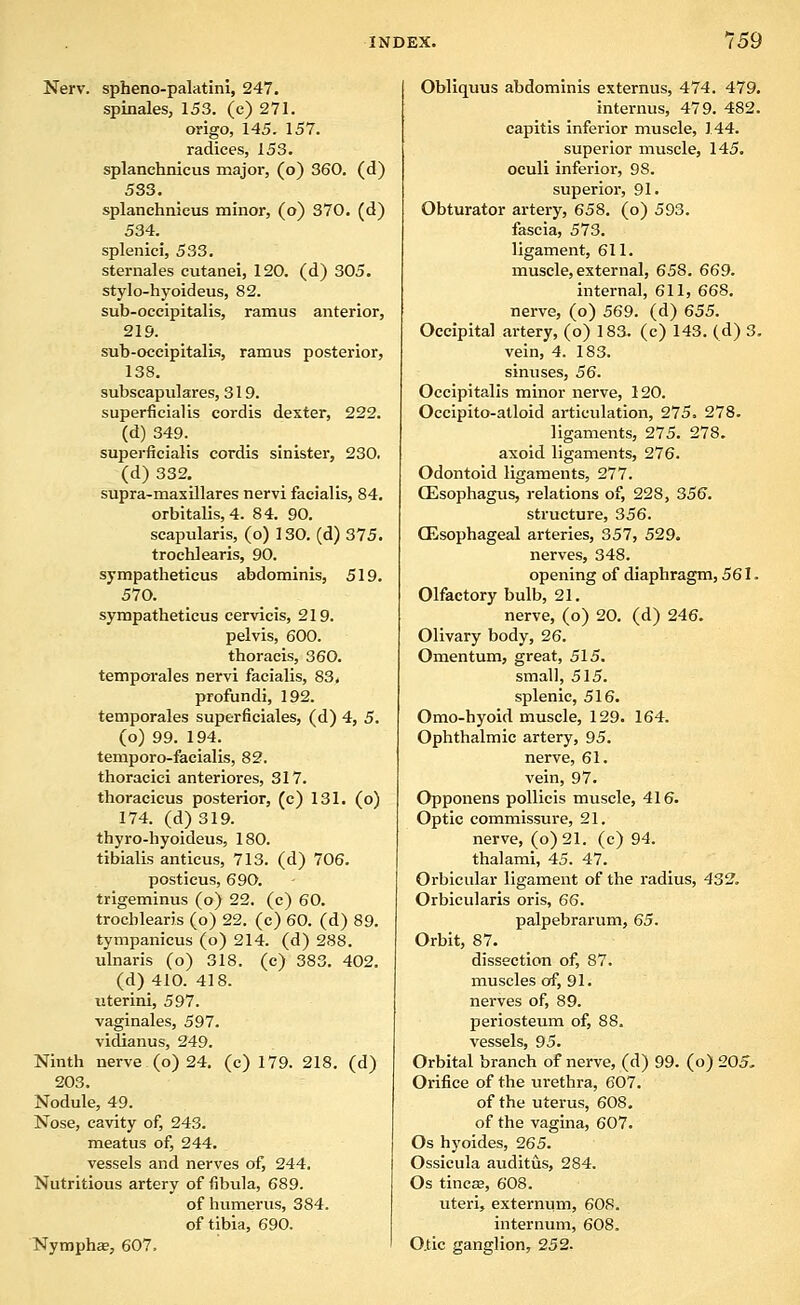 Nerv. spheno-palatini, 247. spinales, 153. (e) 271. origo, 145. 157. radices, 153. splanehnicus major, (o) 360. (d) 533, splanehnicus minor, (o) 370. (d) 534. splenici, 533. sternales cutanei, 120. (d) 305. stylo-hyoideus, 82. sub-oceipitalis, ramus anterior, 219. sub-occipitalLs, ramus posterior, 138. subscapulares, 319. superficial is cordis dexter, 222. (d) 349. superficialis cordis sinister, 230. (d) 332. supra-maxillares nervi facialis, 84. orbitalis, 4. 84. 90. scapularis, (o) 130. (d) 375. trochlearis, 90. sympatheticus abdominis, 519. 570. sympatheticus cervicis, 219. pelvis, 600. thoracis, 360. temporales nervi facialis, 83. profundi, 192. temporales superficiales, (d) 4, 5. (o) 99. 194. temporo-facialis, 82. thoracici anteriores, 317. thoracicus posterior, (c) 131. (o) 174. (d) 319. thyro-hyoideus, 180. tibialis anticus, 713. (d) 706. posticus, 690. trigeminus (o) 22. (c) 60. trochlearis (o) 22. (c) 60. (d) 89. tympanicus (o) 214. (d) 288. ulnaris (o) 318. (c) 383. 402. (d) 410. 418. uterini, 597. vaginales, 597. vidianus, 249. Ninth nerve (o) 24. (c) 179. 218. (d) 203. Nodule, 49. Nose, cavity of, 243. meatus of, 244. vessels and nerves of, 244. Nutritious artery of fibula, 689. of humerus, 384. of tibia, 690. Nympha, 607, Obliquus abdominis externus, 474. 479. internus, 479. 482. capitis inferior muscle, 144. superior muscle, 145. oculi inferior, 98. superior, 91. Obturator artery, 658. (o) 593. fascia, 573. ligament, 611. muscle, external, 658. 669. internal, 611, 668. nerve, (o) 569. (d) 655. Occipital artery, (o) 183. (c) 143. (d) 3. vein, 4. 183. sinuses, 56. Occipitalis minor nerve, 120. Occipito-alloid articulation, 275. 278. ligaments, 275. 278. axold ligaments, 276. Odontoid ligaments, 277. CEsophagus, j-elations of, 228, 356. structure, 356. CEsophageal arteries, 357, 529. nerves, 348. opening of diaphragm, 561. Olfactory bulb, 21. nerve, (o) 20. (d) 246. Olivary body, 26. Omentum, great, 515. small, 515. splenic, 516. Omo-hyoid muscle, 129. 164. Ophthalmic artery, 95. nerve, 61. vein, 97. Opponens pollicis muscle, 416. Optic commissure, 21. nerve, (o)21. (c) 94. thalarai, 45. 47. Orbicular ligament of the radius, 432. Orbicularis oris, 66. palpebrarum, 65. Orbit, 87. dissection of, 87. muscles of, 91. nerves of, 89. periosteum of, 88. vessels, 95. Orbital branch of nerve, (d) 99. (o) 205, Orifice of the urethra, 607. of the uterus, 608, of the vagina, 607. Os hyoides, 265. Ossicula auditus, 284. Os tincaa, 608. uteri, externum, 60S. internum, 608. O.tic ganglion, 252.
