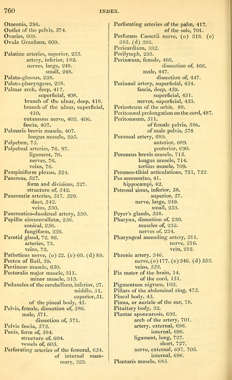 Otoconia, 294. Outlet of the pelvis, 574. Ovaries, 609. Ovula Graafiana, 609. Palatine arteries, superior, 255. artery, inferior, 182. nerves, large, 248. small, 248. Palato-glossus, 238. Palato-pharyngeus, 238. Palmar arch, deep, 417. superficial, 408. branch of the ulnar, deep, 418. branch of the ulnar, superficial, 410. cutaneous nerve, 403. 406. fascia, 407. Palmaris brevis muscle, 407. longus muscle, 395. PalpebrEB, 75. Palpebral arteries, 76. 97. ligament, 76. nerves, 76. veins, 76. Pampiniform plexus, 554. Pancreas, 527. form and divisions, 527. structure of, 542. Pancreatic arteries, 517. 529. duct, 542. veins, 530. Pancreatico-duodenal artery, 530. Papillse circumvallatcB, 256. conical, 256. fungiform, 256. Parotid gland, 72. 86. arteries, 73. veins, 73. Patheticus nerve, (o) 22. (c) 60. (d) 89. Pecten of Reil, 39. Pectineus muscle, 650. Pectoralis major muscle, 311. minor muscle, 313. Peduncles of the cerebellum, inferior, 27. middle, 51. superior, 51. of the pineal body, 45. Pelvis, female, dissection of, 586. male, 571. dissection of, 571. Pelvic fascia, 572. Penis, form of, 584. structure of, 604. vessels of, 605. Perforating arteries of the femoral, 654. of internal mam- mary, 323. Perforating arteries of the palm, 417. of the sole, 701. Perforans Casserii nerve, (o) 318. (c) 385. (d) 393. Pericardium, 332. Perilymph, 293. PerincBum, female, 466. dissection of, 466. male, 447. dissection of, 447. Perinaeal artery, superficial, 454. fascia, deep, 459. superficial, 451. nerves, superficial, 453. Periosteum of the orbit, 88. Periton£e.al prolongation on the cord, 487. Peritonaeum, 511. of female pelvis, 586. of male pelvis, 578 Peroneal artery, 689. anterior, 689. posterior, 690. Peroneus brevis muscle, 715. longus muscle, 714. tertius muscle, 709. Peroneo-tibial articulations, 721, 722. Pes accessorius, 41. hippocampi, 42. Petrosal sinus, inferior, 58. superior, 57. nerve, large, 249. small, 253. Peyer's glands, 538. Pharynx, dissection of, 230. muscles of, 232. nerves of, 234. Pharyngeal ascending artery, 211. nerve, 216. vein, 212. Phrenic artery. 346. nerve, (o) 177. (c) 346. (d) 552. veins, 55'2. Pia mater of the brain, 14. of the cord, 151. Pigmentum nigrum, 105. Pillars of the abdominal ring, 475. Pineal body, 45. Pinna, or auricle of the ear, 78. Pituitary body, 32. Plantar aponeurosis, 692. arch of the artery, 701. artery, external, 696. internal, 696. ligament, long, 727. short, 727. nerve, external, 697. 703. internal, 696. Plantaris muscle, 685.