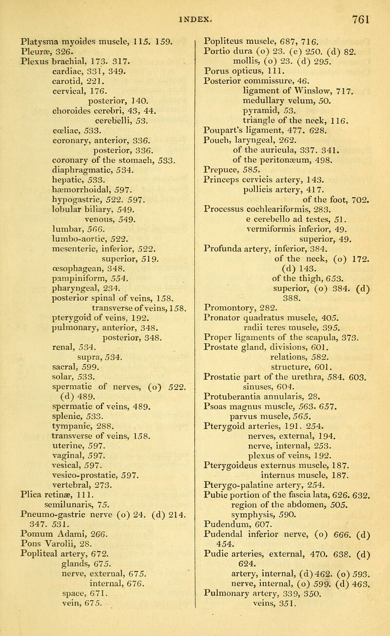 Platysma myoides muscle, 115. 159. Pleurffi, 326. Plexus brachial, 173. 317. cardiac, 331, 349. carotid, 221. cervical, 176. posterior, 140. choroides cerebri, 43, 44. cerebelli, 53. eceliac, 533. coronary, anterior, 336. posterior, 336. coronary of the stomach, 533. diaphragmatic, 534. hepatic, 533. hemorrhoidal, 597. hypogastric, 522. 597. lobular biliary, 549. venous, 549. lumbar, 566. lumbo-aortic, 522. mesenteric, inferior, 522. superior, 519. cesophagean, 348. pampiniform, 554. pharyngeal, 234. posterior spinal of veins, 158. transverse of veins, 158. pterygoid of veins, 192. pulmonary, anterior, 348. posterior, 348. renal, 534. supra, 534. sacral, 599. solar, 533. spermatic of nerves, (o) 522. (d) 489. spermatic of veins, 489. splenic, 533. tympanic, 288. transverse of veins, 158. uterine, 597. vaginal, 597. vesical, 597. vesico-prostatic, 597. vertebral, 273. Plica retinae, 111. semilunaris, 75. Pneumo-gastric nerve (o) 24. (d) 214. 347. 531. Pomura Adami, 266. Pons Varolii, 28. Popliteal artery, 672. glands, 675. nerve, external, 675. internal, 676. space, 671. vein, 675. Popliteus muscle, 687, 716. Portio dura (o) 23. (c) 250. (d) 82. mollis, (o) 23. (d) 295. Porus opticus, 111. Posterior commissure, 46. ligament of Winslow, 717. medullary velum, 50. pyramid, 53. triangle of the neck, 116. Poupart's ligament, 477. 628. Pouch, laryngeal, 262. of the auricula, 337. 341. of the peritonaaum, 498. Prepuce, 585. Princeps cervicis artery, 143. poUicis artery, 417. of the foot, 702. Processus cochleariformis, 283. e cerebello ad testes, 51. vermiformis inferior, 49. superior, 49. Profunda artery, inferior, 384. of the neck, (o) 172. (d) 143. of the thigh, 653. superior, (o) 384. (d) 388. Promontory, 282. Pronator quadratus muscle, 405. radii teres muscle, 395. Proper ligaments of the scapula, 373. Prostate gland, divisions, 601, relations, 582. structure, 601. Prostatic part of the urethra, 584. 603. sinuses, 604. Protuberantia annularis, 28. Psoas magnus muscle, 563. 657. parvus muscle, 565. Pterygoid arteries, 191. 254. nerves, external, 194. nerve, internal, 253. plexus of veins, 192. Pterygoideus externus muscle, 187. internus muscle, 187. Pterygo-palatine artery, 254. Pubic portion of the fascia lata, 626. 632. region of the abdomen, 505. symphysis, 590. Pudendum, 607. Pudendal inferior nerve, (o) 666. (d) 454, Pudic arteries, external, 470. 638. (d) 624. artery, internal, (d) 462. (o) 593. nerve, internal, (o) 599. (d) 463. Pulmonary artery, 339, 350. veins, 351.