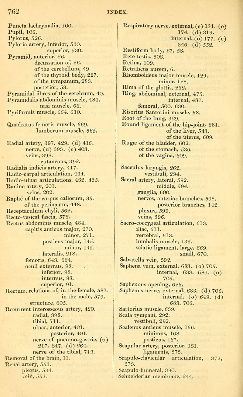 Puncta lachrymalia, 100. Pupil, 106. Pylorus, 526. Pyloric artery, inferior, 530. superior, 530. Pyramid, anterior, 26. decussation of, 26. of the cerebellum, 49. of the thyroid body, 227. of the tympanum, 283. posterior, 53. Pyramidal fibres of the cerebrum, 40. Pyramidalis abdominis muscle, 484. nasi muscle, 66. Pyriformis muscle, 664. 610. Quadratus femoris muscle, 669. lumborum muscle, 565. Radial artery, 397. 429. (d) 416. nerve, (d) 393. (c) 403. veins, 398. cutaneous, 392. Radialis indicis artery, 417. Radio-carpal articulation, 434. Radio-ulnar articulations, 432. 435. Ranine artery, 201. veins, 202. Raphe of the corpus callosum, 35. of the perinasum, 448. Receptaculum chyli, 562. Recto-vesical fascia, 576. Rectus abdominis muscle, 484. capitis anticus major, 270. minor, 271. posticus major, 145. minor, 145. lateralis, 218. femoris, 643. 664. oculi externus, 98. inferior, 98. internus, 98. superior, 91. Rectum, relations of, in the female, 587. in the male, 579. • structure, 605. Recurrent interosseous artery, 420. radial, 398. tibial, 711. ulnar, anterioi, 401. posterior, 401. nerve of pneumo-gastric, (o) 217. 347. (d) 264. nerve of the tibial, 713. Removal of the brain. 11. Renal artery, 553. plexus, 534. vein, 533. Respiratory nerve, external, (c) 131. (o) 174. (d) 319. internal, (o) 177. (c) 346. (d) 552. Restlform body, 27. 53. Rete testis, 503. Retina, 109. Retrahens aureni, 6. Rhomboideus major muscle, 129. minor, 128. Rima of the glottis, 262. Ring, abdominal, external, 475. internal, 487. femoral, 500. 630. Risorius Santorini muscle, 68. Root of the lung, 329. Round ligament of the hip-joint, 681. of the liver, 543. of the uterus, 609. Rugas of the bladder, 602. of the stomach, 536. of the vagina, 609. Sacculus laryngis, 262. vestibuli, 294. Sacral artery, lateral, 592. middle, 594. ganglia, 600. nerves, anterior branches, 598. posterior branches, 142. plexus, 599. veins, 596. Sacro-coccygeal articulation, 613. iliac, 611. vertebral, 613. lumbalis muscle, 135. sciatic ligament, large, 669. small, 670. Salvatella vein, 392. Saphena vein, external, 683. (o) 705. internal, 633. 683. (o) 705. Saphenous opening, 626. Saphenus nerve, external, 683. (d) 706. internal, (o) 649. (d) 683. 706. Sartorlus muscle, 639. Scala tympani, 292. vestibuli, 292. Scalenus anticus muscle, 166. minimus, 168. posticus, 167. Scapular artery, posterior, 131. ligaments, 373. Scapulo-clavicular articulation, 372, 373. Scapulo-humeral, 390. Schneiderian membrane, 244.