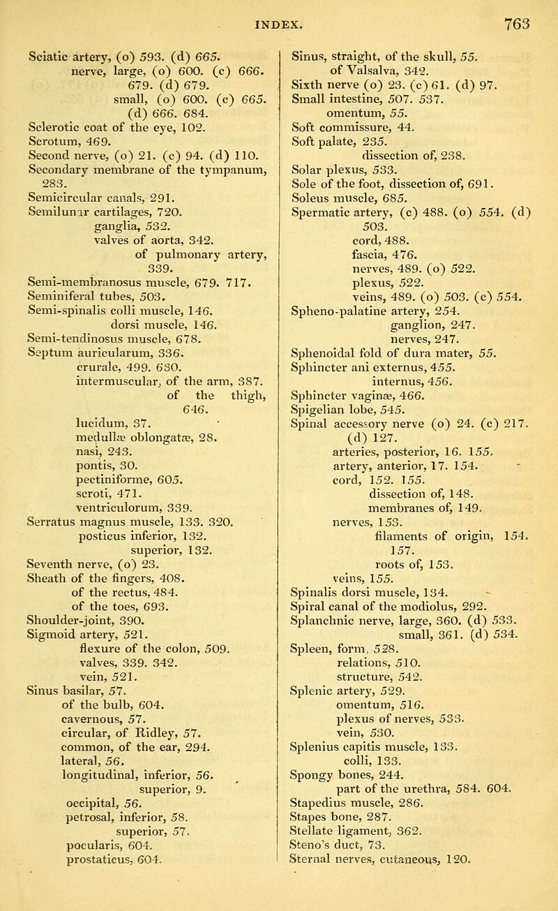 Sciatic artery, (o) 593. (d) 665. nerve, large, (o) 600. (c) 666. 679. (d) 679. small, (o) 600. (c) 665. (d) 666. 684. Sclerotic coat of the eye, 102. Scrotum, 469. Second nerve, (o) 21. (c) 94. (d) 110. Secondary membrane of the tympanum, 283. Semicircular canals, 291. Semilunar cartilages, 720. ganglia, 532. valves of aorta, 342. of pulmonary artery, 339. Semi-membranosus muscle, 679. 717. Seminiferal tubes, 503. Semi-spinalis colli inuscle, 146. dorsi muscle, 146. Semi-tendinosus muscle, 678. Sejatum auricularum, 336. crurale, 499. 630. intermuscular, of the arm, 387. of the thigh, 646. lucidum, 37. medullse oblongatje, 28. nasi, 243. pontis, 30. pectiniforme, 605. scroti, 471. ventriculorum, 339. Serratus magnus muscle, 133. 320. posticus inferior, 132. superior, 132. Seventh nerve, (o) 23. Sheath of the fingers, 408. of the rectus, 484. of the toes, 693. Shoulder-joint, 390. Sigmoid artery, 521. flexure of the colon, 509. valves, 339. 342. vein, 521. Sinus basilar, 57. of the bulb, 604. cavernous, 57. circular, of Ridley, 57. common, of the ear, 294. lateral, 56. longitudinal, inferior, 56. superior, 9. occipital, 56. petrosal, inferior, 58. superior, 57. pocularis, 604. prostatieus, 604. Sinus, straight, of the skull, 55. of Valsalva, 342. Sixth nerve (o) 23. (c) 61. (d) 97. Small intestine, 507. 537. omentum, 55. Soft commissure, 44. Soft palate, 235. dissection of, 238. Solar plexus, 533. Sole of the foot, dissection of, 691. Soleus muscle, 685. Spermatic artery, (c) 488. (o) 554, (d) 503. cord, 488. fascia, 476. nerves, 489. (o) 522. plexus, 522. veins, 489. (o) 503. (c) 554. Spheno-palatine artery, 254. ganglion, 247. nerves, 247. Sphenoidal fold of dura mater, 55. Sphincter ani externus, 455. internus, 456. Sphincter vaginsB, 466. Spigelian lobe, 545. Spinal accessory nerve (o) 24. (c) 217. (d) 127. arteries, posterior, 16. 155, artery, anterior, 17. 154. cord, 152. 155. dissection of, 148. membranes of, 149. nerves, 153. filaments of origin, 154. 157. roots of, 153. veins, 155. Spinalis dorsi muscle, 134. Spiral canal of the modiolus, 292. Splanchnic nerve, large, 360. (d) 533. small, 361. (d) 534. Spleen, form, 528. relations, 510. structure, 542. Splenic artery, 529. omentum, 516. plexus of nerves, 533. vein, 530. Splenius capitis muscle, 133. colli, 133. Spongy bones, 244. part of the urethra, 584. 604. Stapedius muscle, 286. Stapes bone, 287. Stellate ligament, 362. Steno's duct, 73. Sternal nerves, cutaneous, 120.