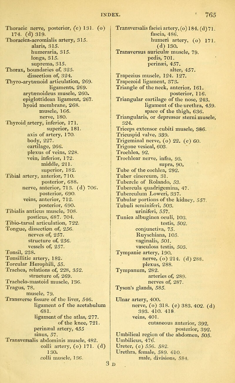 Thoracic nerve, posterior, (c) 131. (o) 174. (d) 319. Thoracica-acromialis artery, 315. alaris, 315. humeraria, 315. longa, 315. suprema, 315. Thorax, boundaries of, 325. dissection of, 324. Thyro-aryt£enoid articulation, 269. ligaments, 269. arytsenoideus muscle, 260. epiglottidean ligament, 267. hyoid membrane, 268. muscle, 166. nerve, 180. Thyroid artery, inferior, 171. superior, 181. axis of artery, 170, body, 227. cartilage, 266. plexus of veins, 228. vein, inferior, 172. middle, 211. superior, 182. Tibial artery, anterior, 710. posterior, 688. nerve, anterior, 713. (d) 706. posterior, 690. veins, anterior, 712. posterior, 690. Tibialis anticus muscle, 708. posticus, 687. 704. Tibio-tarsal articulation, 722. Tongue, dissection of, 256- nerves of, 257. structure of^ 256. vessels of, 257. Tonsil, 238. Tonsillitic artery, 182. Torcular Herophili, 55. Trachea, relations of, 228, 352. structure of, 269. Trachelo-mastoid muscle, 136. Tragus, 78. muscle, 79. Transverse fissure of the liver, 546. ligament of the acetabulum 681. ligament of the atlas, 277. of the knee, 721. perinaeal artery, 455 sinus, 57. Transversalis abdominis muscle, 482. colli artery, (o) 171. (d) 130. colli muscle, 136, 3 D Transversalis faciei artery, (o) 184. (d) 71. fascia, 486. humeri artery, (o) 171. (d) 130. Transversus auriculse muscle, 79. pedis, 701. perinasi, 457. altei-, 457. Trapezius muscle, 124. 127. Trapezoid ligament, 373. Triangle of the neck, anterior, 161. posterior, 116. Triangular cartilage of the nose, 243. ligament of the urethra, 459. space of the thigh, 636. Triangularis, or depressor sterni muscle, 324. Triceps extensor cubiti muscle, 386. Tricuspid valve, 339. Trigeminal nerve, (o) 22. (c) 60. Trigone vesical, 60S, Trochlea, 92. Trochlear nerve, infra, 93, supra, 90. Tube of the cochlea, 292, Tuber cinereum, 31. Tubercle of Rolando, 53. Tubercula quadrigemina, 47. Tuberculum Loweri, 337. Tubular portions of the kidney, 557. Tubuli seminiferi, 503. uriniferi, 557. Tunica albuginea oculi, 103. testis, 502. conjunctiva, 75. Ruyschiana, 105. vaginalis, 501. vasculosa testis, 503. Tympanic artery, 190. nerve, (o) 214, (d) 288. plexus, 288, Tympanum, 282. arteries of, 289. nerves of, 287, Tyson's glands, 585. Ulnar artery, 400. nerve, (o) 318. (c) 383. 402. (d) 393. 410. 418. veins, 401. cutaneous anterior, 392. posterior, 392. Umbilical region of the abdomen, 505. Umbilicus, 476, Ureter, (c) 556. 582. Urethra, female, 589. 610, male, divisions, 584.
