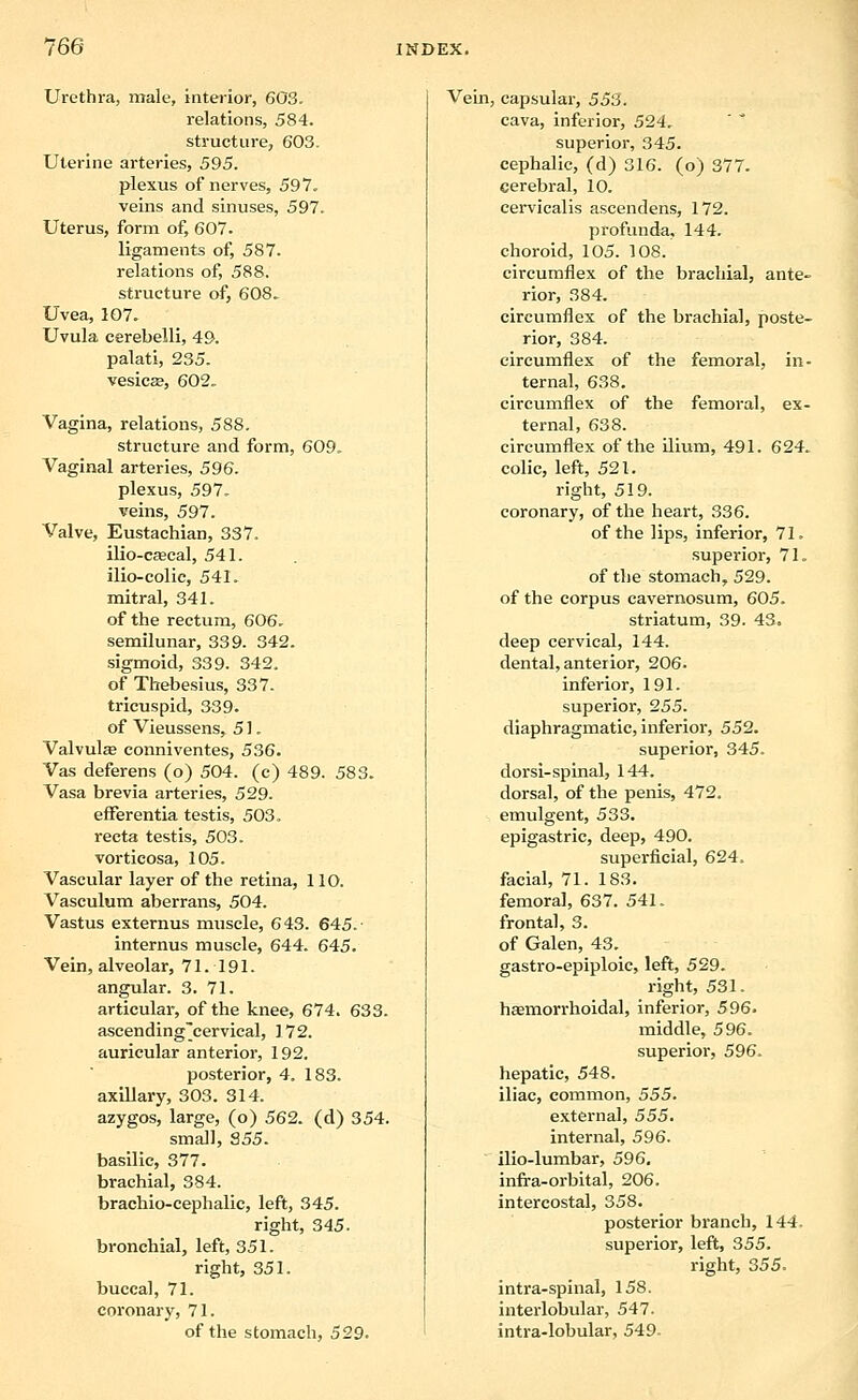 Urethra, male, interior, 603. relations, 584. structure, 603. Uterine arteries, 595. plexus of nerves, 597, veins and sinuses, 597. Uterus, form of, 607. ligaments of, 587. relations of, 588. structure of, 608. Uvea, 107. Uvula cerebelli, 49. palati, 235. vesicEe, 602. Vagina, relations, 588. structure and form, 609. Vaginal arteries, 596. plexus, 597. veins, 597. Valve, Eustachian, 337. ilio-csecal, 541. ilio-colic, 541. mitral, 341. of the rectum, 606. semilunar, 339. 342. sigmoid, 339. 342. of Thebesius, 337. tricuspid, 339. of Vieussens, 51. Valvulee conniventes, 536. Vas deferens (o) 504. (c) 489. 583. Vasa brevia arteries, 529. efFerentia testis, 503. recta testis, 503. vorticosa, 105. Vascular layer of the retina, 110. Vasculum aberrans, 504. Vastus externus muscle, 643. 645.- internus muscle, 644. 645. Vein, alveolar, 71. 191. angular. 3. 71. articular, of the knee, 674. 633. ascending'cervical, 172. auricular anterior, 192. posterior, 4. 183. axillary, 303. 314. azygos, large, (o) 562. (d) 354. small, S55. basilic, 377. brachial, 384. brachio-cephalic, left, 345. right, 345. bronchial, left, 351. right, 351. buccal, 71. coronary, 71. of the stomach, 529. Vein, capsular, 553. cava, inferior, 524. superior, 345. cephalic, (d) 316. (o) 377. cerebral, 10. cervicalis ascendens, 172. profunda, 144. choroid, 105. 108. circumflex of the brachial, ante- rior, 384. circumflex of the brachial, poste- rior, 384. circumflex of the femoral, in- ternal, 638. circumflex of the femoral, ex- ternal, 638. circumflex of the Uium, 491. 624. colic, left, 521. right, 519. coronary, of the heart, 336. of the lips, inferior, 71. superior, 71. of the stomach, 529. of the corpus cavernosum, 605. striatum, 39. 43. deep cervical, 144. dental, anterior, 206. inferior, 191. superior, 255. diaphragmatic, inferior, 552. superior, 345. dorsi-spinal, 144. dorsal, of the penis, 472. emulgent, 533. epigastric, deep, 490. superficial, 624. facial, 71. 183. femora], 637. 541. frontal, 3. of Galen, 43. gastro-epiploic, left, 529. right, 531. haemorrhoidal, inferior, 596. middle, 596. superior, 596. hepatic, 548. iliac, common, 555. external, 555. internal, 596. ilio-lumbar, 596. infra-orbital, 206. intercostal, 358. posterior branch, 144. superior, left, 355. right, 355. intra-spinal, 158. interlobular, 547. intra-lobular, 549.