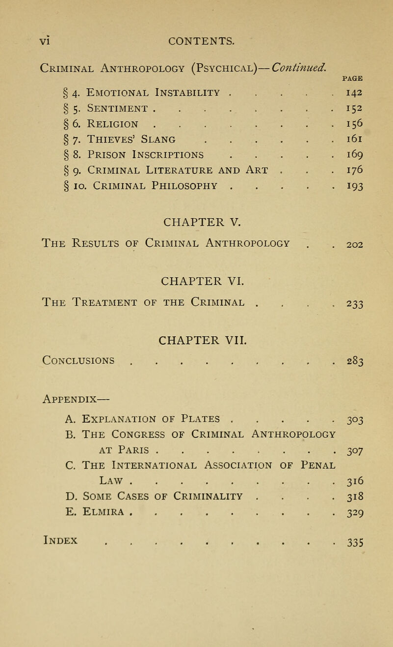 Criminal Anthropology (Psychical)—Continued. % 4. Emotional Instability § 5. Sentiment . § 6. Religion . § 7. Thieves' Slang § 8. Prison Inscriptions § 9. Criminal Literature and Art S 10. Criminal Philosophy . PAGE 142 152 156 161 169 176 193 CHAPTER V. The Results of Criminal Anthropology 202 CHAPTER VI. The Treatment of the Criminal • 233 CHAPTER VII. Conclusions 283 Appendix— A. Explanation of Plates 303 B. The Congress of Criminal Anthropology AT Paris 307 C. The International Association of Penal Law 316 D. Some Cases of Criminality .... 318 E. Elmira 329 Index 335