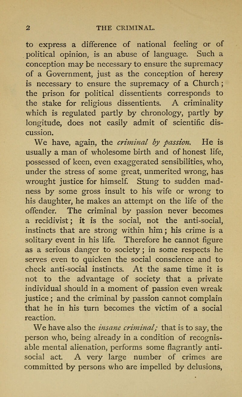 to express a difference of national feeling or of . political opinion, is an abuse of language. Such a conception may be necessary to ensure the supremacy of a Government, just as the conception of heresy is necessary to ensure the supremacy of a Church; the prison for political dissentients corresponds to the stake for religious dissentients. A criminality which is regulated partly by chronology, partly by longitude, does not easily admit of scientific dis- cussion. We have, again, the criminal by passion. He is usually a man of wholesome birth and of honest life, possessed of keen, even exaggerated sensibilities, who, under the stress of some great, unmerited wrong, has wrought justice for himself Stung to sudden mad- ness by some gross insult to his wife or wrong to his daughter, he makes an attempt on the life of the offender. The criminal by passion never becomes a recidivist; it is the social, not the anti-social, instincts that are strong within him; his crime is a solitary event in his life. Therefore he cannot figure as a serious danger to society; in some respects he serves even to quicken the social conscience and to check anti-social instincts. At the same time it is not to the advantage of society that a private individual should in a moment of passion even wreak justice; and the criminal by passion cannot complain that he in his turn becomes the victim of a social reaction. We have also the insane criminal; that is to say, the person who, being already in a condition of recognis- able mental alienation, performs some flagrantly anti- social act. A very large number of crimes are committed by persons who are impelled by delusions,