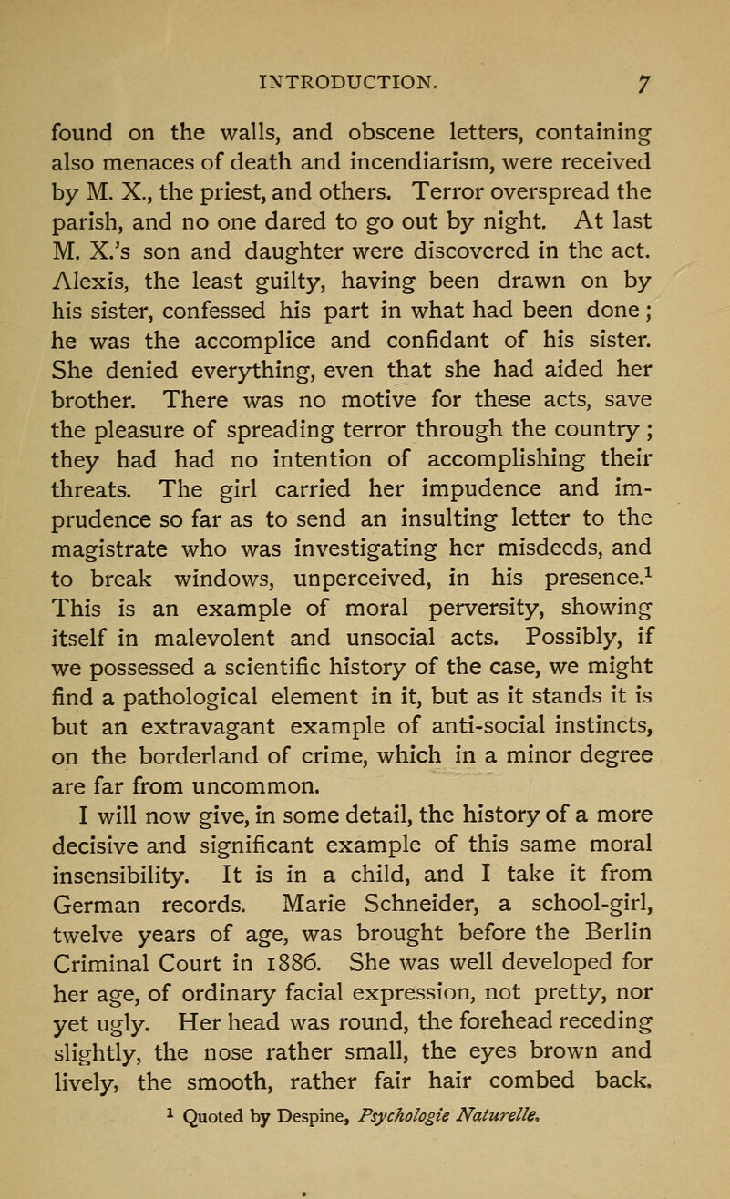 found on the walls, and obscene letters, containing also menaces of death and incendiarism, were received by M. X., the priest, and others. Terror overspread the parish, and no one dared to go out by night. At last M. X.'s son and daughter were discovered in the act. Alexis, the least guilty, having been drawn on by his sister, confessed his part in what had been done; he was the accomplice and confidant of his sister. She denied everything, even that she had aided her brother. There was no motive for these acts, save the pleasure of spreading terror through the country; they had had no intention of accomplishing their threats. The girl carried her impudence and im- prudence so far as to send an insulting letter to the magistrate who was investigating her misdeeds, and to break windows, unperceived, in his presence,^ This is an example of moral perversity, showing itself in malevolent and unsocial acts. Possibly, if we possessed a scientific history of the case, we might find a pathological element in it, but as it stands it is but an extravagant example of anti-social instincts, on the borderland of crime, which in a minor degree are far from uncommon. I will now give, in some detail, the history of a more decisive and significant example of this same moral insensibility. It is in a child, and I take it from German records. Marie Schneider, a school-girl, twelve years of age, was brought before the Berlin Criminal Court in 1886. She was well developed for her age, of ordinary facial expression, not pretty, nor yet ugly. Her head was round, the forehead receding slightly, the nose rather small, the eyes brown and lively, the smooth, rather fair hair combed back. ^ Quoted by Despine, Psychologie Naturelle,