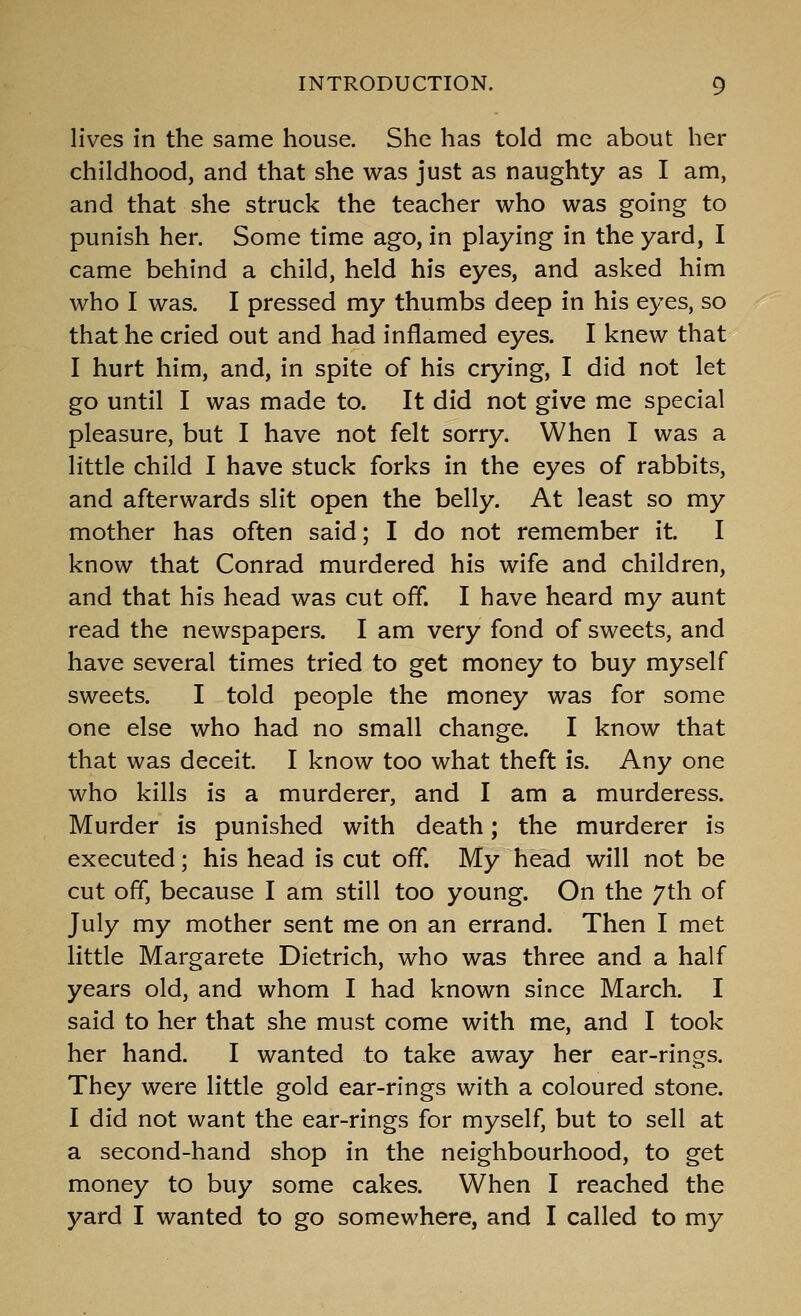 lives in the same house. She has told me about her childhood, and that she was just as naughty as I am, and that she struck the teacher who was going to punish her. Some time ago, in playing in the yard, I came behind a child, held his eyes, and asked him who I was. I pressed my thumbs deep in his eyes, so that he cried out and had inflamed eyes. I knew that I hurt him, and, in spite of his crying, I did not let go until I was made to. It did not give me special pleasure, but I have not felt sorry. When I was a little child I have stuck forks in the eyes of rabbits, and afterwards slit open the belly. At least so my mother has often said; I do not remember it. I know that Conrad murdered his wife and children, and that his head was cut off. I have heard my aunt read the newspapers, I am very fond of sweets, and have several times tried to get money to buy myself sweets. I told people the money was for some one else who had no small change. I know that that was deceit. I know too what theft is. Any one who kills is a murderer, and I am a murderess. Murder is punished with death; the murderer is executed; his head is cut off. My head will not be cut off, because I am still too young. On the 7th of July my mother sent me on an errand. Then I met little Margarete Dietrich, who was three and a half years old, and whom I had known since March. I said to her that she must come with me, and I took her hand. I wanted to take away her ear-rings. They were little gold ear-rings with a coloured stone. I did not want the ear-rings for myself, but to sell at a second-hand shop in the neighbourhood, to get money to buy some cakes. When I reached the yard I wanted to go somewhere, and I called to my