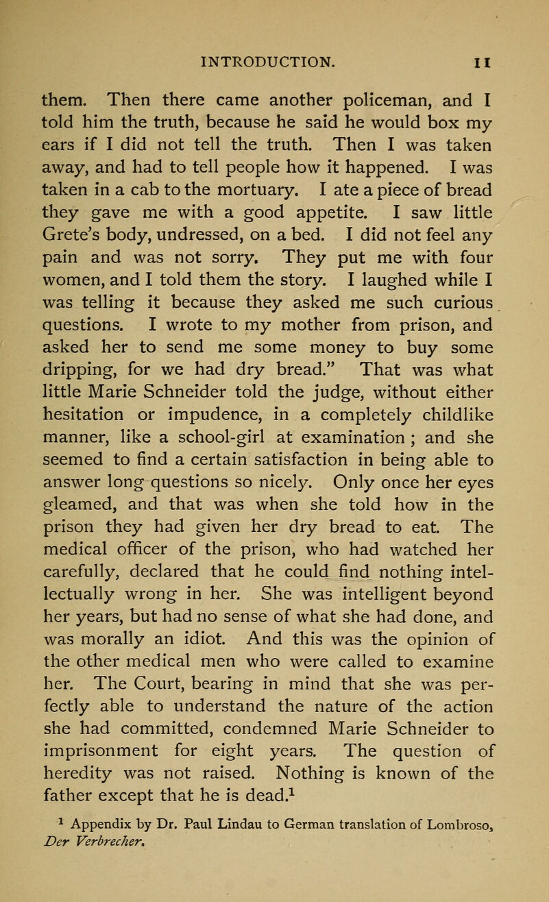 them. Then there came another policeman, and I told him the truth, because he said he would box my ears if I did not tell the truth. Then I was taken away, and had to tell people how it happened. I was taken in a cab to the mortuary. I ate a piece of bread they gave me with a good appetite. I saw little Crete's body, undressed, on a bed. I did not feel any pain and was not sorry. They put me with four women, and I told them the story. I laughed while I was telling it because they asked me such curious questions. I wrote to my mother from prison, and asked her to send me some money to buy some dripping, for we had dry bread. That was what little Marie Schneider told the judge, without either hesitation or impudence, in a completely childlike manner, like a school-girl at examination ; and she seemed to find a certain satisfaction in being able to answer long questions so nicely. Only once her eyes gleamed, and that was when she told how in the prison they had given her dry bread to eat. The medical officer of the prison, who had watched her carefully, declared that he could find nothing intel- lectually wrong in her. She was intelligent beyond her years, but had no sense of what she had done, and was morally an idiot. And this was the opinion of the other medical men who were called to examine her. The Court, bearing in mind that she was per- fectly able to understand the nature of the action she had committed, condemned Marie Schneider to imprisonment for eight years. The question of heredity was not raised. Nothing is known of the father except that he is dead.^ ^ Appendix by Dr. Paul Lindau to German translation of Lombroso, Der Verbrecher,