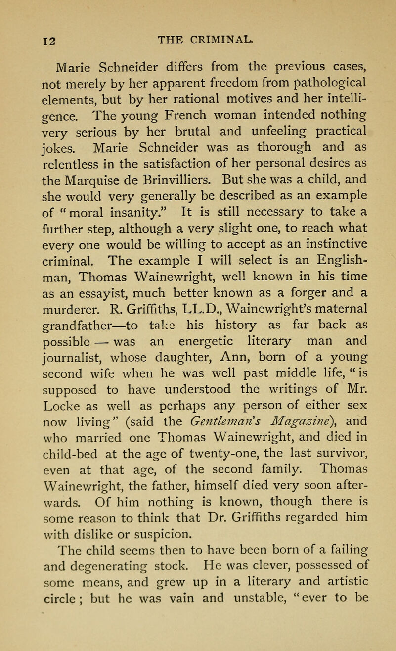 Marie Schneider differs from the previous cases, not merely by her apparent freedom from pathological elements, but by her rational motives and her intelli- gence. The young French woman intended nothing very serious by her brutal and unfeeling practical jokes. Marie Schneider was as thorough and as relentless in the satisfaction of her personal desires as the Marquise de Brinvilliers. But she was a child, and she would very generally be described as an example of  moral insanity. It is still necessary to take a further step, although a very slight one, to reach what every one would be willing to accept as an instinctive criminal. The example I will select is an English- man, Thomas Wainewright, well known in his time as an essayist, much better known as a forger and a murderer. R. Griffiths, LL.D., Wainewright's maternal grandfather—to tal:G his history as far back as possible — was an energetic literary man and journalist, whose daughter, Ann, born of a young second wife when he was well past middle life,  is supposed to have understood the writings of Mr. Locke as well as perhaps any person of either sex now living (said the Gentleman's Magazine\ and who married one Thomas Wainewright, and died in child-bed at the age of twenty-one, the last survivor, even at that age, of the second family. Thomas Wainewright, the father, himself died very soon after- wards. Of him nothing is known, though there is some reason to think that Dr. Griffiths regarded him with dislike or suspicion. The child seems then to have been born of a failing and degenerating stock. He was clever, possessed of some means, and grew up in a literary and artistic circle; but he was vain and unstable,  ever to be