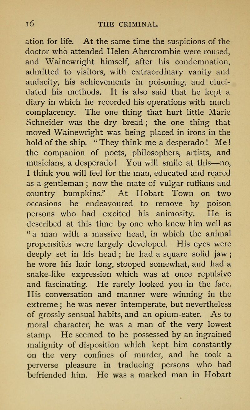 atlon for life. At the same time the suspicions of the doctor who attended Helen Abercrombie were roused, and Wainewright himself, after his condemnation, admitted to visitors, with extraordinary vanity and audacity, his achievements in poisoning, and eluci- dated his methods. It is also said that he kept a diary in which he recorded his operations with much complacency. The one thing that hurt little Marie Schneider was the dry bread ; the one thing that moved Wainewright was being placed in irons in the hold of the ship.  They think me a desperado ! Me ! the companion of poets, philosophers, artists, and musicians, a desperado! You will smile at this—no, I think you will feel for the man, educated and reared as a gentleman ; now the mate of vulgar ruffians and country bumpkins. At Hobart Town on two occasions he endeavoured to remove by poison persons who had excited his animosity. He is described at this time by one who knew him well as  a man with a massive head, in which the animal propensities were largely developed. His eyes were deeply set in his head ; he had a square solid jaw; he wore his hair long, stooped somewhat, and had a snake-like expression which was at once repulsive and fascinating. He rarely looked you in the face. His conversation and manner were winning in the extreme; he was never intemperate, but nevertheless of grossly sensual habits, and an opium-eater. As to moral character, he was a man of the very lowest stamp. He seemed to be possessed by an ingrained malignity of disposition which kept him constantly on the very confines of murder, and he took a perverse pleasure in traducing persons who had befriended him. He was a marked man in Hobart