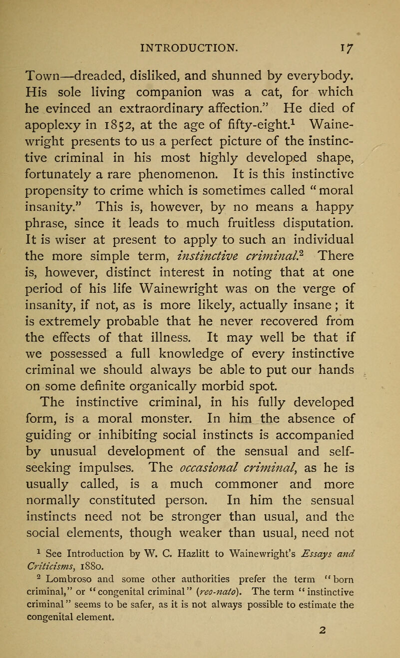 Town—dreaded, disliked, and shunned by everybody. His sole living companion was a cat, for which he evinced an extraordinary affection. He died of apoplexy in 1852, at the age of fifty-eight.^ Waine- wright presents to us a perfect picture of the instinc- tive criminal in his most highly developed shape, fortunately a rare phenomenon. It is this instinctive propensity to crime which is sometimes called  moral insanity. This is, however, by no means a happy phrase, since it leads to much fruitless disputation. It is wiser at present to apply to such an individual the more simple term, instinctive criminal? There is, however, distinct interest in noting that at one period of his life Wainewright was on the verge of insanity, if not, as is more likely, actually insane; it is extremely probable that he never recovered from the effects of that illness. It may well be that if we possessed a full knowledge of every instinctive criminal we should always be able to put our hands on some definite organically morbid spot. The instinctive criminal, in his fully developed form, is a moral monster. In him the absence of guiding or inhibiting social instincts is accompanied by unusual development of the sensual and self- seeking impulses. The occasional criminal^ as he is usually called, is a much commoner and more normally constituted person. In him the sensual instincts need not be stronger than usual, and the social elements, though weaker than usual, need not ^ See Introduction by W. C. Hazlitt to Wainewright's Essays and Criticisms, 1880. ^ Lombroso and some other authorities prefer the term born criminal, or congenital criminal {reo-nato). The term instinctive criminal seems to be safer, as it is not always possible to estimate the congenital element. 2