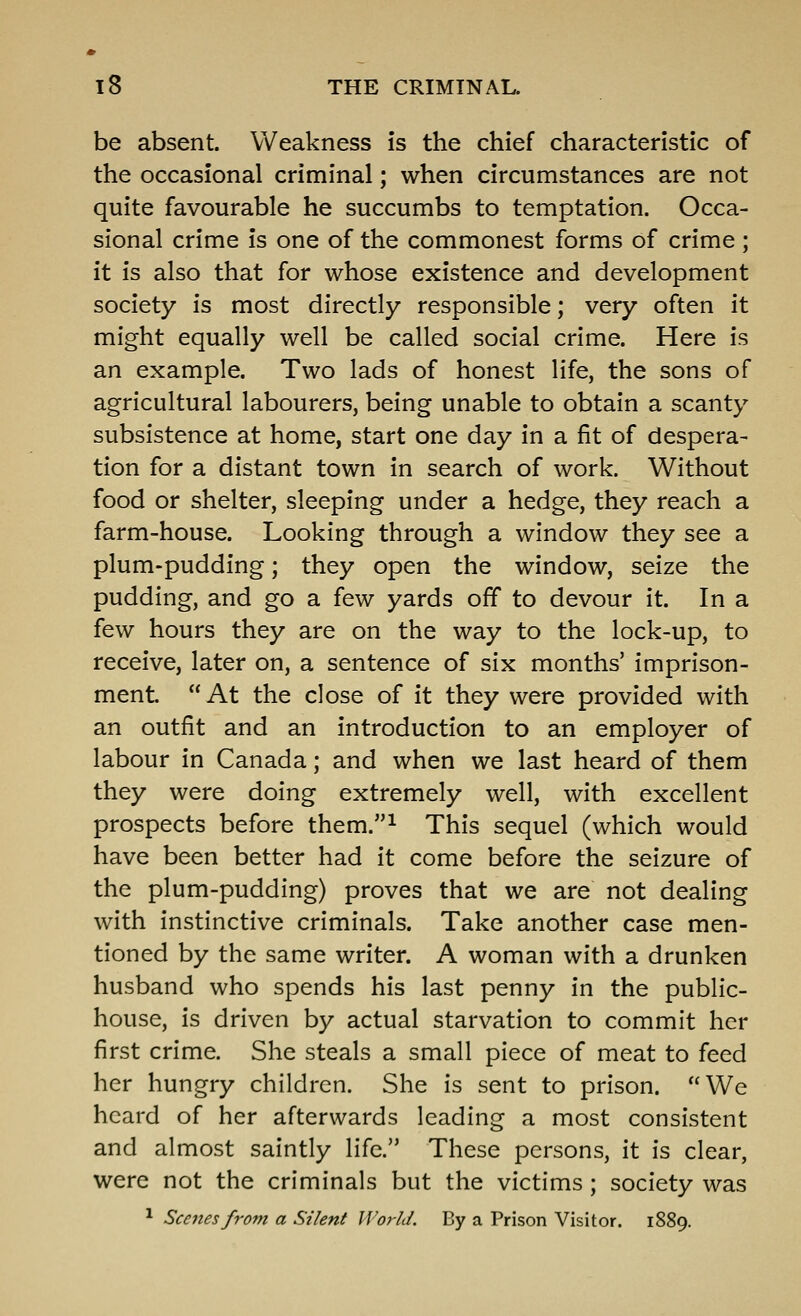 be absent. Weakness is the chief characteristic of the occasional criminal; when circumstances are not quite favourable he succumbs to temptation. Occa- sional crime is one of the commonest forms of crime ; it is also that for whose existence and development society is most directly responsible; very often it might equally well be called social crime. Here is an example. Two lads of honest life, the sons of agricultural labourers, being unable to obtain a scanty subsistence at home, start one day in a fit of despera- tion for a distant town in search of work. Without food or shelter, sleeping under a hedge, they reach a farm-house. Looking through a window they see a plum-pudding; they open the window, seize the pudding, and go a few yards off to devour It. In a few hours they are on the way to the lock-up, to receive, later on, a sentence of six months' imprison- ment  At the close of it they were provided with an outfit and an introduction to an employer of labour in Canada; and when we last heard of them they were doing extremely well, with excellent prospects before them.^ This sequel (which would have been better had it come before the seizure of the plum-pudding) proves that we are not dealing with instinctive criminals. Take another case men- tioned by the same writer. A woman with a drunken husband who spends his last penny In the public- house, Is driven by actual starvation to commit her first crime. She steals a small piece of meat to feed her hungry children. She Is sent to prison. We heard of her afterwards leading a most consistent and almost saintly life. These persons, it is clear, were not the criminals but the victims; society was ^ Scenes from a Silent World. By a Prison Visitor. 1889.
